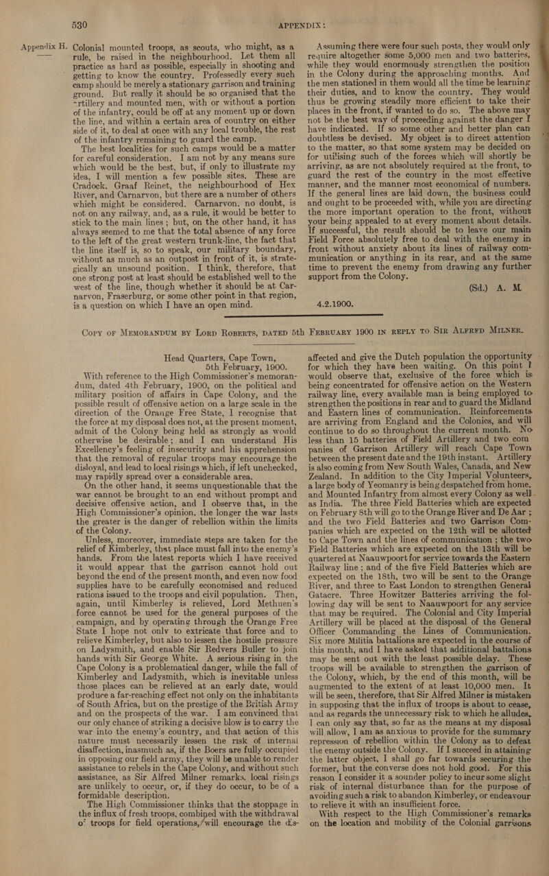 rule, be raised in the neighbourhood. Let them all practice as hard as possible, especially in shooting and getting to know the country. Professedly every ‘such camp should be merely a stationary garrison and training ground. But really it should be so organised that the -rtillery and mounted men, with or without a portion of the infantry, could be off at any moment up or down the line, and within a certain area of country on either side of it, to deal at once with any local trouble, the rest of the infantry remaining to guard the camp. The best localities for such camps would be a matter for careful consideration. I am not by any means sure which would be the best, but, if only to illustrate my idea, I will mention a few possible sites. These are Cradock, Graaf Reinet, the neighbourhood of Hex River, and Carnarvon, but there are a number of others which might be considered. Carnarvon, no doubt, is not on any railway, and, as a rule, it would be better to stick to the main lines ; but, on the other hand, it has always seemed to me that the total absence of any force to the left of the great western trunk-line, the fact that the line itself is, so to speak, our military boundary, without as much as an outpost in front of it, is strate- gically an unsound position. I think, therefore, that one strong post at least should be established well to the west of the line, though whether it should be at Car- narvon, Fraserburg, or some other point in that region, is a question on which I have an open mind. require altogether some 5,000 men and two batteries, while they would enormously strengthen the position in the Colony during the approaching months. And the men stationed in them would all the time be learning their duties, and to know the country. They would thus be growing steadily more efficient to take their places in the front, if wanted todo so. The above may not be the best way of proceeding against the danger I have indicated. If so some other and better plan can doubtless be devised. My object is to direct attention to the matter, so that some system may be decided on for utilising such of the forces which will shortly be arriving, as are not absolutely required at the front, to guard the rest of the country in the most effective manner, and the manner most economical of numbers. If the general lines are laid down, the business could the more important operation to the front, without your being appealed to at every moment about details. If successful, the result should be to leave our main Field Force absolutely free to deal with the enemy in front without anxiety about its lines of railway com- munication or anything in its rear, and at the same time to prevent the enemy from drawing any further support from the Colony. (Sd.) A. M. 4.2.1900. Head Quarters, Cape Town, With reference to the High Commissioner’s memoran- dum, dated 4th February, 1900, on the political and military position of affairs in Cape Colony, and the possible result of offensive action on a large scale in the direction of the Orange Free State, 1 recognise that the force at my disposal does not, at the present moment, admit of the Colony being held as strongly as would otherwise be desirable; and I can understand His Excellency’s feeling of insecurity and his apprehension that the removal of regular troops may encourage the disloyal, and lead to local risings which, if left unchecked, may rapidly spread over a considerable area. On the other hand, it seems unquestionable that the war cannot be brought to an end without prompt and decisive offensive action, and I observe that, in the High Commissioner’s opinion, the longer the war lasts the greater is the danger of rebellion within the limits of the Colony. Unless, moreover, immediate steps are taken for the relief of Kimberley, that place must fall into the enemy’s hands. From the latest reports which I have received it would appear that the garrison cannot hold out beyond the end of the present month, and even now food supplies have to be carefully economised and reduced rations issued to the troops and civil population. Then, again, until Kimberley is relieved, Lord Methuen’s force cannot be used for the general purposes of the campaign, and by operating through the Orange Free State I hope not onlv to extricate that force and to relieve Kimberley, but aiso to iessen the hostile pressure on Ladysmith, and enable Sir Redvers Buller to join hands with Sir George White. A serious rising in the Cape Colony is a problematical danger, while the fall of Kimberley and Ladysmith, which is inevitable unless those places can be relieved at an early date, would produce a far-reaching effect not only on the inhabitants of South Africa, but on the prestige of the British Army and on the prospects of the war. I am convinced that our only chance of striking a decisive blow is to carry the war into the enemy’s country, and that action of this nature must necessarily lessen the risk of internai disaffection, inasmuch as, if the Boers are fully occupied in opposing our field army, they will be unable to render assistance to rebels in the Cape Colony, and without such assistance, as Sir Alfred Milner remarks. local risings are unlikely to occur, or, if they do occur, to be of a formidable description. The High Commissioner thinks that the stoppage in the influx of fresh troops, combined with the withdrawal o° troops for field operations,/will encourage the di‘s- would observe that, exclusive of the force which is being concentrated for offensive action on the Western railway line, every available man is being employed to and Eastern lines of communication. Reinforcements. are arriving from England and the Colonies, and will continue to do so throughout the current month. No less than 15 batteries of Field Artillery and two com panies of Garrison Artillery will reach Cape Town between the present date and the 19th instant. Artillery is also coming from New South Wales, Canada, and New Zealand. In addition to the City ]mperial Volunteers, a large body of Yeomanry is being despatched from home, and Mounted Infantry from almost every Colony as well as India. The three Field Batteries which are expected on February 8th will go to the Orange River and De Aar ; and the two Field Batteries and two Garrison Com- panies which are expected on the 12th will be allotted to Cape Town and the lines of communication ; the two Field Batteries which are expected on the 13th will be quartered at Naauwpoort for service towards the Eastern Railway line: and of the five Field Batteries which are expected on the 18th, two will be sent to the Orange River, and three to East London to strengthen General Gatacre. Three Howitzer Batteries arriving the fol- lowing day will be sent to Naauwpoort for any service that may be required. The Colonial and City Imperial Artillery will be placed at the disposal of the General Officer Commanding the Lines of Communication. Six more Militia battalions are expected in the course of this month, and I have asked that additional battalions may be sent out with the least possible delay. These troops will be available to strengthen the garrison of the Colony, which, by the end of this month, will be augmented to the extent of at least 10,000 men. It will be seen, therefore, that Sir Alfred Milner is mistaken in supposing that the influx of troops is about to cease, and as regards the unnecessary risk to which he alludes, T can only say that, so far as the means at my disposal will allow, I am as anxious to provide for the summary repression of rebellion within the Colony as to defeat the enemy outside the Colony. If I succeed in attaining the latter object, I shall go far towards securing the former, but the converse does not hold good. For this reason I consider it a sounder policy to incur some slight risk of internal disturbance than for the purpose of avoiding such a risk to abandon Kimberley, or endeavour to relieve it with an insufficient force. ; With respect to the High Commissioner’s remarks. on the location and mobility of the Colonial garrisons 