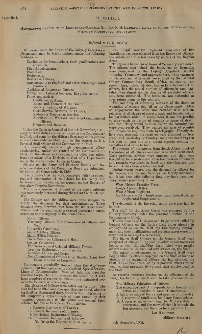 hee salial es “eG 534  (Referred to In normal times the duties of the Military Secretary’s Department may be briefly defined under the following headings :— Candidates for Commissions, their qualifications and education. First Appointments. Promotion. Retirement. Reserve of Officers, Appointments to the Staff and other extra-regimental positions. Confidential Reports on Officers. Foreign and Colonial Services, Egyptian Army. Patronage, such as— Gentlemen at Arms. Exons and Yeomen of the Guard. Military Knights of Windsor. Good Service Rewards for Officers. Medals for Meritorious Service. Annuities to Warrant and Non-Commissioned cers. Honours and Rewards. Under the Order in Council of the 4th November, 1901, many of these duties are concentrated in the Commander- in-Chief, and some by the Military Secretary under control of the Commander-in-Chief, and in this respect he is a Personal Staff Officer of the Commander-in-Chief. But practically he is a high departmental officer administering, under the control of the Commander-in- Chief, all the above services ; andthe office was raised from the status of a Division to that of a Department under the above-quoted Order in Council. He sits on the Army and Selection Boards, and the recommendations of the Promotion Board are submitted by him to the Commander-inChief. It is probable that the work connected with the educa- tion and examination of candidates for the Army will be taken from his charge, consequent on the Report of the Akers-Douglas Committee. The work connected with most of the above subjects bs enormously increased during the recent South African ar. The Colleges and the Militia were quite unequal to supply the demands for first appomtments. These demands were, however, met from the undermentioned sources, and the qualifications exacted necessarily varied according to the urgeney of the demands:— Militia Officers. aR Officers, Non-Commissioned Officers and fen. University Candidates. Malta Artillery Officers. Malta Militia Officers. Home Volunteer Officers and Men. Ceylon Volunteers. The various Local Colonial Military Forces. Trregular Regiments m South Airica. Lumsden’s Horse and Corps. Non-Commissioned Officers from Regular Army (not below the rank of Corporal). Retirements practically stopped when the War” com- menced ; but the requirements of the Staff, Special Service, Lines of Communication, Mounted Infantry, Irregular Colonial Corps, etc., etc., involved the seconding of very large numbers of regimental officers, and regimental por- motions followed on accordingly. The Reserve of Officers were called out for duty. The lists had to be sifted and their qualifications noted, whether for Staff or Regimental duty, either in South Africa, or to fill temporarily appointments at home caused by their vacation, consequent on the permanent holders being selected for Active Service in South Africa. 4 Reserve Regiments of Cavalry. 18 Reserve Regiments of Infanéry. 8 Provisional Regiments of Cavalry. | 45 Provisional Regiments of Infantry, (So far as the Regimental Staff went.)  The Royal Garrison Regiment, consistmg of five battalions, has been officered from the Reserve of Officers, the Militia, and in a few cases by officers of the Regular Army. Thirty-nine battalions of Imperial Yeomanry were raised. The officers who joined the battalions on formation were nominated by the Deputy Adjutant General Imperial Yeomanry, and approved here. Any vacancies which occurred afterwards were tilled by the General Officer Commanding South Africa, subject to ap- proval here. Each battalion had an Establishment of 26 officers, but the actual number of officers in each bat talion was almost double this, as all invalided officers, etc., were succeeded. The battalions are disbanded as they return home to this country. The sad duty of informing relatives of the death or wounding of officers also fell on the Department. After an engagement the office was crowded with anxious relatives of all classes of society, male and female, asking for particulars which, in many cases, it was not possible to give—such as nature of wounds or cause of death, etc., etc. They would be there before the casualty lists were even received. They wanted all sorts of possible and impossible inquiries made by telegraph. Directly the lists were received, the relatives were informed by tele- graph and, week-day or Sunday, some one was always on the spot to pass out any urgent reports relating to casualties that came to hand. The receipt of despatches from South Africa involved the noting of all officers and men who were mentioned. Their previous services were annexed and they were brought up for consideration when the question of honours and rewards was taken in hand and the Gazettes pub- lished. It has been a laborious task. During recent years, too, the demand for officers for the Foreign and Colonial Services has largely increased ; and it has been with difficulty that they have been met. They consist principally of :— West African Frontier Force. King’s African Rifles. West African Regiment. And Officers in Civil Employment and Special Extra- Regimental Employment. : The demands of the Egyptian Army have also had to e met. The Staff for the Army Corps was prepared by the Military Secretary under the personal direction of the Commander-in-Chief. The Commands of Divisions and Brigades were filled by General Officers on the Active List, either already in employment or on the Half-Pay List waiting empioy- ment, and their qualifications and previous career were fully consulted in making the selections. The higher Staff Officers on the General Staff were composed of officers filling staff or other appointments at home. or from the Half-Pay List. They were mostly Gilicers eiiier on, or who had seen service on, the Staff. — The minor appointments on the General Staff were largely filled by officers employed on the Staff at home or abroad, or by regimental officers who had obtained the Staff College Certificate, or by regimental officers whose qualifications appeared to warrant their employment on the Staff. As regards questions bearing on the efficiency of the Army, the following points seem to take prominence :— The Military Education of Officers. The encouragement of independence of thought and action and decision in cases of emergency. A full knowledge of theory and practice of musketry. A. A reserve of candidates for Army Commissions. B. A reserve, an efficient one, for Military duty in emergency, and the more efficient it is made the less necessity will there be for suggestion A. 1AN HAMILTON, Military Sveretary, A_ ‘ 4th December, 1902.