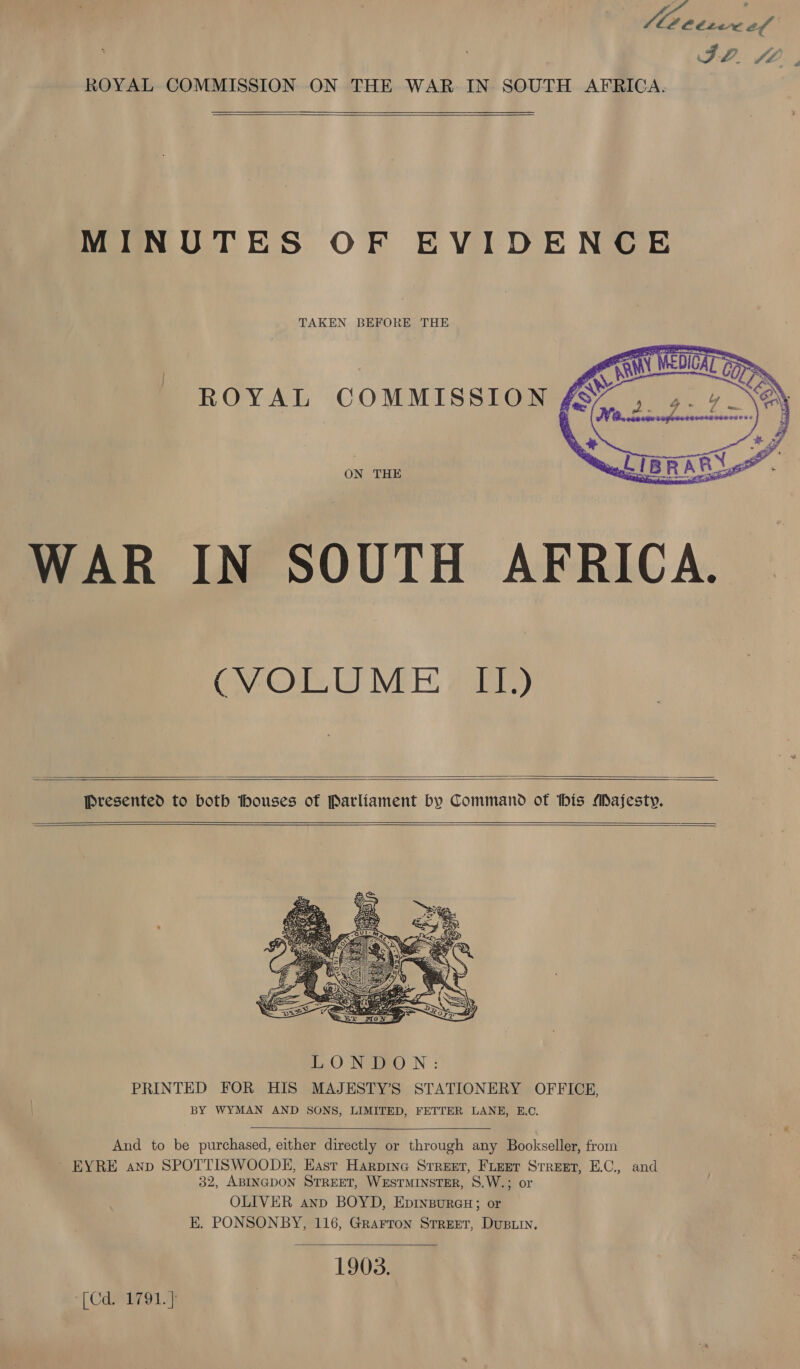 ID. fA, ROYAL COMMISSION ON THE WAR IN SOUTH AFRICA.   MINUTES OF EVIDENCE TAKEN BEFORE THE ROYAL COMMISSION ON THE WAR IN SOUTH AFRICA.  CO Le VIE: a albre)    Presented to both thouses of Parliament by Command of this Majesty.      And to be purchased, either directly or through any Bookseller, from ~ EYRE anp SPOTTISWOODE, East Harpine Srreet, Feet Street, E.C., and 32, ABINGDON STREET, WESTMINSTER, S.W.; or OLIVER anp BOYD, EprxgureH; or E. PONSONBY, 116, Grarron Street, Dusiin. 1903.  [Cd. 1791.]