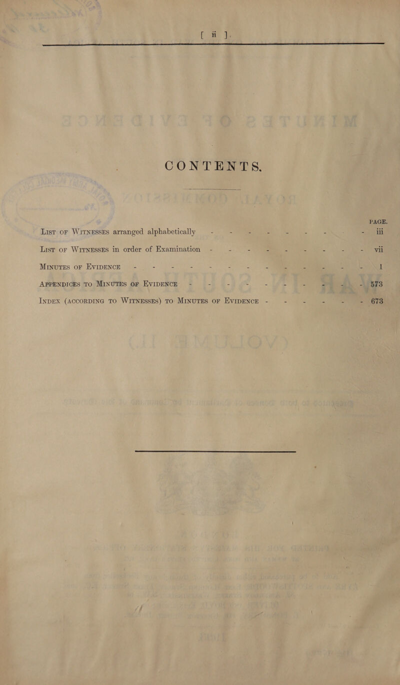 CONTENTS.  PAGE, List oF WITNESSES arranged alphabetically — - - - ; . , 2 =a List or WITNESSES in order of Examination - 4 : : a s 3 s anes MINUTES OF EVIDENCE) - - : : 2 . ‘ : 5 2 i F y 1 APPENDICES TO MINUTES OF EVIDENCE - . 5 &lt; - ‘ . 2 4 - 573 : - 673 INDEX (ACCORDING TO WITNESSES) TO MINUTES OF EVIDENCE