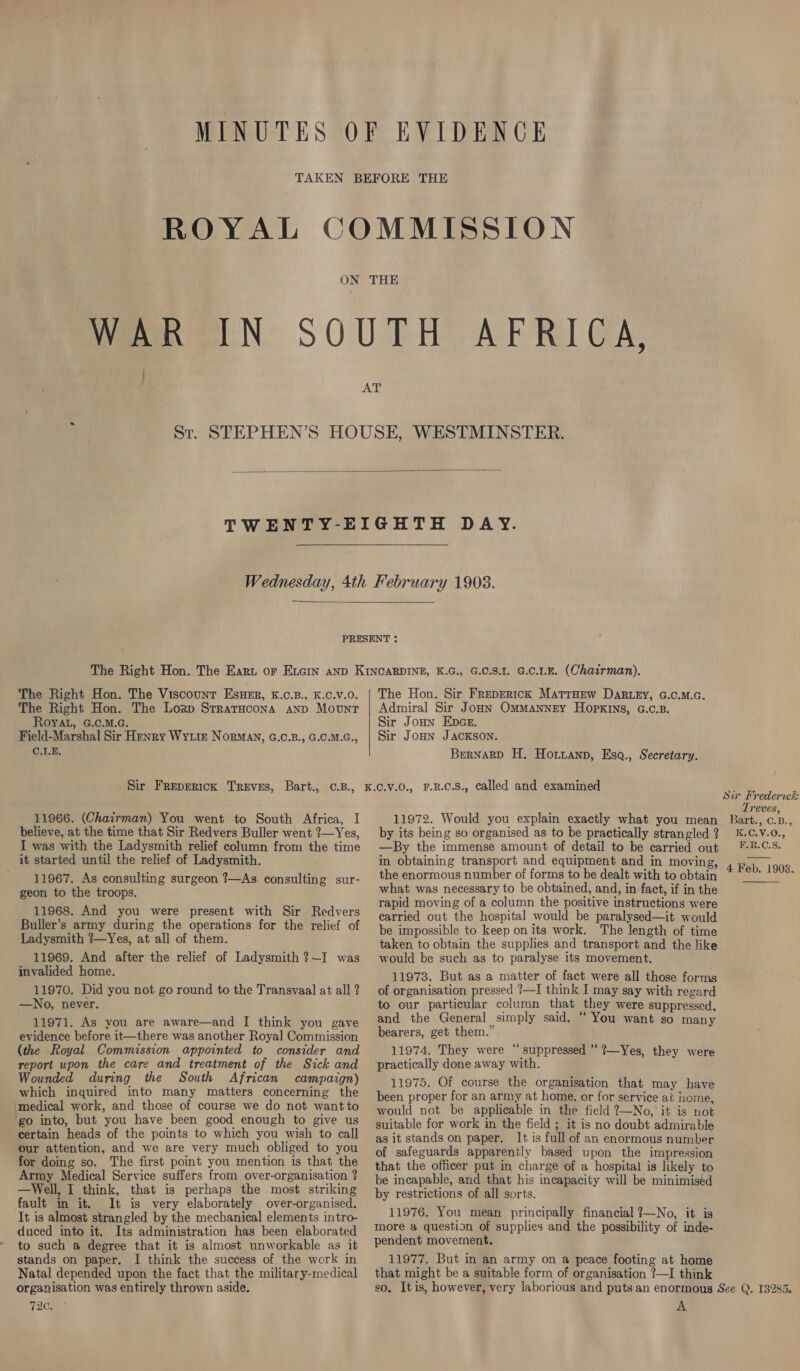 fae N SOUTH AFRICA; ie St. SPEPHEN’S HOUSE, WESTMINSTER.   The Right Hon. The Viscount EsuHERr, K.C.B., K.C.V.O. The Right Hon. The Lozp StratHcona anp Mount ROYAL, G.C.M.G. Field-Marshal Sir Henry Wytre Norman, G.C.B., G.C.M.G., C.1.E. The Hon. Sir Freprrtck MatrHew DaRLey, G.C.M.c. Admiral Sir Jonn Ommannry Hopkins, G.c.s. Sir Joun Epa. Sir JoHn JACKSON. Bernard H. Horuanp, Esq., Secretary. 11966. (Chairman) You went to South Africa, I believe, at the time that Sir Redvers Buller went ?—Yes, I was with the Ladysmith relief column from the time it started until the relief of Ladysmith. 11967. As consulting surgeon ?—As consulting sur- geon to the troops. 11968. And you were present with Sir Redvers Buller’s army during the operations for the relief of Ladysmith ?—Yes, at all of them. 11969. And after the relief of Ladysmith ?—I was invalided home. 11970. Did you not go round to the Transvaal at all ? —No, never. 11971. As you are aware—and I think you gave evidence before it—there was another Royal Commission (the Royal Commission appointed to consider and report upon the care and treatment of the Sick and Wounded during the South African campaign) which inquired into many matters concerning the medical work, and those of course we do not want to go into, but you have been good enough to give us certain heads of the points to which you wish to call our attention, and we are very much obliged to you for doing so. The first point you mention is that the Army Medical Service suffers from over-organisation ? —Well, I think, that is perhaps the most striking fault in it. It is very elaborately over-organised. It is almost strangled by the mechanical elements intro- duced into it. Its administration has been elaborated to such a degree that it is almost unworkable as it stands on paper. I think the success of the work in Natal depended upon the fact that the military-medical organisation was entirely thrown aside. 72s 11972. Would you explain exactly what you mean by its being so organised as to be practically strangled ? —By the immense amount of detail to be carried out in obtaining transport and equipment and in moving, the enormous number of forms to be dealt with to obtain what was necessary to be obtained, and, in fact, if in the rapid moving of a column the positive instructions were carried out the hospital would be paralysed—it would be impossible to keep on its work. The length of time taken to obtain the supplies and transport and the like would be such as to paralyse its movement. 11973. But as a matter of fact were all those forms of organisation pressed ?—I think I may say with regard to our particular column that they were suppressed, and the General simply said, “ You want so many bearers, get them.” 11974. They were “suppressed ” ?—Yes, they were practically done away with. 11975. Of course the organisation that may have been proper for an army at home, or for service ai nome, would not be applicable in the field 2—No, it is not suitable for work in the field ; it is no doubt admirable as it stands on paper. It is full of an enormous number of safeguards apparently based upon the impression that the officer put in charge of a hospital is likely to be incapable, and that his incapacity will be minimised by restrictions of all sorts. 11976. You mean principally financial ?—No, it is more a question of supplies and the possibility of inde- pendent movement. 11977. But in an army on a peace footing at home that might be a suitable form of organisation ?—I think Treves, Bart., C.B., K.C.V.0., E-R.C.S.  4 Feb. 1903. A