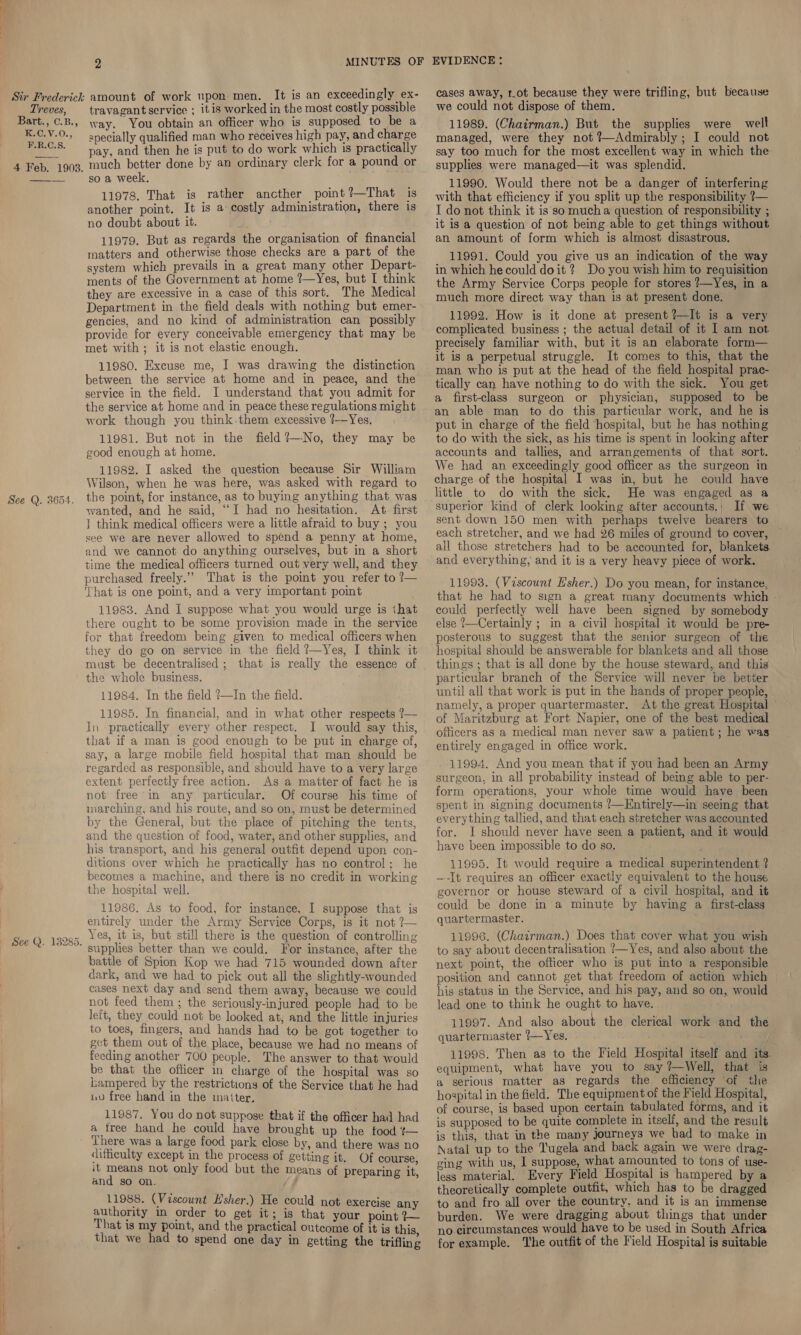 Q. 13285 2 It is an exceedingly ex- way. You obtain an officer who is supposed to be a apecially qualified man who receives high pay, and charge pay, and then he is put to do work which is practically much better done by an ordinary clerk for a pound or so a week, — 11978, That is rather ancther point?—That is another point. It is a costly administration, there is no doubt about it. 11979. But as regards the organisation of financial matters and otherwise those checks are a part of the system which prevails in a great many other Depart- ments of the Government at home ?—Yes, but I think they are excessive in a case of this sort. The Medical Department in the field deals with nothing but emer- gencies, and no kind of administration can possibly provide for every conceivable emergency that may be met with ; it is not elastic enough. 11980. Excuse me, I was drawing the distinction between the service at home and in peace, and the service in the field. I understand that you admit for the service at home and in peace these regulations might work though you think.them excessive ?—Yes. 11981. But not in the field ?—No, they may be good enough at home. 11982. I asked the question because Sir William Wilson, when he was here, was asked with regard to the point, for instance, as to buying anything that was wanted, and he said, “I had no hesitation. At first ] think medical officers were a little afraid to buy ; you see we are never allowed to spend a penny at home, and we cannot do anything ourselves, but in a short time the medical officers turned out very well, and they purchased freely.” That is the point you refer to ?— That is one point, and a very important point . 11983. And I suppose what you would urge is that there ought to be some provision made in the service for that freedom being given to medical officers when they do go on service in the field ?—Yes, I think it must be decentralised; that is really the essence of the whole business. 11984. In the field ?—In the field. 11985. In financial, and in what other respects ?— In practically every other respect. I would say this, that if a man is good enough to be put in charge of, say, a large mobile field hospital that man should be regarded as responsible, and should have to a very large extent perfectly free action. As a matter of fact he is not free in any particular. Of course his time of inarching, and his route, and so on, must be determined by the General, but the place of pitching the tents, and the question of food, water, and other supplies, and his transport, and his general outfit depend upon con- ditions over which he practically has no control; he becomes a machine, and there is no credit in working the hospital well. 11986. As to food, for instance, I suppose that is entirely under the Army Service Corps, is it not? Yes, it is, but still there is the question of controlling  battle of Spion Kop we had 715 wounded down after dark, and we had to pick out all the slightly-wounded cases next day and send them away, because we could not feed them ; the seriously-injured people had to be left, they could not be looked at, and the little injuries to toes, fingers, and hands had to be got together to gct them out of the place, because we had no means of feeding another 700 people. The answer to that would be that the officer in charge of the hospital was so bampered by the restrictions of the Service that he had uv free hand in the matter. 11987. You do not suppose that if the officer had had a free hand he could have brought up the food t— There was a large food park close by, and there was no difficulty except in the process of getting it. Of course, it means not only food but the means of preparing it, and so on. if 11988. (Viscount Esher.) He could not exercise any authority in order to get it; is that your point ?— That is my point, and the practical outcome of it is this that we had to spend one day in getting the trifling cases away, tot because they were trifling, but because we could not dispose of them. 11989. (Chairman.) But the supplies were well managed, were they not ?—Admirably; I could not say too much for the most excellent way in which the supplies were managed—it was splendid. 11990. Would there not be a danger of interfering with that efficiency if you split up the responsibility ?— I do not think it is so mucha question of responsibility ; it is a question of not being able to get things without an amount of form which is almost disastrous. 11991. Could you give us an indication of the way in which he could doit ? Do you wish him to requisition the Army Service Corps people for stores ?—Yes, in a much more direct way than is at present done. 11992. How is it done at present ?—It is a very complicated business ; the actual detail of it I am not. precisely familiar with, but it is an elaborate form— it is a perpetual struggle. It comes to this, that the man who is put at the head of the field hospital prac- tically can have nothing to do with the sick. You get a first-class surgeon or physician, supposed to be an able man to do this particular work, and he is put in charge of the field ‘hospital, but he has nothing to do with the sick, as his time is spent in looking after accounts and tallies, and arrangements of that sort. We had an exceedingly good officer as the surgeon in charge of the hospital I was in, but he could have little to do with the sick. He was engaged as a superior kind of clerk looking after accounts.; If we sent down 150 men with perhaps twelve bearers to each stretcher, and we had 26 miles of ground to cover, all those stretchers had to be accounted for, blankets and everything, and it is a very heavy piece of work. 11993. (Viscount H'sher.) Do you mean, for instance, that he had to sign a great many documents which - could perfectly well have been signed by somebody else 7—Certainly ; in a civil hospital it would be pre- posterous to suggest that the senior surgeon of the hospital should be answerable for blankets and all those things ; that is all done by the house steward, and this particular branch of the Service will never be better until all that work is put in the hands of proper people, namely, a proper quartermaster. At the great Hospital of Maritzburg at Fort Napier, one of the best medical officers as a medical man never saw a patient ; he was entirely engaged in office work. 11994. And you mean that if you had been an Army surgeon, in all probability instead of being able to per- form operations, your whole time would have been spent in signing documents ?—Entirely—in seeing that everything tallied, and that each stretcher was accounted for. I should never have seen a patient, and it would have been impossible to do so. : 11995. It would require a medical superintendent, ? —-It requires an officer exactly equivalent to the house governor or house steward of a civil hospital, and it could be done in a minute by having a first-class quartermaster. 11996. (Chairman.) Does that cover what you wish to say about decentralisation ’—Yes, and also about the next point, the officer who is put into a responsible position and cannot get that freedom of action which his status in the Service, and his pay, and so on, would lead one to think he ought to have. 11997. And also about the clerical work and the quartermaster /—Yes. 3 11998. Then as to the Field Hospital itself and its. equipment, what have you to say ?—Well, that is a serious matter as regards the efficiency of the hospital in the field. Tbe equipment of the Field Hospital, of course, is based upon certain tabulated forms, and it is supposed to be quite complete in itself, and the result is this, that in the many journeys we bad to make in Natal up to the Tugela and back again we were drag- ging with us, I suppose, what amounted to tons of use- less material. Every Field Hospital is hampered by a theoretically complete outfit, which has to be dragged to and fro all over the country. and it is an immense burden. We were dragging about things that under no circumstances would have to be used in South Africa for example. The outfit of the Field Hospital is suitable