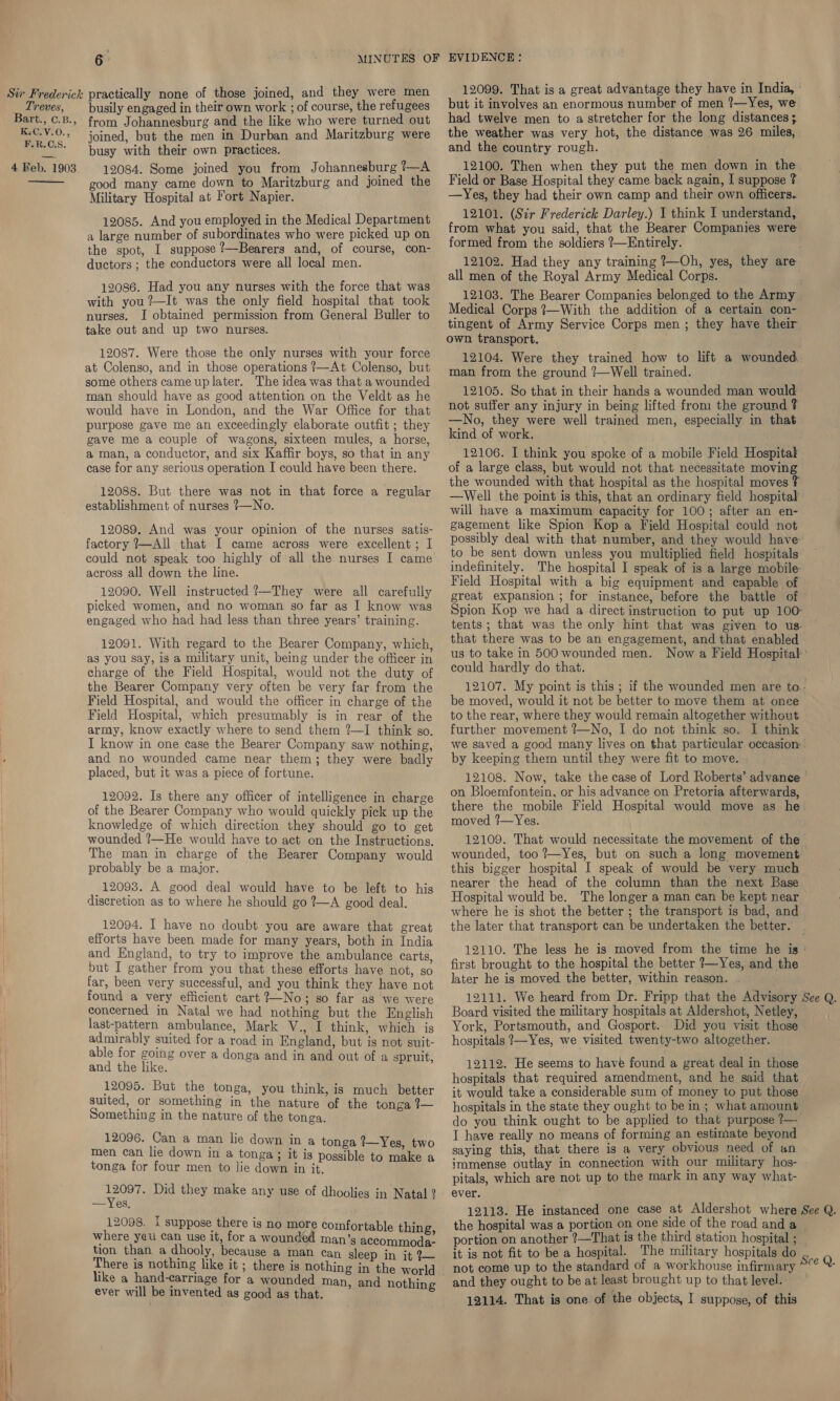  from Johannesburg and the like who were turned out joined, but the men in Durban and Maritzburg were 12084. Some joined you from Johannesburg I-A good many came down to Maritzburg and joined the Military Hospital at Fort Napier. 12085. And you employed in the Medical Department a large number of subordinates who were picked up on the spot, I suppose ?—Bearers and, of course, con- ductors ; the conductors were all local men. 12086. Had you any nurses with the force that was with you ?—It was the only field hospital that took nurses. I obtained permission from General Buller to take out and up two nurses. 12087. Were those the only nurses with your force at Colenso, and in those operations ?—At Colenso, but some others came up later. The idea was that a wounded man should have as good attention on the Veldt as he would have in London, and the War Office for that purpose gave me an exceedingly elaborate outfit ; they gave me a couple of wagons, sixteen mules, a horse, a man, a conductor, and six Kaffir boys, so that in any case for any serious operation I could have been there. 12088. But there was not in that force a regular establishment of nurses 7—No. 12089. And was your opinion of the nurses satis- factory ?—All that I came across were excellent; I could not speak too highly of all the nurses I came across all down the line. 12090. Well instructed ?—They were all carefully picked women, and no woman so far as I know was engaged who had had less than three years’ training. 12091. With regard to the Bearer Company, which, ag you say, is a military unit, being under the officer in charge of the Field Hospital, would not the duty of the Bearer Company very often be very far from the Field Hospital, and would the officer in charge of the Field Hospital, which presumably is in rear of the army, know exactly where to send them ?—I think so. I know in one case the Bearer Company saw nothing, and no wounded came near them; they were badly placed, but it was a piece of fortune. 12092. Is there any officer of intelligence in charge of the Bearer Company who would quickly pick up the knowledge of which direction they should go to get wounded ?—He would have to act on the Instructions. The man in charge of the Bearer Company would probably be a major. _12093. A good deal would have to be left to his discretion as to where he should go 2—A good deal. 12094. I have no doubt you are aware that great efforts have been made for many years, both in India and England, to try to improve the ambulance carts, but I gather from you that these efforts have not, so far, been very successful, and you think they have not found a very efficient cart 2—No; so far as we were concerned in Natal we had nothing but the English last-pattern ambulance, Mark V., I think, which is admirably suited for a road in England, but is not suit- able for going over a donga and in and out of a sprult, and the like. 12095. But the tonga, you think, is much better suited, or something in the nature of the tonga 7— Something in the nature of the tonga. 12096. Can a man lie down in a tonga %—Yes, two men can lie down in a tonga ; it is possible to make a tonga for four men to lie down in it. edt Did they make any use of dhoolies in Natal ? —Yes, 12098. I suppose there is no more comfortable thing where yau can use it, for a wounded man’s aceommoda- tion than a dhooly, because a man can sleep in it 2~ There is nothing like it ; there is nothing in the world like a hand-carriage for a wounded man. and nothin ever will be invented as good as that. : 12099. That is a great advantage they have in India, had twelve men to a stretcher for the long distances; the weather was very hot, the distance was 26 miles, 12100. Then when they put the men down in the Field or Base Hospital they came back again, I suppose ? —Yes, they had their own camp and their own officers. 12101. (Sir Frederick Darley.) I think I understand, from what you said, that the Bearer Companies were formed from the soldiers ?—Entirely. 12102. Had they any training ?—Oh, yes, they are all men of the Royal Army Medical Corps. 12103. The Bearer Companies belonged to the Army Medical Corps 7—With the addition of a certain con- tingent of Army Service Corps men ; they have their own transport. 12104. Were they trained how to lift a wounded. man from the ground ?—Well trained. 12105. So that in their hands a wounded man would not suffer any injury in being lifted from the ground ? —No, they were well trained men, especially in that kind of work. 12106. I think you spoke of a mobile Field Hospital of a large class, but would not that necessitate moving the wounded with that hospital as the hospital moves ? —Well the point is this, that an ordinary field hospital will have a maximum capacity for 100; after an en- gagement like Spion Kop a Field Hospital could not possibly deal with that number, and they would have: to be sent down unless you multiplied field hospitals: indefinitely. The hospital I speak of is a large mobile: Field Hospital with a big equipment and capable of great expansion ; for instance, before the battle of © Spion Kop we had a direct instruction to put up 100° tents ; that was the only hint that was given to us ~ that there was to be an engagement, and that enabled us to take in 500 wounded men. Now a Field Hospital’ could hardly do that. oa 12107. My point is this ; if the wounded men are to.- be moved, would it not be better to move them at once to the rear, where they would remain altogether without further movement ?—No, I do not think so. I think we saved a good many lives on that particular occasion by keeping them until they were fit to move. 12108. Now, take the case of Lord Roberts’ advanee - on Bloemfontein, or his advance on Pretoria afterwards, there the mobile Field Hospital would move as he moved ?7—Yes. 12109. That would necessitate the movement of the wounded, too ?—Yes, but on such a long movement this bigger hospital I speak of would be very much nearer the head of the column than the next Base Hospital would be. The longer a man can be kept near ~ where he is shot the better ; the transport is bad, and the later that transport can be undertaken the better. 12110. The less he is moved from the time he is » first brought to the hospital the better ?—Yes, and the later he is moved the better, within reason. Board visited the military hospitals at Aldershot, Netley, York, Portsmouth, and Gosport. Did you visit those hospitals ?—Yes, we visited twenty-two altogether. 12112. He seems to have found a great deal in those hospitals that required amendment, and he said that it would take a considerable sum of money to put those hospitals in the state they ought to be in; what amount do you think ought to be applied to that purpose 1— I have really no means of forming an estimate beyond saying this, that there is a very obvious need of an immense outlay in connection with our military hos- pitals, which are not up to the mark in any way what- ever. the hospital was a portion on one side of the road and a — portion on another ?—That is the third station hospital ; it is not fit to be a hospital. The military hospitals do not come up to the standard of a workhouse infirmary and they ought to be at least brought up to that level. 12114. That is one of the objects, I suppose, of this