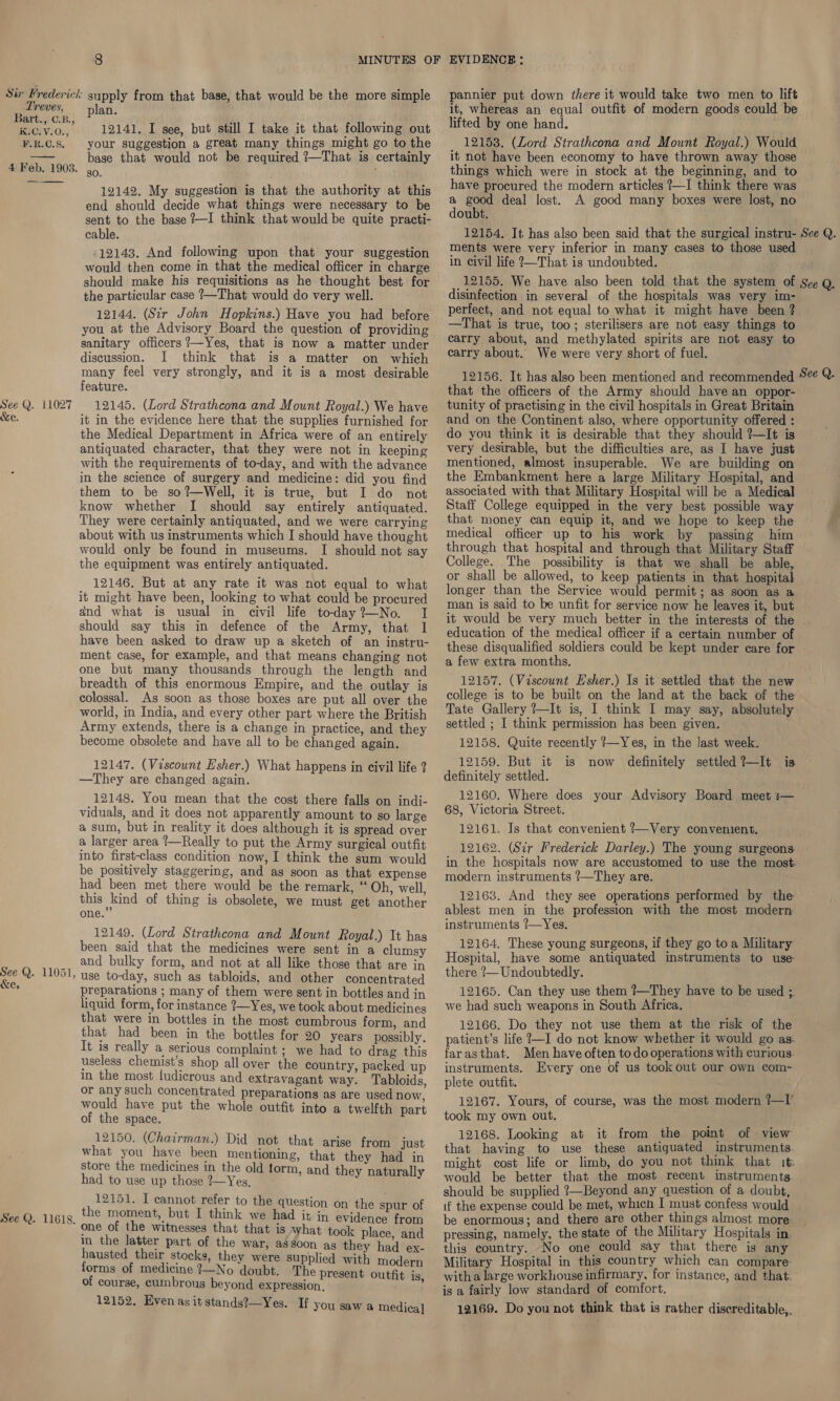 Bart., ©.B., KICHV.0.,; F.R.C.S, 4 Feb. 1903. See Q. 11027 &amp;e. See Q. 11051 &amp;e, plan. 12141. I see, but still I take it that following out your suggestion a great many things might go to the base that would not be required ?—That is certainly sO. 12142. My suggestion is that the authority at this end should decide what things were necessary to be sent to the base ?—I think that would be quite practi- cable. °12143. And following upon that your suggestion would then come in that the medical officer in charge should make his requisitions as he thought best for the particular case ?—That would do very well. 12144. (Sir John Hopkins.) Have you had before you at the Advisory Board the question of providing sanitary officers ?—Yes, that is now a matter under discussion. I think that is a matter on which many feel very strongly, and it is a most desirable feature. 12145. (Lord Strathcona and Mount Royal.) We have it in the evidence here that the supplies furnished for the Medical Department in Africa were of an entirely antiquated character, that they were not in keeping with the requirements of to-day, and with the advance in the science of surgery and medicine: did you find them to be so?—Well, it is true, but I do not know whether I should say entirely antiquated. They were certainly antiquated, and we were carrying would only be found in museums. I should not say the equipment was entirely antiquated. 12146. But at any rate it was not equal to what it might have been, looking to what could be procured and what is usual in civil life today?—No. I should say this in defence of the Army, that 1 have been asked to draw up a sketch of an instru- ment case, for example, and that means changing not one but many thousands through the length and breadth of this enormous Empire, and the outlay is colossal. As soon as those boxes are put all over the world, in India, and every other part where the British Army extends, there is a change in practice, and they become obsolete and have all to be changed again. 12147. (Viscount Esher.) What happens in civil life 2 —They are changed again. 12148. You mean that the cost there falls on indi- viduals, and it does not apparently amount to so large a sum, but in reality it does although it is spread over a larger area ?—Really to put the Army surgical outfit into first-class condition now, I think the sum would be positively staggering, and as soon as that expense had been met there would be the remark, ‘‘ Oh, well, this kind of thing is obsolete, we must get another ? one. 12149. (Lord Strathcona and Mount Royal.) It has been said that the medicines were sent in a clumsy and bulky form, and not at all like those that are in » use to-day, such as tabloids, and other concentrated preparations ; many of them were sent in bottles and in liquid form, for instance {—Yes, we took about medicines that were in bottles in the most cumbrous form, and that had been in the bottles for 20 years possibly. It is really a serious complaint ; we had to drag this useless chemist’s shop all over the country, packed up in the most ludicrous and extravagant way. Tabloids, or any such concentrated preparations as are used now, would have put the whole outfit into a twelfth part of the space. 12150. (Chairman.) Did not that arise from just what you have been mentioning, that they had in store the medicines in the old lorm, and they naturally had to use up those 2—Yes, 12151. I cannot refer to the question on the s the moment, but I think we had it in Piece eee. one of the witnesses that that is what took place, and in the latter part of the war, a8soon as they haa ex- hausted their stocks, they were supplied with modern forms of medicine ?—No doubt. The present outfit is of course, cumbrous beyond expression. , 12152. Evenas it stands?—Yes. If you saw a medica] pannier put down there it would take two men to lift lifted by one hand. 12158. (Lord Strathcona and Mount Royal.) Would it not have been economy to have thrown away those things which were in stock at the beginning, and to have procured the modern articles ?—I think there was ‘ ae deal lost. A good many boxes were lost, no oubt. ments were very inferior in many cases to those used in civil life ?—That is undoubted. disinfection in several of the hospitals was very im- perfect, and not equal to what it might have been ? —That is true, too; sterilisers are not easy things to carry about, and methylated spirits are not easy to carry about. We were very short of fuel. that the officers of the Army should have an oppor- tunity of practising in the civil hospitals in Great Britain and on the Continent also, where opportunity offered : do you think it is desirable that they should ?—It is very desirable, but the difficulties are, as I have just mentioned, almost insuperable. We are building on the Embankment here a large Military Hospital, and associated with that Military Hospital will be a Medical Staff College equipped in the very best possible way that money can equip it, and we hope to keep the through that hospital and through that Military Staff College. The possibility is that we shall be able, or shall be allowed, to keep patients in that hospital longer than the Service would permit; as soon as a man is said to be unfit for service now he leaves it, but — it would be very much better in the interests of the . education of the medical officer if a certain number of these disqualified soldiers could be kept under care for a few extra months. 12157. (Viscount Esher.) Is it settled that the new college is to be built on the land at the back of the Tate Gallery ?—It is, I think I may say, absolutely settled ; I think permission has been given. 12158. Quite recently ?—Yes, in the last week. 12159. But it is now definitely settled ?—It definitely settled. 12160. Where does your Advisory Board meet :— 68, Victoria Street. 12161. Is that convenient ?—Very convenient. 12162. (Sir Frederick Darley.) The young surgeons. in the hospitals now are accustomed to use the most. modern instruments ?—They are. 12163. And they see operations performed by the ablest men in the profession with the most modern instruments ?—Yes. 12164, These young surgeons, if they go toa Military Hospital, have some antiquated instruments to use there -—Undoubtedly. 12165. Can they use them ?—They have to be used ;. we had such weapons in South Africa. 12166. Do they not use them at the risk of the patient’s life ?—I do not know whether it would go as. farasthat. Men have often to do operations with curious. instruments. Every one of us took out our own com- plete outfit. 12167. Yours, of course, was the most modern ?—I’ took my own out. 12168. Looking at it from the point of view that having to use these antiguated instruments. might cost life or limb, do you not think that it: would be better that the most recent instruments. should be supplied ?—Beyond any question of a doubt, be enormous; and there are other things almost more: pressing, namely, the state of the Military Hospitals in. this country. No one could say that there is any Military Hospital in this country which can compare- witha large workhouse infirmary, for instance, and that. is a fairly low standard of comfort. 12169. Do you not think that is rather discreditable,. is =?