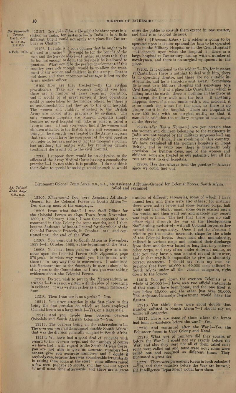  12197. (Sir John Edge.) He might be three years in a station in India, for instance ?—In India it is a little different, but it would not apply to a place like Canter- bury or Chatham. 12198. In India is it your opinion that he ought to be allowed to practise ? It would be for the benefit of the men and the Service also ?—It rather suggests this, that he has not enough to do in the Service if he is allowed to practise. What would be the perfect development, if this country were rich enough, would be to allow the treat- ment of the women and children in the Army. That is not done, and that enormous advantage is lost to the Army medical officer. 12199. How are they treated ?—By the civilian practitioners. Take any women’s hospital you like, there are a number of cases requiring operation, and it would be of great service if those operations could be undertaken by the medical officer, but there is no accommodation, and they go to the civil hospital. The women and children attached to the British Army are looked after practically by civilians. The only women’s hospitals are lying-in hospitals simply because no civil hospital will take in what is called a lying-in case. I think you would find if the women and children attached to the British Army and recognised as being on the strength were treated by the Army surgeons that view would have the equivalent of the civil practice you refer to, but as a matter of fact the moment a woman has anything the matter with her requiring definite treatment she is sent off to the civil hospital. 12200. I suppose there would be no objection to the officers of the Army Medical Corps having a consultative practice ?—I do not think it is possible. I do not think their claim to special knowledge could be such as would cause the public to consult them except in one ‘matter, and that is in tropical diseases. - 12201. (Viscount Esher.) If a soldier is going to -be operated upon is it now optional for him to be operated upon in the Military Hospital or in the Civil Hospital ? —It depends upon what the hospital is; there is a large hospital at Canterbury dealing with a number of ei etme and there is no surgical equipment in the place. ; 12202. Is it optional to the soldier ?—No, for instance at Canterbury there is nothing to deal with him, there is no operating theatre, and there are no suitable in- struments, and he is therefore sent away. Sometimes he is sent to a Military Hospital and sometimes toa Civil Hospital, but at a place like Canterbury, which is falling into the earth, there is nothing in the place at all except the four walls and the beds. If anything happens there, if a man meets with a bad accident, it is so much the worse for the man, as there is no proper outfit in the hospital. There are hospitals of over 200 beds with no surgical outfit, so that it cannot be said that the military surgeon is encouraged in the Service. 12203. (Sir Henry Norman.) Are you certain that the women and children belonging to the regiments in India are not treated by the military surgeons ?—I am not speaking of India, I am speaking of this country. We have examined all the women’s hospitals in Great. Britain, and in every one there is practically only provision for lying-in cases, and of the women and children some are treated as out patients; but all the rest are sent to civil hospitals. 12204. Has that always been the practice ?—Always since we could find out. Lieutenant-Colonel Joun Apyg, 0.B., R.A., late Assistant Adjutant-General for Colonial Forces, South Africa, Lt.-Colone! called and examined. John Adye, ae C.B., R.A. 12205. (Chairman.) You were Assistant Adjutant- General for. the Colonial Forces in South Africa ?— Yes, during most of the campaign. 12206. From what date ?—I was Staff Officer for the Colonial Forces at Cape Town from November, 1899, to February 1900; I was then appointed to a command in Cape Colony for some months, and I then became Assistant Adjutant-General for the whole of the Colonial Forces at’ Pretoria, in October, 1900, and con- tinued until the end of the War. 12207. You went out to South Africa in November, 1899 {—In October, 1899, at the beginning of the War. 12208. You have been good enough to give us some notes upon the Colonial Forces (wide Appendix, puge 576 post). In what way would you like to deal with these ?--In any way that is convenient. I submitted this Memorandum to the Secretary in case it should be of any use to the Commission, as I saw you were taking evidence about the Colonial Forces. 12209. Do you wish to put in the Memorandum as a whole 1—It was not written with the idea of appearing in evidence ; it was written rather as a rough memoran- dum. 12210. Then I can use it as a précis 7—Yes. 12211. You draw attention in the first place to this being the first occasion on which we have employed Colonial forces on a large scale ?—Yes, on a large scale. 12212, And you divide them between over-sea Colonials and South African Colonials ?—Yes. 12213. The over-sea being all the other colonies 7— The over-sea were all those raised outside South Africa ; that was the division generally adopted in South Africa. 12214. We have had a good deal of evidence with regard to the over-sea corps, and the numbers of course we have had ; with regard te the South African Corps, you are not able to give us accurate numbers ?—I cannot give you accurate numbers, and I doubt if anybody can, because there was considerable irregularity in raizing these corps at the start ; some officers raised a few men, perhaps 25 scouts, and they did not report it until some tirne afterwards, and there are a great nurober of different categories, some of which I have named here, and there were also others; for instance there were native levies and some bastard corps, half white and half black; again, some corps existed just a few weeks, and then went out and scarcely any record was kept of them. The fact that there was no staff officer right through the war on the Headquarters Staff dealing exclusively with all Colonial forces, rather caused that irregularity. Once I got to Pretoria I tried to get the matter more into shape for the whole of the Colonial forces. Some men also, undoubtedly, enlisted in various corps and obtained their discharge from them, and the war lasted so long that they entered other corps, and very often under different names, so that you may have a man counted several times over, and in that way it is impossible to give an absolutely correct statement. I should say from my own ex- perience that from 50,000 to 60,000 men enlisted in South Africa under all the various categories, right down to the lowest. 12215. You put down the over-sea Colonials as a whole at 30,000 ?—I have seen two official statements of that since I have been home, and the one fixed it just below 30,000, and the other just over 30,000. The Adjutant-General’s Department would have the figures. 12216. You think there were about double that number enlisted in South Africa ?—I should say so, under all categories. 12217. There are some of those where the forces had been in existence before the war 7—Yes. 12218. And continued after the War ?—Yes, the Volunteer forces in Cape Colony and Natal. 12219. What sort of numbers did they consist of before the War ?—I could not say exactly before tbe War, and also they were not all of them called out; gome were called out and some were not; some were called out and returned at different times. They fluctuated a great deal. 12220. There were permanent forces in both colonies ? —Yes, and their statistics before the War are known ; the Intelligence Department would have them. b.