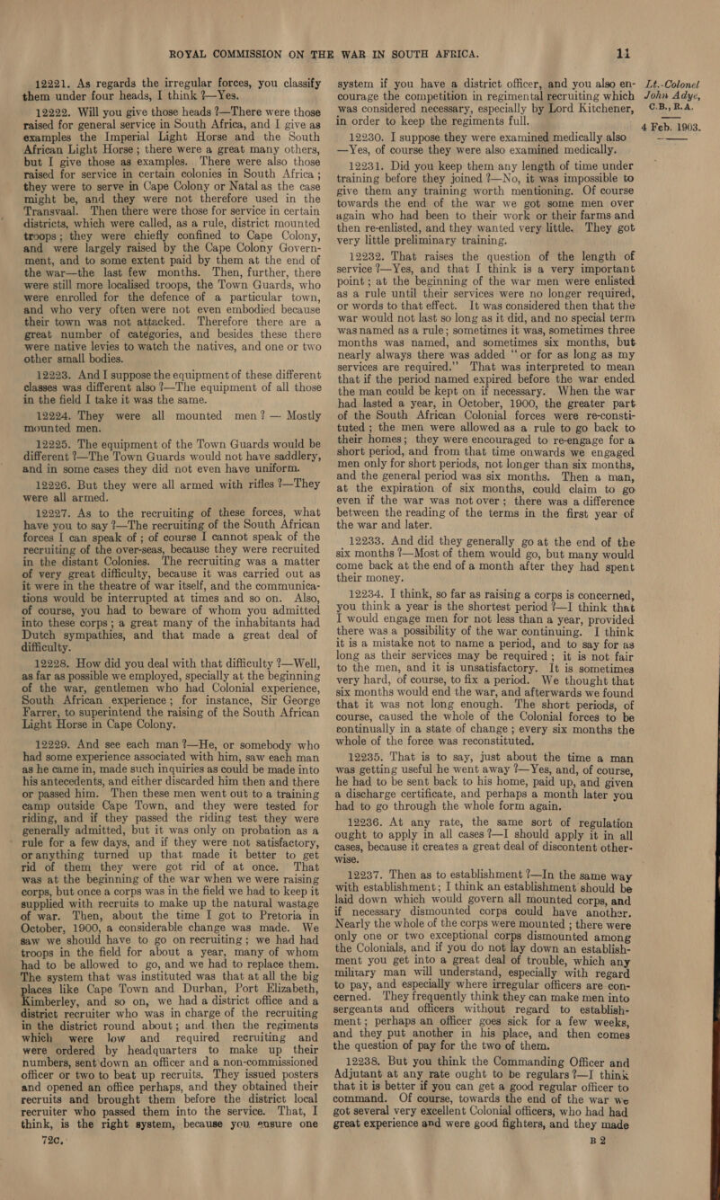 12221. As regards the irregular forces, you classify them under four heads, I think ?—Yes. 12222. Will you give those heads ?—There were those examples the Imperial Light Horse and the South African Light Horse ; there were a great many others, but I give those as examples. There were also those raised for service in certain colonies in South Africa ; they were to serve in Cape Colony or Natal as the case might be, and they were not therefore used in the Transvaal. Then there were those for service in certain districts, which were called, as a rule, district mounted troops; they were chiefly confined to Cape Colony, and were largely raised by the Cape Colony Govern- ment, and to some extent paid by them at the end of the war—the last few months. Then, further, there were still more localised troops, the Town Guards, who were enrolled for the defence of a particular town, and who very often were not even embodied because their town was not attacked. Therefore there are a great number of categories, and besides these there were native levies to watch the natives, and one or two other small bodies. 12223. And I suppose the equipment of these different classes was different also ?—The equipment of all those in the field I take it was the same. 12224. They were all mounted men? — Mostly mounted men. 12225. The equipment of the Town Guards would be different ?—The Town Guards would not have saddlery, and in some cases they did not even have uniform. 12226. But they were all armed with rifles ?—They were all armed. 12227. As to the recruiting of these forces, what have you to say ?—The recruiting of the South African forces I can speak of ; of course I cannot speak of the recruiting of the over-seas, because they were recruited in the distant Colonies. The recruiting was a matter of very great difficulty, because it was carried out as it were in the theatre of war itself, and the communica- tions would be interrupted at times and so on. Also, of course, you had to beware of whom you admitted into these corps; a great many of the inhabitants had Dutch sympathies, and that made a great deal of difficulty. 12228, How did you deal with that difficulty ?—Well, as far as possible we employed, specially at the beginning of the war, gentlemen who had Colonial experience, South African experience; for instance, Sir George Farrer, to superintend the raising of the South African Light Horse in Cape Colony. 12229. And see each man ?—He, or somebody who had some experience associated with him, saw each man as he came in, made such inquiries as could be made into his antecedents, and either discarded him then and there or passed him. Then these men went out to a training camp outside Cape Town, and they were tested for riding, and if they passed the riding test they were generally admitted, but it was only on probation as a - rule for a few days, and if they were not satisfactory, oranything turned up that made it better to get rid of them they were got rid of at once. That was at the beginning of the war when we were raising corps, but once a corps was in the field we had to keep it supplied with recruits to make up the natural wastage of war. Then, about the time I got to Pretoria in October, 1900, a considerable change was made. We saw we should have to go onrecruiting; we had had troops in the field for about a year, many of whom had to be allowed to go, and we had to replace them. The system that was instituted was that at all the big places like Cape Town and Durban, Port Elizabeth, Kimberley, and so on, we had a district office and a district recruiter who was in charge of the recruiting in the district round about; and. then the regiments which were Jow and_ required recruiting and were ordered by headquarters to make up their numbers, sent down an officer and a non-commissioned officer or two to beat up recruits, They issued posters and opened an office perhaps, and they obtained their recruits and brought them before the district local recruiter who passed them into the service. That, I think, is the right system, because you ensure one 72c, li system if you have a district officer, and you also en- courage the competition in regimental recruiting which was considered necessary, especially by Lord Kitchener, 12230. I suppose they were examined medically also —Yes, of course they were also examined medically. 12231. Did you keep them any length of time under training before they joined ?—No, it was impossible to give them any training worth mentioning. Of course towards the end of the war we got some men over again who had been to their work or their farms and then re-enlisted, and they wanted very little. They got very little preliminary training. 12232. That raises the question of the length of service ?—Yes, and that I think is a very important point ; at the beginning of the war men were enlisted as a rule until their services were no longer required, or words to that effect. It was considered then that the war would not last so long as it did, and no special term was named as a rule; sometimes it was, sometimes three nearly always there was added “or for as long as my services are required.’ That was interpreted to mean that if the period named expired before the war ended the man could be kept on if necessary. When the war of the South African Colonial forces were re-consti- tuted ; the men were allowed as a rule to go back to their homes; they were encouraged to re-engage for a short period, and from that time onwards we engaged men only for short periods, not longer than six months, and the general period was six months. Then a man, at the expiration of six months, could claim to go even if the war was not over; there was a difference between the reading of the terms in the first year of the war and later. 12233. And did they generally go at the end of the six months ?—Most of them would go, but many would come back at the end of a month after they had spent their money. 12234. I think, so far as raising a corps is concerned, you think a year is the shortest period ?—I think that I would engage men for not less than a year, provided there was a possibility of the war continuing. I think it is a mistake not to name a period, and to say for as long as their services may be required; it is not fair to the men, and it is unsatisfactory. It is sometimes very hard, of course, to fix a period. We thought that six months would end the war, and afterwards we found that it was not long enough. The short periods, of course, caused the whole of the Colonial forces to be continually in a state of change ; every six months the whole of the force was reconstituted. 12235. That is to say, just about the time a man was getting useful he went away ?—Yes, and, of course, he had to be sent back to his home, paid up, and given a discharge certificate, and perhaps a month later you had to go through the whole form again. 12236. At any rate, the same sort of regulation ought to apply in all cases?—I should apply it in all cases, because it creates a great deal of discontent other- wise. 12237. Then as to establishment ?—In the same way with establishment; I think an establishment should be laid down which would govern all mounted corps, and if necessary dismounted corps could have another. Nearly the whole of the corps were mounted ; there were only one or two exceptional corps dismounted among the Colonials, and if you do not lay down an establish- ment you get into a great deal of trouble, which any military man will understand, especially with regard to pay, and especially where irregular officers are con- cerned. They frequently think they can make men into sergeants and officers without regard to establish- ment; perhaps an officer goes sick for a few weeks, and they put another in his place, and then comes the question of pay for the two of them. 12238, But you think the Commanding Officer and Adjutant at any rate ought to be regulars ?—I think that it is better if you can get a good regular officer to command. Of course, towards the end of the war we got several very excellent Colonial officers, who had had great experience and were good fighters, and they made B2 Lt,-Colonel John Adye, C.B,, R.A,