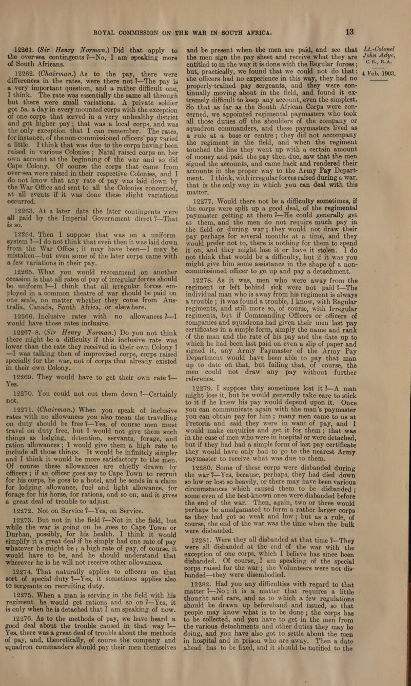 the over-sea contingents —No, I am speaking more of South Africans. 12262. (Chairman.) As to the pay, there were differences in the rates, were there not —The pay is a very important question, and a rather difficult one, I think. The rate was essentially the same all through but there were small variations. A private soldier got 5s. a day in every mounted corps with the exception of one corps that served in a very unhealthy district and got higher pay; that was a local corps, and was the only exception that I can remember. The rates, for instance, of the non-commissioned officers’ pay varied a little. Ithink that was due to the corps having been raised in various Colonies ; Natal raised corps on her own account at the beginning of the war and so did Cape Colony. Of course the corps that came from over-sea were raised in their respective Colonies, and I do not know that any rate of pay was laid down by the War Office and sent to all the Colonies concerned, at all events if it was done these slight variations occurred. 12263. At a later date the later contingents were all paid by the Imperial Government direct ?—That is so. 12264. Then I suppose that was on a uniform system ?—I do not think that even then it was laid down from the War Office; it may have been—I may be mistaken—but even some of the later corps came with __ @ few variations in their pay. 12265. What you would recommend on another occasion is that all rates of pay of irregular forces should be uniform ?%—I think that all irregular forces em- ployed in a common theatre of war should be paid on one scale, no matter whether they come from Aus- tralia, Canada, South Africa, or elsewhere. 12266. Inclusive rates with no _ allowances ?—I would have those rates inclusive. 12267-8. (Sir Henry Norman.) Do you not think there might be a difficulty if this inclusive rate was lower than the rate they received in their own Colony ? —I was talking then of improvised corps, corps raised specially for the war, not of corps that already existed in their own Colony. 12269. They would have to get their own rate ?— Yes. 12270. You could not cut them down ?—Certainly not. 12271. (Chairman.) When you speak of inclusive rates with no allowances you also mean the travelling on duty should be free ?—Yes, of course men must travel on duty free, but I would not give them such things as lodging, detention, servants, forage, and ration allowances ; I would give them a high rate to include all those things. It would be infinitely simpler and I think it would be more satisfactory to the men. Of course these allowances are chiefly drawn by officers ; if an officer goes say to Cape Town to recruit for his corps, he goes to a hotel, and he sends in a claim for lodging allowance, fuel and light allowance, for forage for his horse, for rations, and so on, and it gives a great deal of trouble to adjust. 12272. Not on Service ?—Yes, on Service. 12273. But not in the field !—Not in the field, but while the war is going on he goes to Cape Town or Durban, possibly, for his health. I think it would simplify it a great dea) if he simply had one rate of pay whatever he might be; a high rate of pay, of course, it would have to be, and he should understand that wherever he is he will not receive other allowances. 12274. That naturally applies to officers on that sort of special duty ?—Yes, it sometimes applies also to sergeants on recruiting duty. 12275. When a man is serving in the field with his regiment he would get rations and so on ?—Yes, it is only when he is detached that I am speaking of now. 12276. As to the methods of pay, we hnve heard a good deal about the trouble caused in that way 7— Yes, there was a great deal of trouble about the methods of pay, and, theoretically, of course the company and squadron commanders should pay their men themselves 13 the men sign the pay sheet and receive what they are entitled to in the way it is done with the Regular forces ; but, practically, we found that we could not do that; the officers had no experience in this way, they had no properly-trained pay sergeants, and they were con- tinually moving about in the field, and found it ex- tremely difficult to keep any account, even the simplest. So that as far as the South African Corps were con- cerned, we appointed regimental paymasters who took all those duties off the shoulders of the company or squadron commanders, and these paymasters lived as a rule at a base or centre; they did not accompany the regiment in the field, and when the regiment touched the line they went up with a certain amount of money and paid the pay then due, saw that the men signed the accounts, and came back and rendered their accounts in the proper way to the Army Pay Depart- ment. I think, with irregular forces raised during a war, that is the only way in which you can deal with this matter. 12277. Would there not be a difficulty sometimes, if the corps were split up a good deal, of the regimental paymaster getting at them ?—He could generally get at them, and the men do not require much pay in the field or during war; they would not draw their pay perhaps for several months at a time, and they would prefer not to, there is nothing for them to spend it on, and they might lose it or have it stolen. I do not think that would be a difficulty, but if it was you might give him some assistance in the shape of a non- commissioned officer to go up and pay a detachment. 12278. As it was, men who were away from the regiment or left behind sick were not paid ?—The individual man who is away from his regiment is always a trouble ; it was found a trouble, I know, with Regular regiments, and still more so, of course, with Irregular regiments, but if Commanding Officers or officers of companies and squadrons had given their men last pay certificates in a simple form, simply the name and rank of the man and the rate of his pay and the date up to which he had been last paid on even a slip of paper and signed it, any Army Paymaster of the Army Pay Department would have been able to pay that man up to date on that, but failing that, of course, the men could not draw any pay without further reference. 12279. I suppose they sometimes lost it ?—A man might lose it, but he would generally take care to stick to it if he knew his pay would depend upon it. Once you can communicate again with the man’s paymaster you can obtain pay for him ; many men came to us at Pretoria and said they were in want of pay, and I would make enquiries and get it for them; that was in the case of men who were in hospital or were detached, but if they had had a simple form of last pay certificate they would have only had to go to the nearest Army paymaster to receive what was due to them. 12280. Some of these corps were disbanded during the war ?—Yes, because, perhaps, they had died down so low or lost so heavily, or there may have been various circumstances which caused them to be disbanded ; some even of the best-known ones were disbanded before the end of the war. Then, again, two or three would perhaps be amalgamated to form a rather larger corps as they had got so weak and low; but as a rule, of course, the end of the war was the time when the bulk were disbanded. 12281. Were they all disbanded at that time ?—They were all disbanded at the end of the war with the exception of one corps, which I believe has since been disbanded. Of course,,I am speaking of the special corps raised for the war ; the Volunteers were not dis- banded—they were disembodied. 12282. Had you any difficulties with regard to that matter t—No; it is a matter that requires a little thought and care, and as to which a few regulations should be drawn up beforehand and issued, so that people may know what is to be done; the corps has to be collected, and you have to get in the men from the various detachments and other duties they may be doing, and you have also got to settle about the men in hospital and in prison who are away. Then a date John Adye, 3 4 Feb. 1908. 
