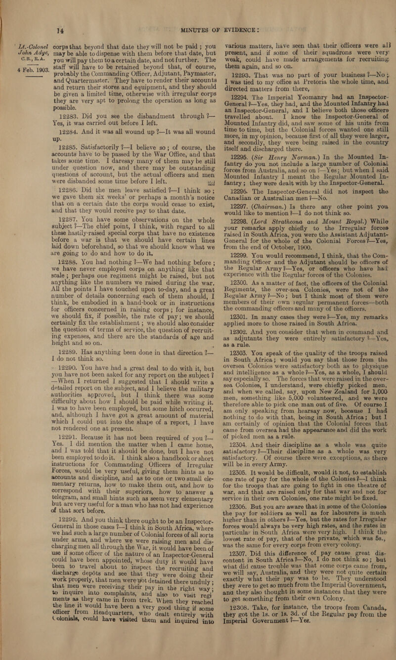 John Adye, C.B., R.A. 4 Feb. 1903.  14 may be able to dispense with them before that date, but you will pay them toacertain date, and notfurther. The staff will have to be retained beyond that, of course, probably the Commanding Officer, Adjutant, Paymaster, and Quartermaster. They have torender their accounts and return their stores and equipment, and they should be given a limited time, otherwise with irregular corps they are very apt to prolong the operation as long as possible. 12283. Did you see the disbandment through ?— Yes, it was carried out before I left. 12284. And it was all wound up ?—It was all wound up. 12285. Satisfactorily 7—I believe so; of course, the accounts have to be passed by the War Office, and that takes some time. I daresay many of them may be still under guestion now, and there may be outstanding questions of account, but the actual officers and men were disbanded some time before I left. liad 12286. Did the men leave satisfied ?—I think so; we gave them six weeks’ or perhaps a month’s notice that on a certain date the corps would cease to exist, and that they would receive pay to that date. 12287. You have some observations on the whole subject !—The chief point, I think, with regard to all these hastily-raised special corps that have no existence before a war is that we should have certain lines laid down beforehand, so that we should know what we are going to do and how to do it. 12288, You had nothing ?—We had nothing before ; we have never employed corps on anything like that scale ; perhaps one regiment might be raised, but not anything like the numbers we raised during the war. All the points I have touched upon to-day, and a great number of details concerning each of them should, I think, be embodied in a hand-book or in instructions for officers concerned in raising corps; for instance, we should fix, if possible, the rate of pay; we should certainly fix the establishment ; we should also consider the question of terms of service, the question of recruit- ing expenses, and there are the standards of age and height and so on. 12289. Has anything been done in that direction ?~— I do not think so. + 12290, You have had a great deal to do with it, but you have not been asked for any report on the subject ? —When I returned I suggested that I should write a detailed report on the subject, and | believe the military authorities approved, but I think there was some difficulty about how I should be paid while writing it. I was to have been employed, but some hitch occurred, and, although I have got a great amount of material which I could put into the shape of a report, I have not rendered one at present. j 12291. Because it has not been required of you ?— Yes. I did mention the matter when I came home, and I was told that it should be done, but I have not been employed todoit. I think alsoa handbook or short instructions for Commanding Officers of Irregular Forces, would be very useful, giving them hints as to accounts and discipline, and as to one or two small ele- mentary returns, how to make them out, and how to correspond with their superiors, how to answer a telegram, and small hints such as seem very elementary but are very useful for a man who has not had experience of that sort before. 12292, And you think there ought to be an Inspector- General in those cases ?—I think in South Africa, where we had such a large number of Colonial forces of all sorts under arms, and where we were raising men’ and dis- charging men all through the War, it would have been of use if some officer of the nature of an Inspector-General could have been appointed, whose duty it would have been to travel about to inspect the recruiting and discharge depéts and see that they were doing their work properly, that men werenot detained there unduly ; that men were receiving their pay in the right way; t© Inquire into complaints, and also to visit regi ments as they came in from trek. When they reached the line it would have been a very good thing if some officer from Headquarters, who dealt entirely with Colonials, could have visited them and inquired into present, and if some of their squadrons were very weak, could have made arrangements for recruiting them again, and so on. 12293. That was no part of your business —No ; I was tied to my office at Pretoria the whole time, and. directed matters from there, 12294. The Imperial Yeomanry had an Inspector- General ?—Yes, they had, and the Mounted Infantry had an Inspector-General, and I believe both those officers travelled about. I know the Inspector-General of Mounted Infantry did, and saw some of his units from time to time, but the Colonial forces wanted one still more, in my opinion, because first of all they were larger, and secondly, they were being raised in the country itself and discharged there. 12295. (Sir Henry Norman.) In the Mounted In- fantry do you not include a large number of Colonial forces from Australia, and so on !/—Yes; but when I said. Mounted Infantry I meant the Regular Mounted In- fantry ; they were dealt with by the Inspector-General. 12296. The Inspector-General did not inspect the Canadian or Australian men /—No. 12297. (Chairman.) Is there amy other point you. would like to mention +I do not think so. your remarks apply chiefly to the Irregular forces raised in South Africa, you were the Assistant Adjutant- from the end of October, 1900. manding Officer and the Adjutant should be officers of the Regular Army?—Yes, or officers who have had experience with the Regular forces of the Colonies. 12500. As a matter of fact, the officers of the Colonial Regiments, the over-sea Colonies, were not of the Regular Army ?—No; but I think most of them were members of their own 1egular permanent forces—both the commanding officers and many of the officers. 12301. In many cases they were?—Yes, my remarks applied more to those raised in South Africa. 12302. And you consider that when in command and as adjutants they were entirely satisfactory 7—Yes, as a rule. 12303. You speak of. tne quality of the troops raised in South Africa; would you say that those from the oversea Colonies were satisfactory both as to physique and intelligence as a whole ?—Yes, as a whole, I should say especially so. The forces that were raised in the over- sea Colonies, I understand, were chiefly picked men, and when we called, say, upon New Zealand for 1,000 men, something like 5,000 volunteered, and we were therefore able to pick one man out of five. Of course I am only speaking from hearsay now, because I had nothing to do with that, being in South Africa; but I came from oversea had the appearance and did the work of picked men as a rule. 12304. And their discipline as a whole was quite satisfactory ?—Their discipline as a whole was very satisfactory. Of course there were exceptions, as there: will be in every Army. 12305. It would be difficult, would it not, to establish one rate of pay for the whole of the Colonies ?—I think for the troops that are going to fight in one theatre of war, and that are raised only for that war and not for service in their own Colonies, one rate might be fixed. 12306. But you are aware that in some of the Colonies the pay for soldiers as well as for labourers is much higher than in others ?—Yes, but the rates for Irregular forces would always be very high rates, and the rates in particular in South Africa were very high. I think the lowest rate of pay, that of the private, which was 5s., was the same for every corps from every colony. 12307. Did this difference of pay cause great dis- content in South Africa?—No, I do not think so; but we will say, Australia, and they were not quite certain’ exactly what their pay was to be. They understood. they were to get so much from the Imperial Government, and they also thought in some instances that they were to get something from their own Colony. 12308. Take, for instance, the troops from Canada, they got the 1s. or 1s. 3d. of the Regular pay from the Imperial Government ?—Yes.