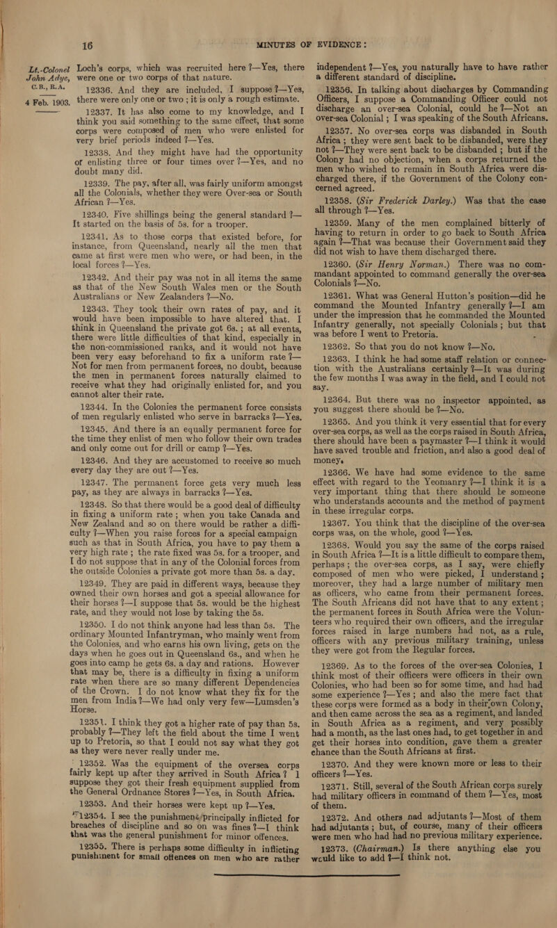 C.B., R.A,  12336. And they are included, I suppose ?—Yes, 12337. It has also come to my knowledge, and I think you said something to the same effect, that some corps were composed of men who were enlisted for very brief periods indeed ?—Yes. 12338. And they might have had the opportunity of enlisting three or four times over ?—Yes, and no doubt many did. 12339. The pay, after all, was fairly uniform amongst all the Colonials, whether they were Over-sea or South African ?—Yes. 12340. Five shillings being the general standard ?— It started on the basis of 5s. for a trooper. 12341. As to those corps that existed before, for instance, from Queensland, nearly ail the men that came at first were men who were, or had been, in the local forces ?—Yes. 12342. And their pay was not in all items the same as that of the New South Wales men or the South Australians or New Zealanders 7—No. 12343. They took their own rates of pay, and it would have been impossible to have altered that. I think in Queensland the private got 6s. ; at all events, there were little difficulties of that kind, especially in the non-commissioned ranks, and it would not have been very easy beforehand to fix a uniform rate }— Not for men from permanent. forces, no doubt, because the men in permanent forces naturally claimed to receive what they had originally enlisted for, and you cannot alter their rate. 12344. In the Colonies the permanent force consists of men regularly enlisted who serve in barracks ?—Yes. 12345, And there is an equally permanent force for the time they enlist of men who follow their own trades and only come out for drill or camp ?—Yes. 12346. And they are accustomed to receive so much every day they are out ?—Yes. 12347. The permanent force gets very much less pay, as they are always in barracks ?—Yes. 12348. So that there would be a good deal of difficulty in fixing a uniform rate; when you take Canada and New Zealand and so on there would be rather a diffi- culty 1—When you raise forces for a special campaign such as that in South Africa, you have to pay them a very high rate; the rate fixed was 5s. for a trooper, and I do not suppose that in any of the Colonial forces from the outside Colonies a private got more than 5s. a day. 12349, They are paid in different ways, because they owned their own horses and got a special allowance for their horses 1—I suppose that 5s. would be the highest rate, and they would not Jose by taking the 5s. 12350. I do not think anyone had less than 5s. The ordinary Mounted Infantryman, who mainly went from the Colonies, and who earns his own living, gets on the days when he goes out in Queensland 6s., and when he goes into camp he gets 6s. a day and rations. However that may be, there is a difficulty in fixing a uniform rate when there are so many different Dependencies of the Crown. I do not know what they fix for the a from India ?—We had only very few—Lumsden’s orse. 12351. I think they got a higher rate of pay than 5s. probably ?—They left the field about the time I went up to Pretoria, so that I could not say what they got as they were never really under me. ' 12352. Was the equipment of the oversea corps fairly kept up after they arrived in South Africa? 1 suppose they got their fresh equipment supplied from the General Ordnance Stores ?—Yes, in South Africa. 12353. And their horses were kept up ?—Yes. °12354. I see the punishmené/principally inflicted for breaches of discipline and so on was fines ?—I think that was the general punishment for minor offences. 12355. There is perhaps some difficulty in inflicting punishinent for smafi offences on men who are rather independent ?—Yes, you naturally have to have rather @ different standard of discipline. 12356. In talking about discharges by Commanding ficers, I suppose a Commanding Officer could not discharge an over-sea Colonial, could he?—Not an over-sea Colonial ; I was speaking of the South Africans. 12357. No over-sea corps was disbanded in South Africa ; they were sent back to be disbanded, were they not ?—They were sent back to be disbanded ; but if the Colony had no objection, when a corps returned the men who wished to remain in South Africa were dis- charged there, if the Government of the Colony con- cerned agreed. 12358. (Sir Frederick Darley.) Was that the case all through ?—Yes. 12359. Many of the men complained bitterly of having to return in order to go back to South Africa again ?—That was because their Government said they did not wish to have them discharged there. 12360. (Sir Henry Norman.) There was no com- mandant appointed to command generally the over-sea Colonials ?—No. 12361. What was General Hutton’s position—did he command the Mounted Infantry generally ?—I am under the impression that he commanded the Mounted Infantry generally, not specially Colonials ; but that was before I went to Pretoria. ‘ 12362. So that you do not know ?7—No. _ 12863. I think he had some staff relation or connec- tion with the Australians certainly ?—It was during the few months I was away in the field, and I could not gay. 12364. But there was no inspector appointed, as you suggest there should be ?—No. 12365. And you think it very essential that for every over-sea corps, as well as the corps raised in South Africa, there should have been a paymaster ?—I think it would have saved trouble and friction, and also a good deal of moneys 12366. We have had some evidence to the same effect with regard to the Yeomanry ?—I think it is a very important thing that there should be someone who understands accounts and the method of payment in these irregular corps. 12367. You think that the discipline of the over-sea corps was, on the whole, good ?—Yes. 12368. Would you say the same of the corps raised in South Africa ?—It is a little difficult to compare them, perhaps; the over-sea corps, as I say, were chiefly composed of men who were picked, I understand ; moreover, they had a large number of military men as officers, who came from their permanent forces. The South Africans did not have that to any extent ; the permanent forces in South Africa were the Volun- teers who required their own officers, and the irregular forces raised in large numbers had not, as a rule, officers with any previous military training, unless they were got from the Regular forces. 12369. As to the forces of the over-sea Colonies, 1 think most of their officers were officers in their own Colonies, who had been so for some time, and had had some experience ?7—Yes ; and also the mere fact that these corps were formed as a body in theirfown Colony, and then came across the sea as a regiment, and landed in South Africa as a regiment, and very possibly had a month, as the last ones had, to get together in and get their horses into condition, gave them a greater chance than the South Africans at first. 12370. And they were known more or less to their officers 7—Yes. 12371. Still, several of the South African corps surely had military officers in command of them ?—Yes, most of them. 12372. And others nad adjutants 7—Most of them had adjutants ; but, of course, many of their officers were men who had had no previous military experience. 12373. (Chairman.) Is there anything else you wculd like to add %—I think not. 