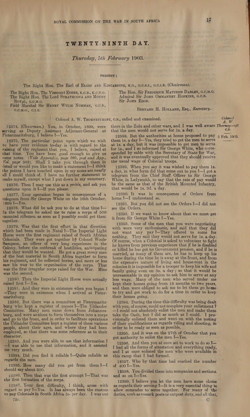 ROYAL COMMISSION ON THE WAR IN SOUTH AFRICA Ay TWENTY-NINTH DAY.  Thursday, 5th February 1903.  PRESENT ¢ The Right Hon. The Earl of Excin anp KINCARDINE, K.G., G.C.8.I., G.C.1.E. (Chairman). The Right Hon. The Viscount EsHeEr, K.0.B., K.C.V.0. The Hon. Sir Frepertck Matroew DaRLey, G.C.M.G, The Right Hon. The Lord Srraracona anp Mount Admiral Sir Jonn Ommanney Hopkins, G.C.B. Royat, G.c.M.c. Sir Jonn Epce. Field Marshal Sir Henry Wytiz Norman, G.C.B., G.C.M.G., C.I.E. | Bernarp H. Horan, Esq., Secretary. ' Colonel A. W. THORNEYCROFT, ©.B., called and examined. ie 12374. (Chairman.) You, in October, 1899, were there in the Zulu and other wars, and I was well aware Thorneycroft serving as Deputy Assistant Adjutant-General at that the men would not serve for 1s, a day. C.B. Pietermaritzburg, I believe ?—Yes. 12388. But the authorities at home proposed to pay 5 Feb, 1903. 12375. The particular point upon which we wish them 1s. a day 1—Yes, they tried to get the men to serve if to have your evidence to-day is with regard to the at 1s.a day, but it was impossible to get men to serve raising of the regiment that you, I believe, raised at for 1s., and I so informed Sir George White, who corre- that time. You have been good enough to give us sponded by cable with the Secretary of State for War, “ome notes. (Vide Appendix, page 580, post and App., and it was eventually approved that they should receive Vol. page 343). Shall I take you through them in the usual wage of Colonial troops. «detail or would you like to make a statement ?—I think 12389. When you say it was wished to pay them ls. the points I have touched upon in my notesarenearly 4 day, in what form did that come out to you 2—I got a all I could think of. I have no further statement to telegram from the Chief Staff Officer to Sir George make myself, except what I put down in my summary. White, in Ladysmith, to say that the rate of pay would 12376. Then I may use this as a précis, and ask you be the same as that of the British Mounted Infantry, questions upon it ?—If you please. that would be 1s. 3d. a day. 12377. Your operation began in consequence of a 12390. It was in consequence of Orders from telegram from Sir George White on the 16th October, home ?—I understand so. 1899 7—Yes. 12391. But you did not see the Orders ?—I did not 12378. What did he ask you to do at that time?— gee the Orders. In the telegram he asked me to raise a corps of 500 d rif ri ‘bl id h 12392. If we want to know about that we must get oe riflemen as soon as | possibly could get them i; from Sir George White ?—Yes. , re 12393. Some of the men that you were negotiating phe Medy ia Mets (oe eas Panel Tieht with were very epee and said that they did : 7 Str ade t an ay ?—They offered t Horse were the first regiment raised of South African cot eS Mg a I Aen voulie eC Ee ahha : nothing. They said they would not serve for 1s. a day. Colonials. They were got together b¥ Colonel Wools- O¢ gourse, when a Colonial is asked to volunteer to fight Sampson, an officer of very long experience in the cons Rarity he knows from previous experience that if he is disabled Colony, before the outbreak of hostilities, anticipating 6y killed he has ia no Government pension, and if he is that they would be wanted. He got a great many men married, as many of them are, he has to keep up his of the best material in South Africa together to form jome during the time he is away at the front, and from his regiment, and he collected horses, and more or less the expensive nature of living and house-rent in the saw his way to the organisation of the corps. That golonies it is impossible for a trooper to keep his wife and was the first irregular corps raised for the War. Mine family going even on 5s. a day; so that it would be Mae ye neecoud. . unreasonable in my opinion to ask him to serve at any 12380. Then the Imperial Light Horse were actually less wage. Many of the men who served under me raised first ?—Yes. kept their homes going from 18 months to two years, 12381. And they were in existence when you began % and then were obliged to ask me to let them go home —They were in existence when I arrived at Pieter- to try and get work to do for a time in order to keep  maritzburg. their homes going. 12382. But there was a committee at Pietermaritz- 12394. During the time this difficulty was being dealt burg who kept a register of names ?—The Uitlander with you, of course, could not complete your enlistment ? Committee. Many men came down from Johannes- —I could not absolutely enlist the men and make them burg, and were anxious to form themselves into a corps take the Oath, but I did as much as I could. I pro- and go to the front, and in order to facilitate operations visionally enlisted them and went on with the testing the Uitlander Committee kept a register of these various of their qualifications as regards riding and shooting, in people, about their ages, and where they had been order to be ready as soon as possible. employed, so that there was some reference as to their 12395. And it was on the 27th of October that you character. f k got authority to enlist the men ?—Yes. 12383. And you were able to use that information ? 12396. And then you at once set to work to do so 1— —I was able to use that information, and it assisted p49 all the forms of attestation and everything ready, me very much. ‘ a and I at once enlisted the men who were available in 12384. Did you find it reliable ?—Quite reliable as this camp that I had formed. regards the men. i 12397. Who by that time had reached the number 12385. How many did you get from them?—I of 400?%—Yes. should say about 300. 12398. You divided them into companies and sections, 12386. Then that was the first attempt ?—That was and so on 7--Yes. the first formation of the corps. 12399. I believe you let the men have some choice 12387. Your first difficulty, I think, arose with as regards their serving ?—It is a very essential thing to regard to pay Yes. It has always been the custom allow comrades to serve together. For many of the to pay Colonials in South Africa 5s. per day. Iwas out duties, such as cossack posts or outpost duty, and all that, 720. , O