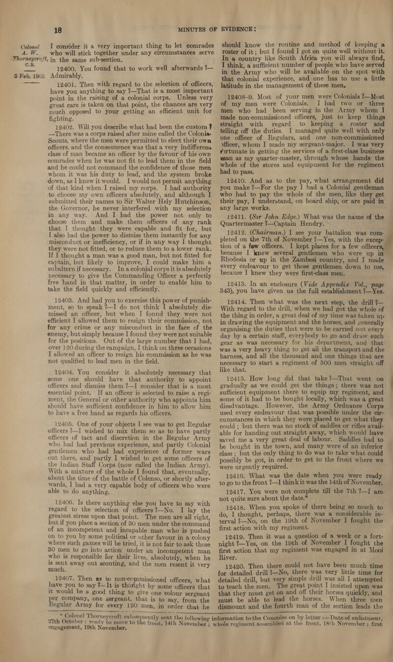 A. W. 18 MINUTES OF who will stick together under any circumstances serve 12400. You found that to work well afterwards ?—  12401. Then with regard to the selection of officers, have you anything to say ?—That is a most important point in the raising of a colonial corps. Unless very great care is taken on that point, the chances are very much opposed to your getting an efficient unit for fighting. 12402. Will you describe what had been the custom ? —There was a corps raised after mine called the Colonia: Scouts, where the men were permitted to elect their own officers. and the conseauence was that a very indifferenw class of man became an officer by the favour of his own comrades when he was not fit to lead them in the field and he could not command the confidence of those men whom it was his duty to lead, and the system broke down, as | knew it would. I would not permit anything of that kind when I raised my corps. I had authority to choose my own officers absolutely, and although I submitted their names to Sir Walter Hely Hutchinson, the Governor, he never interfered with my selection in any way. And I had the power not only to choose them and make them officers of any rank that I thought they were capable and fit for, but I also had the power to dismiss them instantly for any misconduct or inefficiency, or if in any way I thought they were not fitted, or to reduce them to a lower rank. If I thought a man was a good man, but not fitted for captain, but likely to improve, I could make him a subaltern if necessary. Ina colonial corps it is absolutely necessary to give the Commanding Officer a perfectly free hand in that matter, in order to enable him to take the field quickly and efficiently. 12408. And had you to exercise this power of punish- ment, so to speak ?—I do not think I absolutely dis- missed an officer, but when I found they were not efficient I allowed them to resign their commission, not for any crime or any misconduct in the face of the enemy, but simply because I found they were not suitable for the positions. Out of the large number that I had, over 120 during the campaign, I think on three occasions I allowed an officer to resign his commission as he was not qualified to lead men in the field. 12404. You consider it absolutely necessary that some one should have that authority to appoint officers and dismiss them ?—I consider that is a most essential point. If an officer is selected to raise a regi- ment, the General or other authority who appoints him should have sufficient confidence in him to allow him to have a free hand as regards his officers. 12405. One of your objects I see was to get Regular officers !—I wished to mix them so as to have partly officers of tact and discretion in the Regular Army who had had previous experience, and partly Colonial gentlemen who had had experience of former wars out there, and partly I wished to get some officers of the Indian Staff Corps (now called the Indian Army). With a mixture of the whole I found that, eventually, about the time of the battle of Colenso, or shortly after- wards, I had a very capable body of officers who were able to do anything. 12406. Is there anything else you have to say with regard to the selection of officers?—No. I lay the greatest stress upon that point. The men are all right, but if you place a section of 30 men under the command of an incompetent and incapable man who is pushed on to you by some political or other favour in a colony where such games will be tried, it is not fair to ask those 30 men to go into action under an incompetent man who is responsible for their lives, absolutely, when he is oor away out scouting, and the men resent it very much. 12407. Then as to non-commissioned officers, what have you to say ?—It is thought by some officers that it would be a good thing to give one colour sergeant per company, one sergeant, that is to say, from the Regular Army for every 120 men, in order that he ——  27th October ; angagement, 19th November. EVIDENCE: should know the routine and method of keeping a roster of it; but I found I got on quite well without it. In a country like South Africa you will always find, I think, a sufficient number of people who have served in the Army who will be available on the spot with that colonial experience, and one has to use a little latitude in the management of these men. 12408-9. Most of your men were Colonials ?—Most of my men were Colonials. I had two or _ three men who had been serving in the Army whom I made non-commissioned officers, just to keep things straight with regard to keeping a roster and telling off the duties. I managed quite well with only one officer of Regulars, and one non-commissioned officer, whom I made my sergeant-major. I was very Yortunate in getting the services of a first-class business man as my quarter-master, through whose hands the whole of the stores and equipment for the regiment had to pass. 12410. And as to the pay, what arrangement did who had to pay the whole of the men, like they get their pay, I understand, on board ship, or are paid in any large works. 12411. (Sir John Hdge.) What was the name of the Quartermaster ?—Captain Hendry. 12412. (Chairman.) I see your battalion was com- — pleted on the 7th of November ?—Yes, with the excep- tion of a few officers. I kept places for a few officers, — because I knew several gentlemen who were up in Rhodesia or up in the Zambesi country, and I made every endeavour to get those gentlemen down to me, because I knew they were first-class men. 12413. In an enclosure (Vide Appendix Vol., page 343), you have given us the full establishment ?—Yes. 12414. Then what was the next step, the drill ?— With regard to the drill, when we had got the whole of the thing in order, a great deal of my time was taken up in drawing the equipment and the horses, and generally organising the duties that were to be carried out every day by a certain staff, everybody to go and draw such gear as was necessary for his department, and that — was a very heavy thing to get all the transport and the harness, and all the thousand and one things that are necessary to start a regiment of 500 men straight off like that. 12415. How long did that take?—That went on gradually as we could get the things; there was not sufficient equipment there to equip my regiment, and some of it had to be bought locally, which was a great disadvantage. However, the Army Ordnance Corps used every endeavour that was possible under the cir- cumstances in which they were placed to get what they could ; but there was no stock of saddles or rifles avail- able for handing out straight away, which would have saved me a very great deal of labour. Saddles had to be bought in the town, and many were of an inferior class ; but the only thing to do was to take what could possibly be got, in order to get to the front where we were urgently required. 12416. What was the date when you were ready to go to the front ?—1 think it was the 14th of November. 12417. You were not complete till the 7th ?—I am not quite sure about the date.* 12418. When you spoke of there being so much to do, I thought, perhaps, there was a considerable in- terval 2—No, on the 19th of November I fought the first action with my regiment. 12419. Then it was a question of a week or a fort- night ?—Yes, on the 19th of November I fought the first action that my regiment was engaged in at Mooi River. 12420. Then there could not have been much time for detailed drill 7—No, there was very little time for detailed drill, but very simple drill was all I attempted to teach the men. The great point I insisted upon was that they must get on and off their horses quickly, and must be able to lead the horses. When three men dismount and the fourth man of the section leads the