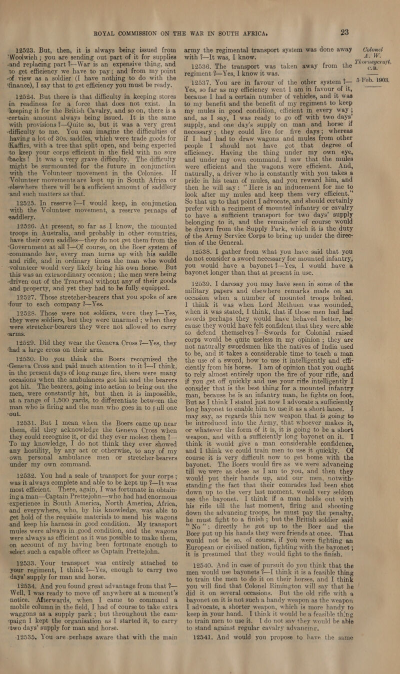 12523. But, then, it is always being issued from ‘Woolwich ; you are sending out part of it for supplies ' and replacing part ?—War is an expensive thing, and to get efficiency we have to pay; and from my point eof view as a soldier (I have nothing to do with the ‘finance), I say that to get efficiency you must be ready. 12524. But there is that difficulty in keeping stores in readiness for a force that does not exist. In ‘keeping it for the British Cavalry, and so on, there is a -certain amount always being issued. It is the same with provisions ?—Quite so, but it was a very great difficulty to me. You can imagine the difficulties of having a lot of 30s. saddles, which were trade goods for (Kaffirs, with a tree that split open, and being expected _ to keep your corps efficient in the field with no sore ‘backs! It was avery grave difficulty. The difficulty might be surmounted for the future in conjunction with the Volunteer movement in the Colonies. If ‘Volunteer movements are kept up in South Africa or relsewhere there will be a sufficient amount of saddlery ‘and such matters as that. 12525. In reserve?—I would keep, in conjunction with the Volunteer movement, a reserve perhaps of ssaddlery. 12526. At present, so far as I know, the mounted have their own saddles—they do not get them from the “Government at all ?—Of course, on the Boer system of ‘commando law, every man turns up with his saddle and rifle, and in ordinary times the man who would volunteer would very likely bring his own horse. But this was an extraordinary occasion ; the men were being driven out of the Transvaal without any of their goods and property, and yet they had to be fully equipped. 12527. Those stretcher-bearers that you spoke of are ‘four to each company ?—Yes. 12528. Those were not soldiers, were they ?—Yes, they were soldiers, but they were unarmed ; when they were stretcher-bearers they were not allowed to carry sarms. 12529. Did they wear the Geneva Cross ?—Yes, they ‘had a large eross on their arm. 12530. Do you think the Boers recognised the “Geneva Cross and paid much attention to it ?—I think, in the present days of long-range fire, there were many occasions when the ambulances got hit and the bearers got hit. The bearers, going into action to bring out the men, were constantly hit, but then it is impossible, at a range of 1,500 yards, to differentiate between the man who is firing and the man who goes in to pull one ‘out. 12531. But I mean when the Boers came up near them, did they acknowledge the Geneva Cross when they could recognise it, or did they ever molest them ?— To my knowledge, I do not think they ever showed any hostility, by any act or otherwise, to any of my ‘own personal ambulance men or stretcher-bearers under my own command. 12532. You had a scale of transport for your corps ; was it always complete and able to be kept up ?—It was most efficient. There, again, I was fortunate in obtain- ing a man—Captain Prettejohn—who had had enormous ‘experience in South America, North America, Africa, and everywhere, who, by his knowledge, was able to get hold of the requisite materials to mend his wagons and keep his harness :in good condition. My transport mules were always in good condition, and the wagons were always as efficient as it was possible to make them, ‘on account of my having been fortunate enough to select such a capable officer as Captain Prettejohn. 12533. Your transport was entirely attached to your regiment, I think ?—Yes, enough to carry two -days’ supply for man and horse. 12534. And you found great advantage from that ?— Well, I was ready to move off anywhere at a moment’s notice. Afterwards, when I came to command a mobile column in the field, I had of course to take extra waggons as a supply park ; but throughout the cam- spaign I kept the organisation as I started it, to carry ‘two days’ supply for man and horse. 12535. You-are perhaps aware that with the main 23 army the regimental transport system was done away with !—It was, I know. 12536. The transport was taken away from the regiment ?—Yes, I know it was. 12537. You are in favour of the other system ?— Yes, so far as my efficiency went I am in favour of it, because I had a certain number of vehicles, and it was to my benefit and the benefit of my regiment to keep my mules in good condition, efficient in every way ; and, as I say, I was ready to go off with two days’ supply, and one day’s supply on man and horse’ if necessary ; they could live for five days; whereas if I had had to draw wagons and mules from other people I should not have got that degree of efficiency. Having the thing under my own eye, and under my own command, I saw that the mules were efficient and the wagons were efficient. And, naturally, a driver who is constantly with you takes a pride in his team of mules, and you reward him, and then he will say: ‘‘ Here is an inducement for me to look after my mules and keep them very efficient.” So that up to that point I advocate, and should certainly prefer with a regiment of mounted infantry or cavalry to have a sufficient transport for two days’ supply belonging to it, and the remainder of course would be drawn from the Supply Park, which it is the duty of the Army Service Corps to bring up under the diree- tion of the General. 12538. I gather from what you have said that you do not consider a sword necessary for mounted infantry, you would have a bayonet ?—Yes, I would have a bayonet longer than that at present in use. 12539. I daresay you may have seen in some of the military papers and elsewhere remarks made on an occasion when a number of mounted troops bolted. I think it was when Lord Methuen was wounded, when it was stated, I think, that if those men had had swords perhaps they would have behaved better, be- cause they would have felt confident that they were able to defend themselves ?—Swords for Colonial raised corps would be quite useless in my opinion ; they are not naturally swordsmen like the natives of India used to be, and it takes a considerable time to teach a man the use of a sword, how to use it intelligently and effi- ciently from his horse. I am of opinion that you ought to rely almost entirely upon the fire of your rifle, and if you get off quickly and use your rifle intelligently I consider that is the best thing for a mounted infantry man, because he is an infantry man, he fights on foot. But as I think I stated just now I advocate a sufficiently long bayonet to enable him to use it as a short lance. I may say, as regards this new weapon that is going to be introduced into the Army, that whoever makes it, or whatever the form of it is, it is going to be a short weapon, and with a sufficiently long bayonet on it. I think it would give a man considerable confidence, and I think we could train men to use it quickly. Of course it is very difficult now to get home with the bayonet. The Boers would fire as we were advancing till we were as close as | am to you, and then they would put their hands up, and our men, notwith- standing the fact that their comrades had been shot down up to the very last moment, would very seldom use the bayonet. I think if a man holds out with his rifle till the last moment, firmg and shooting down the advancing troops, he must pay the penalty, he must fight to a finish ; but the British soldier said “No”: directly he got up to the Boer and the Boer put up his hands they were friends at once. That would not be so, of course, if you were fighting an European or civilised nation, fighting with the bayonet ; it is presumed that they would fight to the finish. 12540. And in case of pursuit do you think that the men would use bayonets {—I think it is a feasible thing to train the men to do it on their horses, and I think you will find that Colonel Rimington will say that he did it on several occasions. But the old rifle with a bayonet on it is not such a handy weapon as the weapon I advocate, a shorter weapon, which is more handy to keep in your hand. I think it would be a feasible thing to train men to use it. I do not sav they would be able to stand against regular cavalry advancing. 12541. And would you propose to have the same Colonel A. W. Thorneycroft, C.B. 5 Feb. 1903, 