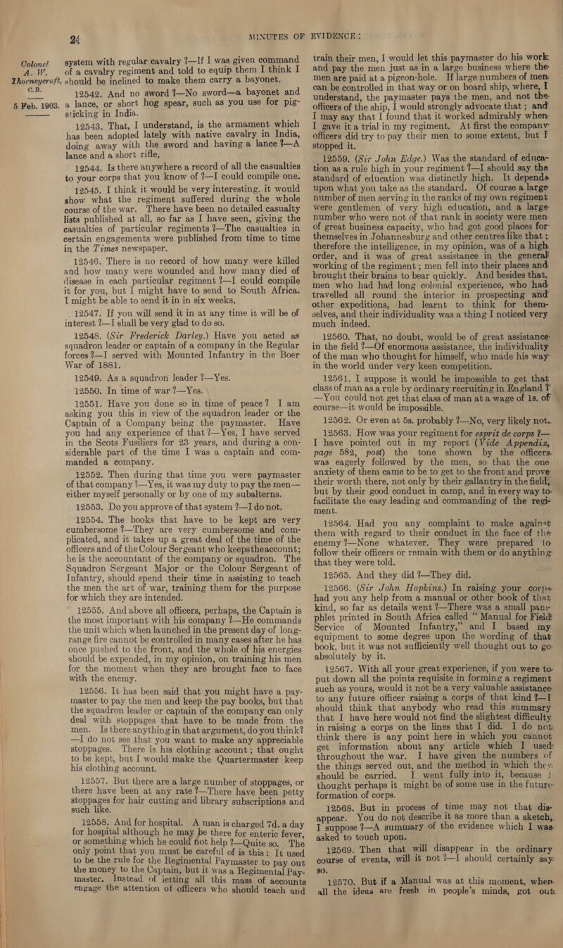 A. JW. Q4 MINUTES OF system with regular cavalry 7—If | was given command of a cavalry regiment and told to equip them I think I C.B. 12542. And no sword ?—No sword—a bayonet and  sticking in India. 12543. That, I understand, is the armament which has been adopted lately with native cavalry in India, doing away with the sword and having a lance tA lance and a short rifle, 12544. Is there anywhere a record of all the casualties to your corps that you know of ?—I could compile one. 12545. I think it would be very interesting, it would show what the regiment suffered during the whole course of the war. There have been no detailed casualty lists published at all, so far as I have seen, giving the casualties of particular regiments 7—The casualties in certain engagements were published from time to time in the 7'imes newspaper. 12546. There is no record of how many were killed and how many were wounded and how many died of disease in each particular regiment ?—I could compile it for you, but I might have to send to South Africa. I might be able to send it in in six weeks. 12547. If you will send it in at any time it will be of interest ?—I shall be very glad to do so. 12548. (Sir Frederick Darley.) Have you acted as squadron leader or captain of a company in the Regular forces ?—I served with Mounted Infantry in the Boer War of 1881. 12549. As a squadron leader ?—Yes. 12550. In time of war ?—Yes. 12551. Have you done so in time of peace? I am asking you this in view of the squadron leader or the Captain of a Company being the paymaster. Have you had any experience of that ?—Yes, I have served in the Scots Fusiliers for 23 years, and during a con- siderable part of the time I was a captain and com- manded a company. 12552. Then during that time you were paymaster of that company ?—Yes, it was my duty to pay the men— either myself personally or by one of my subalterns. 12553. Do you approve of that system ?—I do not. 12554. The books that have to be kept are very cumbersome ?—They are very cumbersome and com- plicated, and it takes up a great deal of the time of the officers and of the Colour Sergeant who keepstheaccount; he is the accountant of the company or squadron. The Squadron Sergeant Major or the Colour Sergeant of Infantry, should spend their time in assisting to teach the men the art of war, training them for the purpose for which they are intended. 12555. And above all officers, perhaps, the Captain is the most important with his company ?—He commands the unit which when launched in the present day of long- range fire cannot be controlled in many eases after he has once pushed to the front, and the whole of his energies should be expended, in my opinion, on training his men for the moment when they are brought face to face with the enemy. 12556. It has been said that you might have a pay- master to pay the men and keep the pay books, but that the squadron leader or captain of the company can only deal with stoppages that have to be made from the men. Is there anything in that argument, do you think? —I do not see that you want to make any appreciable stoppages. There is his clothing account ; that ought to be kept, but I would make the Quartermaster keep his clothing account. 12557. But there are a large number of stoppages, or there have been at any rate ?—There have been petty stoppages for hair cutting and library subscriptions and such like. 12558. And for hospital. A man is charged 7d. a day for hospital although he may. be there for enteric fever, or something which he could not help ?—Quite so. The only point that you must be careful of is this: It used to be the rule for the Regimental Paymaster to pay out the money to the Captain, but it was a Regimental Pay- master. Instead of ietting all this mass. of accounts engage the attention of officers who should teach and EVIDENCE: train their men, I would let this paymaster do his work. and pay the men just as in a large business where the men are paid at a pigeon-hole. If large numbers of men can be controlled in that way or on board ship, where, I understand, the paymaster pays the men, and not the officers of the ship, I would strongly advocate that ; and’ I may say that I found that it worked admirably when: I gave it a trial in my regiment. At first the eompany officers did try to pay their men to some extent, but I stopped it. 12559. (Sir John Edge.) Was the standard of educa- tion as a rule high in your regiment ?—I should say the standard of education was distinctly high. It depends upon what you take as the standard. Of course a large number of men serving in the ranks of my own regiment were gentlemen of very high education, and a large number who were not of that rank in society were men: of great business capacity, who had got good places for- themselves in Johannesburg and other centres like that ; therefore the intelligence, in my opinion, was of a high order, and it was of great assistance in the general working of the regiment ; men fell into their places and: brought their brains to bear quickly. And besides that, men who had had long eolonial experience, who had travelled all round the interior in prospecting and other expeditions, had learnt to think for them- selves, and their individuality was a thing I noticed very much indeed. 12560. That, no doubt, would be of great assistance: in the field ?—Of enormous assistance, the individuality — of the man who thougnt for himself, who made his way: in the world under very keen competition. 12561. I suppose it would be impossible to get that class of man asa rule by ordinary recruiting in England ? —You could not get that class of man at a wage of 1s, off — course—it would be impossible. 12562. Or even at 5s. probably ?—No, very likely not. 12563. How was your regiment for esprit de corps 7— I have pointed out in my report (Vide Appendiz, page 582, post) the tone shown by the officers. was eagerly followed by the men, so that the one anxiety of them came to be to get to the front and prove their worth there, not only by their gallantry in the field, but by their good conduct in camp, and in every way to facilitate the easy leading and commanding of the regi- ment. 12564. Had you any complaint to make against them with regard to their conduct in the face of the enemy ?—None whatever. They were prepared to follow their officers or remain with them or do anything that they were told. 12565. And they did ?—They did. 12566. (Str John Hopkins.) In raising your corps had you any help from a manual or other book of that kind, so far as details went ’—There was a small pan:- phlet printed in South Africa called “ Manual for Field Service of Mounted Infantry,’ and I based my equipment to some degree upon the wording of that book, but it was not sufficiently well thought out to go: absolutely by it. 12567. With all your great experience, if you were to: put down all the points requisite in forming a regiment. such as yours, would it not be a very valuable assistance to any future officer raising a corps of that kind ?—T should think that anybody who read this summary that I have here would not find the slightest difficulty. in raising a corps on the lines that I did. I do not think there is any point here in which you cannot get information about any article which I used: throughout the war. I have given the numbers of the things served out, and the method in which they: should be carried. I went fully into it, because |. thought perhaps it might be of some use in the future: formation of corps. 12568. But in process of time may not that dis- appear. You do not describe it as more than a sketch,. I suppose 7—A summary of the evidence which I was: asked to touch upon. | 12569. Then that will disappear in the ordinary course of events, will it not !—I should certainly say: so. 12570. But if a Manual was at this moment, when. all the ideas are fresh in people’s minds, got out
