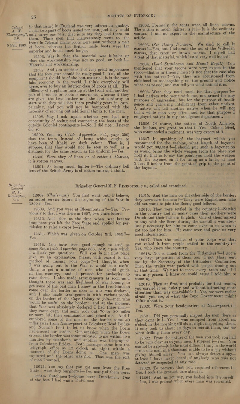 26 MINUTES OF EVIDENCE: Colone? 10 that issued in England was very inferior in quality. 12602. Formerly the tents were all linen canvas. A.W. 1 had two pairs of boots issued per man, and they could he cotton is much lighter, is it /—It is the ordinary canvas. I am no expert in the manufacture of the Thorneycroft, only carry one pair, that is to say they had them on Ag article. C.B. them. Those men that inadvertently went to the 4 front in Colonial made boots were soon without a pair pe D.1 903: of boots, whereas the British made boots were far 12603. (Sir Henry Norman.) We used to call it |  superior and lasted much longer. 12596. Was it that the material was inferior or that the workmanship was not so good, or both ?— Material and workmanship. 12597. And you consider it of very great importance that the foot gear should be really good ?—Yes, all the equipment should be of the best material; it is the most false economy in the world, I think everybody will agree, ever to buy an inferior class of goods at all. The difficulty of supplying men up at the front with another pair of breeches or boots is enormous, whereas if they are given the best leather and the best corduroy to start with they will last them probably years in cam- paigning, and you will not be hampered with the necessity of serving out additional things to the men. 12598. May I ask again whether you had any opportunity of seeing and comparing the boots of the outside Colonial contingents ?—No, I did not; Inever did so. 12599. You say (Vide Appendix Vol., page 350) that the tents, instead of being white, ought to have been of khaki or dark colour. That is, I suppose, that they would not be seen so well at a distance, for the same reason as the uniform ?—Yes. 12600. Were they of linen or of cotton ?—Canvas, it is cotton canvas. 12601. As being much lighter ?—The ordinary bell tent of the British Army is of cotton canvas, I think. 1899 1—Yes. _12609. And you were at Bloemfontein ?—Yes. Pre- viously to that I was there in 1897, two years before. _ 12610. And then at the time when war became imminent you left the Free State and applied for per- mission to raise a corps ?—Yes. ‘i 12611. Which was given on October 8rd, 1899 ?— es. 12612. You have been good enough ‘to send us some Notes (vide Appendix, page 583, post) upon which I will ask you questions. Will you in the first, place give us an explanation, please, with regard to the method of raising your corps?—I thought when I was going out to the War it would be a useful thing to get a number of men who could guide in the country, and I pressed for authority to raise them. I also made arrangements as soon as | thought there was any likelihood of war coming to get some of the best men I knew in the Free State to come over the border as soon as war was declared, and I also made arrangements with various people on the borders of the Cape Colony to join—men who would be useful on the border; and at the moment that War was absolutely declared I had these men— they came over, and some rode out 70 or 80 miles or more, left their commandos and joined me. And I employed some of the men on the border some 40 miles away from Naauwpoort at Colesberg Road Bridge and Norval’s Pont to let us know when the Boers had crossed our border. One occasion when the Boers crossed the border was communicated to me within five minutes by telephone, and another was telegraphed from Colesberg Bridge. Both messages came into the telegraph office at 12 o'clock at. night within a moment of the Boers doing so. One man was captured and the other was/fhot. That was the sort of man I wanted. 12613. You say that you got men from the Free State ; were they burghers ?—Yes, many of them were. 12614. Dutchmen %—Some were Dutchme ms O of the best I had was a Dutchman. r canvas ?—Yes, but I advocate the use of the Willesden canvas, that green or brown canvas. I myself had a tent of that material, which lasted very well indeed. 12604. (Lord Strathcona and Mount Royal.) You mentioned that your troops were very expert in the spoor—that is in tracing men; is not that the case also with the natives ?—Yes, they are accustomed from childhood to see anything on the ground and notice what has passed, and can tell you what animal it is. 12605. Were they used much for that purpose ?— I had natives who went with me, not armed for any purposes of aggression, but for the purpose of intelli- gence and gathering intelligence from other natives. A native will tell another native when he will not tell a white man very often, and for that purpose I employed natives in my intelligence department. . 12606. Of course, the natives of North America, the Indians, are great on that 2—Yes. Colonel Steel, who commanded a regiment, was very expert at it.  12607. In speaking of the bayonet which you recommend for the carbine, what length of bayonet would you suggest ?—I should put such a bayonet on as would bring the whole weapon from the place you hold it, that is to say the point you hold, the weapon with the bayonet on it for using as a lance, at least 3 feet 6 inches from the point of grip to the point of the bayonet. es a vd = ; Brigadier-General M. F. Rimincron, ¢.B., called and examined. enerat NB aie f + : : Rimington, | 12608. (Chairman.) You first went out, I believe, 12615. And the men on the other side of the border, C.B. on secret service before the beginning of the War in they were also farmers ?—They were Englishmen who did not want to join the Boers, good fellows. 12616. They were settled in the country ?—Settled in the country and in many cases their mothers were Dutch and their fathers English. One of them agreed to stay with the Boers during the war till it was abso- lutely necessary for him to come over to us when it got too hot for him. He came over and gave us very good information. 12617. Then the essence of your corps was that you raised it from people settled in the country 1— Yes, who knew the country. n pay ith 12618. Not so much from the Uitlanders ?—I got a very large proportion of those too. I got those sent me by the Secretary of the Uitlanders’ Committee. at that time. We used to meet every train and if J . saw any person I knew or could trust I told him to come up. 12619. Then at first, and probably for that reason, you carried it on quietly and without attracting more attention than was unavoidable ?—Yes, we were rather afraid, you sce, of what the Cape Government might think about it. 12620. Were your ‘headquarters at Naauwpoort ?— Yes. 12621. Did you personally inspect the men there as they came in ?—Yes, I was occupied from about six o'clock in the morning till six at night inspecting them. It only took us about 10 days to recruit them, and we were drilling them every day. 12622. From the nature of the men you took you had to be very clear as to your men, I suppose ?—Yes. You cannot be aspy—it is the most difficult thing in the world —not one man in a thousand is able to be a spy without giving himself away. You can always detect a spy— at least I have never heard\of anybody who was not detected or suspected at any rate. 12623. To prevent that you required references ?— Yes, I took the greatest care about it. 12624. And, as you say, you looked into it yourself.
