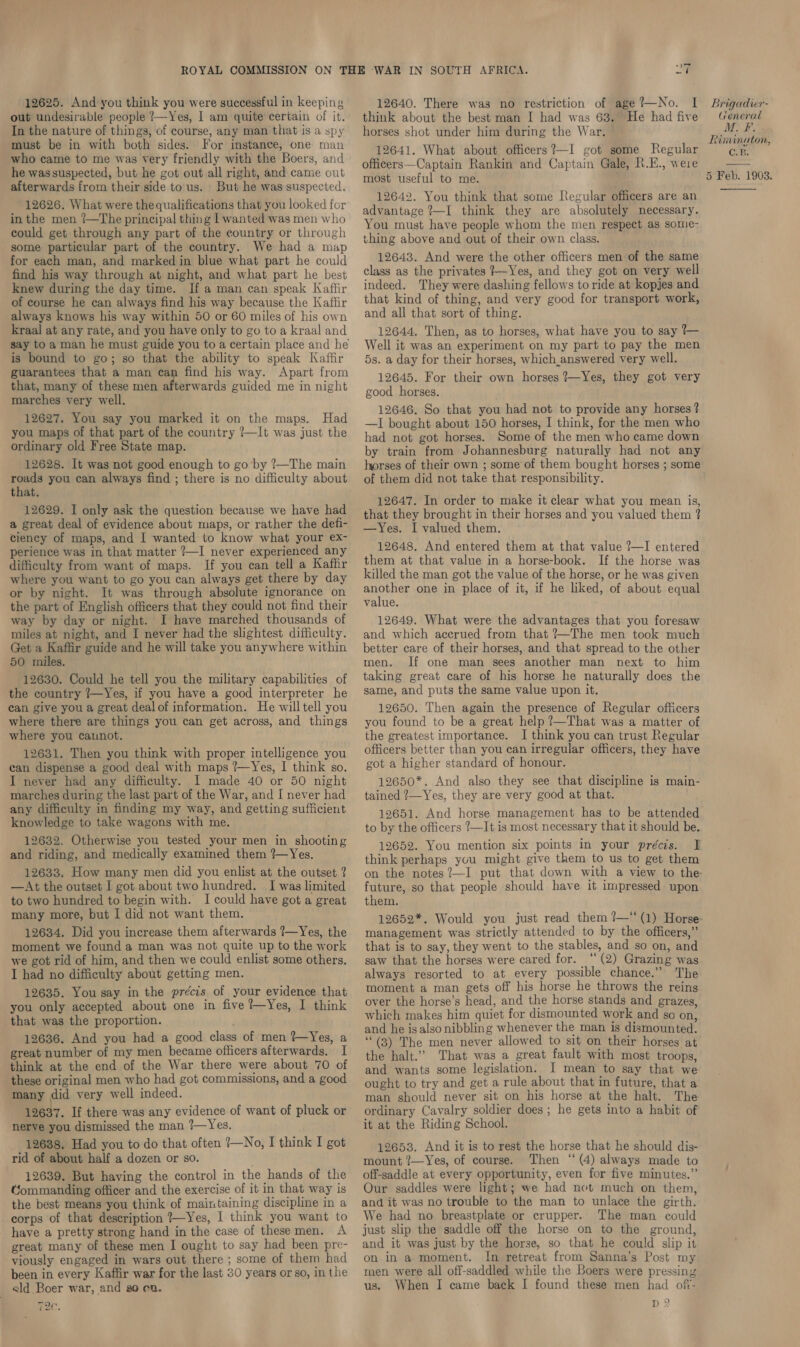 12625. And you think you were successful in keeping out undesirable people ?—Yes, I am quite certain of it. In the nature of things, of course, any man that is a spy must be in with both sides. For instance, one man who came to me was very friendly with the Boers, and he wassuspected, but he got out all right, and came out afterwards from their side to us. But he was suspected. 12626. What were the qualifications that you looked for in the men ?—The principal thing Lwanted was men who could get through any part of the country or through some particular part of the country. We had a map for each man, and marked in blue what part he could find his way through at night, and what part he best knew during the day time. If a man can speak Kaftir of course he can always find his way because the Kaflir always knows his way within 50 or 60 miles of his own kraal at any rate, and you have only to go to a kraal and say to a man he must guide you to a certain place and he is bound to go; so that the ability to speak Kaffir guarantees that a man can find his way. Apart from that, many of these men afterwards guided me in night marches very well. 12627. You say you marked it on the maps. Had you maps of that part of the country ?—It was just the ordinary old Free State map. 12628. It was not good enough to go by ?—The main roads you can always find ; there is no difficulty about that. 12629. I only ask the question because we have had a great deal of evidence about maps, or rather the defi- ciency of maps, and I wanted to know what your ex- perience was in that matter 7~I never experienced any difficulty from want of maps. If you can tell a Kafhr where you want to go you can always get there by day or by night. It was through absolute ignorance on the part of English officers that they could not find their way by day or night. I have marched thousands of miles at night, and I never had the slightest difficulty. Get a Kaffir guide and he will take you anywhere within 50 miles. 12630. Could he tell you the military capabilities of the country ?—Yes, if you have a good interpreter he can give you a great deal of information. He will tell you where there are things you can get across, and things where you caunot. 12631. Then you think with proper intelligence you can dispense a good deal with maps ?—Yes, I think so. I never had any difficulty. I made 40 or 50 night marches during the last part of the War, and I never had any difficulty in finding my way, and getting sufficient knowledge to take wagons with me. 12632. Otherwise you tested your men in shooting and riding, and medically examined them ?—Yes. 12633. How many men did you enlist at the outset ? —At the outset I got about two hundred. I was limited to two hundred to begin with. I could have got a great many more, but I did not want them. 12634, Did you increase them afterwards ?—Yes, the moment we found a man was not quite up to the work we got rid of him, and then we could enlist some others. I had no difficulty about getting men. 12635. You say in the précis of your evidence that you only accepted about one in five ?—Yes, I think that was the proportion. 12636. And you had a good class of men ?—Yes, a great number of my men became officers afterwards. I think at the end of the War there were about 70 of these original men who had got commissions, and a good many did very well indeed. 12637. If there was any evidence of want of pluck or nerve you dismissed the man ?—Yes. 12688. Had you to do that often ?—No, I think I got rid of about half a dozen or so. 12639. But having the control in the hands of the Gommanding officer and the exercise of it in that way is the best means you think of maintaining discipline in a corps of that description ?—Yes, I think you want to have a pretty strong hand in the case of thesemen. A great many of these men I ought to say had been pre- viously engaged in wars out there ; some of them had been in every Kaffir war for the last 30 years or so, in the ald Boer war, and go en. moc. 7 12640. There was no restriction of age ?—No. I think about the best man I had was 63. He had five horses shot under him during the War. 12641. What about officers?—I got some Regular officers—Captain Rankin and Captain Gale, R.E., were most useful to me. 12642. You think that some [Regular officers are an advantage ?—I think they are absolutely necessary. You must have people whom the men respect as some- thing above and out of their own class. 12643. And were the other officers men of the same class as the privates /—Yes, and they got on very well indeed. They were dashing fellows to ride at kopjes and that kind of thing, and very good for transport work, and all that sort of thing. 12644. Then, as to horses, what have you to say ?— Well it was an experiment on my part to pay the men 5s. a day for their horses, which answered very well. 12645. For their own horses ?—Yes, they got very good horses. 12646. So that you had not to provide any horses? —I bought about 150 horses, I think, for the men who had not got horses. Some of the men who came down by train from Johannesburg naturally had not any horses of their own ; some’ of them bought horses ; some of them did not take that responsibility. 12647. In order to make it clear what you mean is, that they brought in their horses and you valued them ? —Yes. I valued them. 12648. And entered them at that value ?—I entered them at that value in a horse-book. If the horse was killed the man got the value of the horse, or he was given another one in place of it, if he liked, of about equal value. 12649. What were the advantages that you foresaw and which accrued from that ’—The men took much better care of their horses, and that spread to the other men. If one man sees another man next to him taking great care of his horse he naturally does the same, and puts the same value upon it. 12650. Then again the presence of Regular officers you found to be a great help !—That was a matter of the greatest importance. I think you can trust Regular officers better than you can irregular officers, they have got a higher standard of honour. 12650*. And also they see that discipline is main- tained ?—Yes, they are very good at that. 12651. And horse management has to be attended to by the officers ?—It is most necessary that it should be. think perhaps you might give them to us to get them on the notes?—I put that down with a view to the future, so that people should have it impressed upon them. 12652*. Would you just read them ?—‘(1) Horse management was strictly attended to by the officers,” that is to say, they went to the stables, and so on, and saw that the horses were cared for. — (2) Grazing was always resorted to at every possible chance.” The moment a man gets off his horse he throws the reins over the horse’s head, and the horse stands and grazes, which makes him quiet for dismounted work and so on, and he isalso nibbling whenever the man is dismounted. ‘““(3) The men never allowed to sit on their horses at the halt.” That was a great fault with most troops, and wants some legislation. I mean to say that we: ought to try and get a rule about that in future, that a man should never sit on his horse at the halt. The ordinary Cavalry soldier does ; he gets into a habit of it at the Riding School. 12653. And it is to rest the horse that he should dis- mount ?—Yes, of course. Then ‘ (4) always made to off-saddle at every opportunity, even for five minutes.” Our saddles were light; we had net much on them, and it was no trouble to the man to unlace the girth. We had no breastplate or crupper. The man could just slip the saddle off the horse on to the ground, and it was just by the horse, so that he could slip it on in a moment. In retreat from Sanna’s Post my men were all off-saddled while the Boers were pressing us. When I came back I found these men had oft- D 2 Brigadier- (reneral MF, Rininuton, C.B. 5 Feb. 1903. 
