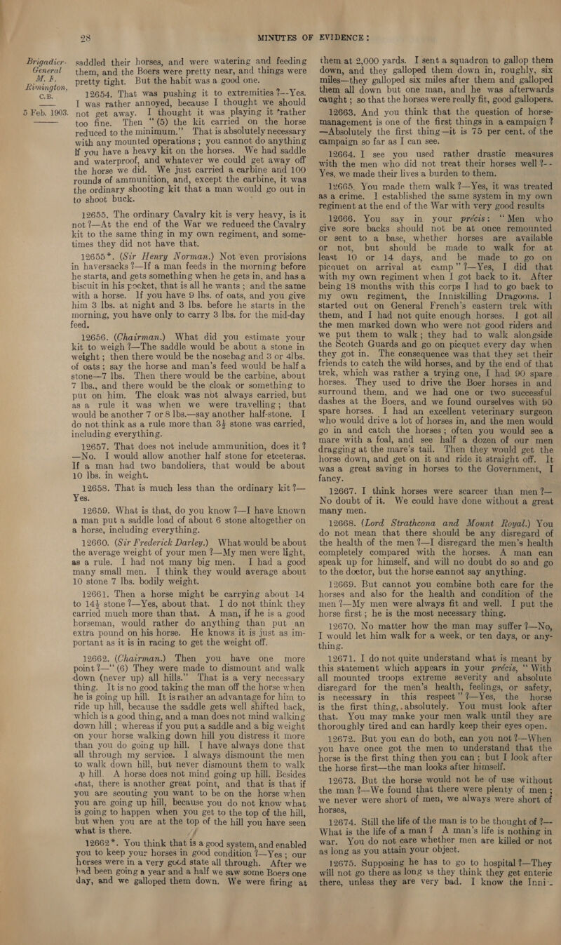 General M. #. Rimington, C.B. 5 Feb. 1903.  28 them, and the Boers were pretty near, and things were pretty tight. But the habit was a good one. 12654. That was pushing it to extremities 7--Yes. I was rather annoyed, because I thought we should not get away. I thought it was playing it ‘rather too fine. Then ‘‘(5) the kit carried on the horse reduced to the minimum.’’ That is absolutely necessary with any mounted operations ; you cannot do anything if you have a heavy kit on the horses. We had saddle and waterproof, and whatever we could get away off the horse we did. We just carried a carbine and 100 rounds of ammunition, and, except the carbine, it was the ordinary shooting kit that a man would go out in to shoot buck. ' 12655. The ordinary Cavalry kit is very heavy, is it not ?—At the end of the War we reduced the Cavalry kit to the same thing in my own regiment, and some- times they did not have that. 12655*. (Sir Henry Norman.) Not even provisions in haversacks ?—If a man feeds in the morning before he starts, and gets something when he gets in, and hasa biscuit in his pocket, that is all he wants ; and the same with a horse. lf you have 9 lbs. of oats, and you give him 8 lbs. at night and 3 lbs. before he starts in the morning, you have only to carry 3 lbs. for the mid-day feed. 12656. (Chairman.) What did you estimate your kit to weigh ?—The saddle would be about a stone in weight ; then there would be the nosebag and 3 or 4lbs. of oats; say the horse and man’s feed would be half a stone—7 lbs. Then there would be the carbine, about 7 lbs., and there would be the cloak or something to put on him. The cloak was not always carried, but as a rule it was when we were travelling; that would be another 7 or 8 |bs.—say another half-stone. I do not think as a rule more than 34 stone was carried, including everything. 12657. That does not include ammunition, does it ? —No. I would allow another half stone for etceteras. If a man had two bandoliers, that would be about 10 lbs. in weight. 12658. That is much less than the ordinary kit ?7— Yes. 12659. What is that, do you know ?—I have known a man put a saddle load of about 6 stone altogether on a horse, including everything. 12660. (Sir Frederick Darley.) What would be about the average weight of your men ?—My men were light, as a rule. I had not many big men. I had a good many small men. I think they would average about 10 stone 7 lbs. bodily weight. 12661. Then a horse might be carrying about 14 to 144 stone 7—Yes, about that. I do not think they carried much more than that. A man, if he is a good horseman, would rather do anything than put an extra pound on his horse. He knows it is just as im- portant as it is in racing to get the weight off. 12662. (Chairman.) Then you have one more point ?—‘‘(6) They were made to dismount and walk down (never up) all hills.” That is a very necessary thing. It is no good taking the man off the horse when he is going up hill. It israther an advantage for him to ride up hill, because the saddle gets well shifted back, which is a good thing, and a man does not mind walking down hill ; whereas if you put a saddle and a big weight on your horse walking down hill you distress it more than you do going up hill. I have always done that all through my service. I always dismount the men to walk down hill, but never dismount them to walk » hill. A horse does not mind going up hill. Besides what, there is another great point, and that is that if you are scouting you want to be on the horse when you are going up hill, because you do not know what is going to happen when you get to the top of the hill, but when you are at the top of the hill you have seen what is there. ’ 12662*. You think that is a good system, and enabled you to keep your horses in good condition ?—Yes ; our horses were in a very gotd state all through. After we had been going a year and a half we saw some Boers one down, and they galloped them down in, roughly, six miles—they galloped six miles after them and galloped them all down but one man, and he was afterwards caught ; so that the horses were really fit, good gallopers. 12663. And you think that the question of horse- management is one of the first things in a campaign ? —Absolutely the first thing—it is 75 per cent. of the campaign so far as I can see. 12664. I see you used rather drastic measures with the men who did not treat their horses well ?-- Yes, we made their lives a burden to them. 12665. You made them walk ?—Yes, it was treated as acrime. I established the same system in my own regiment at the end of the War with very good results 12666. You say in your précis: “Men who give sore backs should not be at once remounted or sent to a base, whether horses are available or not, but should be made to walk for at least 10 or 14 days, and be made to go on picquet on arrival at camp’ ?—Yes, I did that with my own regiment when I got back to it. After being 18 months with this corps I had to go back to - my own regiment, the Inniskilling Dragoons. I started out on General French’s eastern trek with them, and I had not quite enough horses. I got all the men marked down who were not good riders and we put them to walk; they had to walk alongside the Scotch Guards and go on picquet every day when they got in. The consequence was that they set their friends to catch the wild horses, and by the end of that trek, which was rather a trying one, I had 90 spare | horses. They used to drive the Boer horses in and surround them, and we had one or two successful dashes at the Boers, and we found ourselves with 90 spare horses. I had an excellent veterinary surgeon who would drive a lot of horses in, and the men would go in and catch the horses; often you would see a mare with a foal, and see half a dozen of our men dragging at the mare’s tail. Then they would get the horse down, and get on it and ride it straight off. It was a great saving in horses to the Government, I fancy. 12667. I think horses were scarcer than men ?— No doubt of it. We could have done without a great many men. 12668. (Lord Strathcona and Mount Royal.) You do not mean that there should be any disregard of the health of the men ?—I disregard the men’s health completely compared with the horses. A man can speak up for himself, and will no doubt do so and go to the doctor, but the horse cannot say anything. 12669. But cannot you combine both care for the horses and also for the health and condition of the men ?—My men were always fit and well. I put the horse first ; he is the most necessary thing. 12670. No matter how the man may suffer ?—No, I would let him walk for a week, or ten days, or any- thing. 12671. I do not quite understand what is meant by this statement which appears in your précis, ‘* With all mounted troops extreme severity and absolute disregard for the men’s health, feelings, or safety, is necessary in this respect’ ?—Yes, the horse is the first thing,.absolutely. You must look after that. You may make your men walk until they are thoroughly tired and can hardly keep their eyes open. 12672. But you can do both, can you not ?—When you have once got the men to understand that the horse is the first thing then you can; but I Jook after the horse first—the man looks after himself. 12673. But the horse would not be of use without the man ?—We found that there were plenty of men; we never were short of men, we always were short of horses, 12674. Still the life of the man is to be thought of ?—- What is the life of a man? A man’s life is nothing in war. You do not care whether men are killed or not as long as you attain your object. 12675. Supposing he has to go to hospital ?—They will not go there as long 1s they think they get enteric 