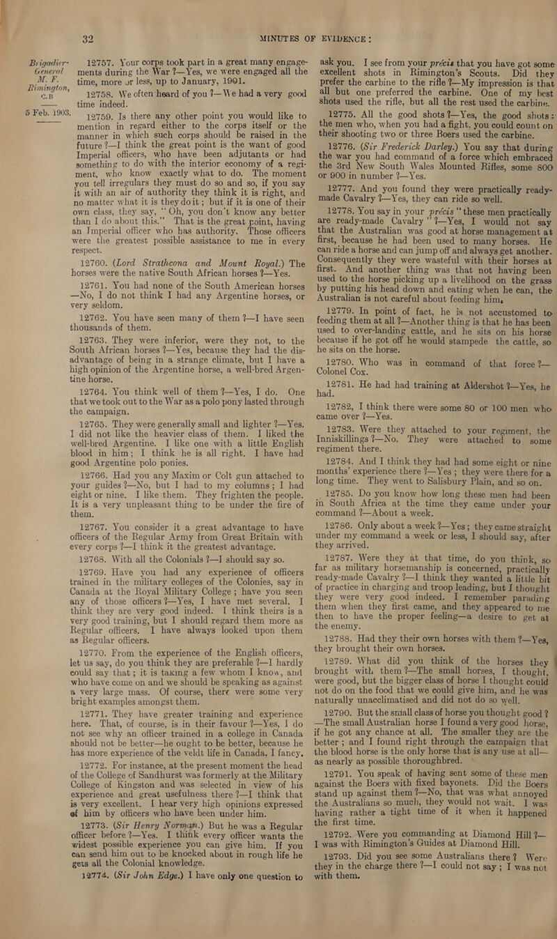 General Al Rimington, ©.B 5 Feb. 1903.  32 ments during the War ?—Yes, we were engaged all the time, more or less, up to January, 1901. 12758. We often heard of you 7—We had avery good time indeed. 12759. Is there any other point you would like to mention in regard either to the corps itself or the manner in which such corps should be raised in the future ?—I think the great point is the want of good Imperial officers, who have been adjutants or had something to do with the interior economy of a regi- ment, who know exactly what to do. The moment you tell irregulars they must do so and so, if you say it with an air of authority they think it is right, and no matter what it is they doit; but if it is one of their own class, they say, ‘‘Oh, you don’t know any better than I do about this.” That is the great point, having an Imperial officer who has authority. Those officers were the greatest possible assistance to me in every respect. 12760. (Lord Strathcona and Mount Royal.) The horses were the native South African horses ?—Yes. 12761. You had none of the South American horses —No, I do not think I had any Argentine horses, or very seldom. 12762. You have seen many of them ?—I have seen thousands of them. 12763. They were inferior, were they not, to the South African horses ?—Yes, because they had the dis- advantage of being in a strange climate, but I have a high opinion of the Argentine horse, a well-bred Argen- tine horse. 12764. You think well of them ?—Yes, I do. One that we took out to the War asa polo pony lasted through the campaign. 12765. They were generally small and lighter ?—Yes. I did not like the heavier class of them. I liked the well-bred Argentine. I like one with a little English blood in him; I think he is all right. I have had good Argentine polo ponies. 12766. Had you any Maxim or Colt gun attached to your guides ?—No, but I had to my columns; I had eight or nine. I like them. They frighten the people. - is a very unpleasant thing to be under the fire of toem. 12767. You consider it a great advantage to have officers of the Regular Army from Great Britain with every corps ?—I think it the greatest advantage. 12768. With all the Colonials ?—I should say so. 12769. Have you had any experience of officers trained in the military colleges of the Colonies, say in Canada at the Royal Military College ; have you seen any of those officers ?—Yes, I have met several. I think they are very good indeed. I think theirs is a very good training, but I should regard them more as Regular officers. I have always looked upon them as Regular officers. 12770. From the experience of the English officers, let us say, do you think they are preferable ?—I hardly could say that; it is taxing a few whom I know, and who have come ‘on and we should be speaking as against, a very large mass. Of course, there were some very bright examples amongst them. 12771. They have greater training and experience here. That, of course, is in their favour ?7—Yes, I do not see why an officer trained in a college in Canada should not be better—he ought to be better, because he has more experience of the veldt life in Canada, I fancy. 12772. For instance, at the present moment the head of the College of Sandhurst was formerly at the Military College of Kingston and was -selected in view of his experience and great usefulness there ?—I think that is very excellent. I hear very high opinions expressed ef bim by officers who have been under him. 12773. (Sir Henry Normam.) But he was a Regular officer before ?—Yes. J think every officer wants the widest possible experience you can give him. If you can send him out to be knocked about in rough life he gets all the Colonial knowledge. 12774. (Sir John Edge.) I have only one question to excellent shots in Rimington’s Scouts. Did they prefer the carbine to the rifle ?—My impression is that all but one preferred the carbine. One of my best shots used the rifle, but all the rest used the carbine. 12775. All the good shots ?—Yes, the good shots: the men who, when you had a fight. you could count on their shooting two or three Boers used the carbine. 12776. (Sir Frederick Darley.) You say that during the war you had command of a force which embraced the 3rd New South Wales Mounted Rifles, some 800 or 900 in number ?—Yes. 12777. And you found they were practically ready- made Cavalry !—Yes, they can ride so well. 12778. You say in your précis “these men practically are ready-made Cavalry ’’?—Yes, I would not say that the Australian was good at horse management at first, because he had been used to many horses. He can ride a horse and can jump off and always get another. Consequently they were wasteful with their horses at first. And another thing was that not having been used to the horse picking up a livelihood on the grass by putting his head down and eating when he can, the Australian is not careful about feeding him, 12779. In point of fact, he is not accustomed to feeding them at all ?—Another thing is that he has been — used to over-landing cattle, and he sits on his horse because if he got off he would stampede the cattle, so he sits on the horse. 12780. Who was in command of that force 2?— Colonel Cox. ‘ ee He had had training at Aldershot 7—Yes, he ad. 12782, I think there were some 80 came over ?—Yes. 12783. Were they attached to your regiment, the Inniskillings ?—No. They were attached to some regiment there. 12784. And I think they had had some eight or nine months’ experience there 7—Yes ; they were there for a long time. They went to Salisbury Plain, and go on. _ 12785. Do you know how long these men had been in South Africa at the time they came under your command ?—About a week. . 12786. Only about a week ?—Yes; they came straight under my command a week or less, I should say, after they arrived. 12787. Were they at that time, do you think, so far as military horsemanship is concerned, practically ready-made Cavalry ?—I think they wanted a little bit of practice in charging and troop leading, but I thought they were very good indeed. I remember parading them when they first came, and they appeared to me then to have the proper feeling—a desire to get at the enemy. 12788. Had they their own horses with them ?—Yes, they brought their own horses. 12789. What did you think of the horses they brought with them? The small horses, I thought, were good, but the bigger class of horse I thought could not do on the food that we could give him, and he was naturally unacclimatised and did not do so well. 12790. But the small class of horse you thought good ? —The small Australian horse I found avery good horse, if he got any chance at all. The smaller they are the better ; and I found right through the campaign that the blood horse is the only horse that is any use at all— as nearly as possible thoroughbred. 12791. You speak of having sent some of these men against the Boers with fixed bayonets. Did the Boers — stand up against them ’—No, that was what annoyed the Australians so much, they would not wait. I was having rather a tight time of it when it happened the first time. 12792.. Were you commanding at Diamond Hill 7— I was with Rimington’s Guides at Diamond Hill. 12793. Did you see some Australians there? Were with them. or 100 men who