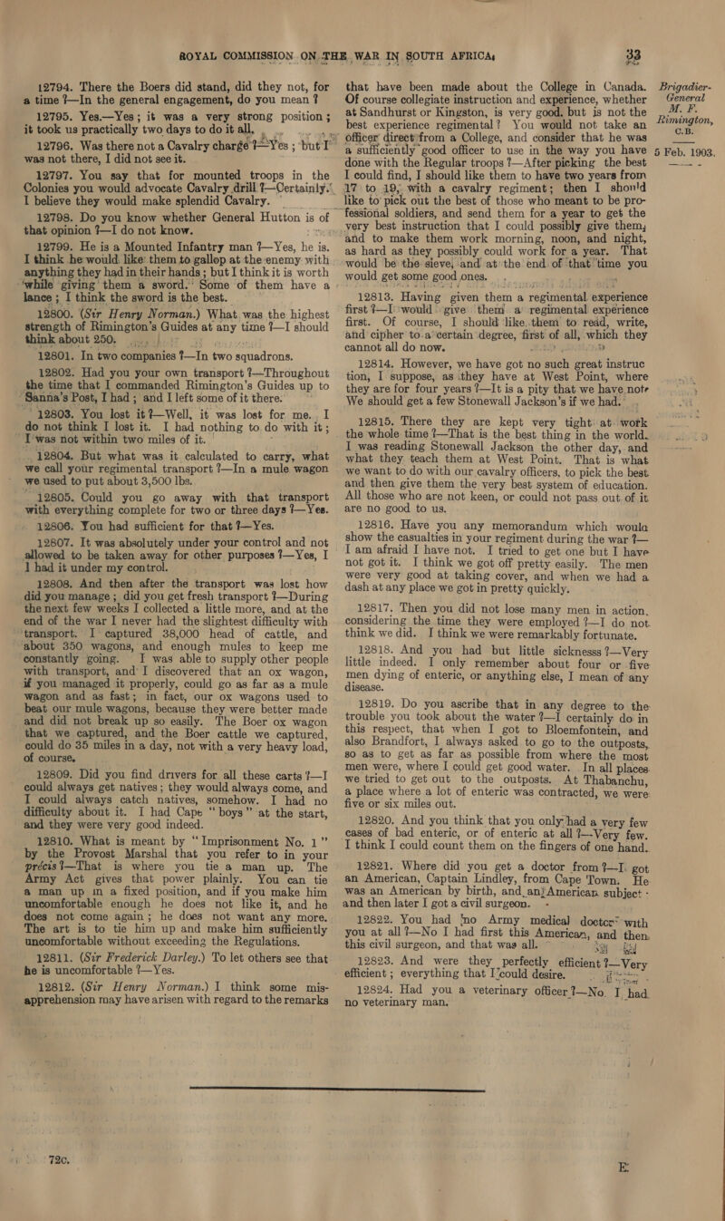 a time ?—In the general engagement, do you mean 2 12795. Yes.—Yes; it was a very strong position ; it took us practically two days to do it all, . ” was not there, I did not see it. 12797. You say that for mounted troops in the I believe they would make splendid Cavalry. that opinion ?—I do not know. 12799. He is a Mounted Infantry man ?—Yes, he is. I think he would, like: them to gallop at the:enemy with anything they had in their hands ; but I think it is worth lance ; I think the sword is the best. 12800. (Str Henry Norman.) What, was the highest strength of Rimington’s Guides at any time ?—I should think about 250; ier she th ye re ere! 12801. In two companies ?—In two squadrons. 12802. Had you your own transport ?—Throughout _the time that I commanded Rimington’s Guides up to “Sanna’s Post, Thad ; and I left some of it there. : 12803. You lost it?—Well, it was lost for me... I do not think I lost it. I had nothing to do with it; _ T'was not within two miles of it. , . 12804. But what was it calculated to carry, what we call your regimental transport ?—In a mule wagon we used to put about 3,500 lbs. wd 12805. Could you go away with that transport with everything complete for two or three days 1—Yes. 12806. You had sufficient for that ?—Yes. 12807. It was absolutely under your control and not allowed to be taken away for other purposes ?—Yes, I 1 had it under my control. 12808. And then after the transport was lost how did you manage ; did you get fresh transport }—During the next few weeks I collected a little more, and at the end of the war I never had the slightest difficulty with ‘transport. I ° captured 38,000 head of cattle, and ‘about 350 wagons, and enough mules to keep me constantly going. I was able to supply other people with transport, and’ I discovered that an ox wagon, if you managed it properly, could go as far as a mule wagon and as fast; in fact, our ox wagons used to beat our mule wagons, because they were better made and did not break up so easily. The Boer ox wagon that we captured, and the Boer cattle we captured, could do 35 miles in a day, not with a very heavy load, of course. 12809. Did you find drivers for all these carts {—I could always get natives; they would always come, and I could always catch natives, somehow. I had no difficulty about it. I had Cape “boys” at the start, and they were very good indeed. 12810. What is meant by ‘Imprisonment No. 1” by the Provost Marshal that you refer to in your précist—That is where you tie a man up. The Army Act gives that power plainly. You can tie a man up in a fixed position, and if you make him uncomfortable enough he does not like it, and he does not come again; he does not want any more. The art is to tie him up and make him sufficiently uncomfortable without exceeding the Regulations. 12811. (Sir Frederick Darley.) To let others see that he is uncomfortable ?—Yes. 12812. (Sir Henry N orman.) I think some mis- apprehension may have arisen with regard to the remarks 726, =. a Wse Of course collegiate instruction and experience, whether at Sandhurst or Kingston, is very good. but is not the best experience regimental? You would not take an Officer direct’from a College, and consider that he was a sufficiently good officer to use in the way you have done with the Regular troops ?—After picking the best I could find, I should like them to have two years from 17 to 19, with a cavalry regiment; then I shon'd like to’ pick out the best of those who meant to be pro- fessional soldiers, and send them for a year to get the very best instruction that I could possibly give them, and to make them work morning, noon, and night, as hard as they possibly could work for a year. That would be’ the: sieve, and at'the end. of that time you would get some good ones. 4 ae ; 12813. Having given them ‘a regimental experience first. Of course, I should ‘like..them to read, write, and cipher to.a’¢ertain degree, first of all, which they cannot all do now. HEAD 4 HD 12814. However, we have got no such great instruc tion, I. suppose, as ithey have at West Point, where they are for four years ?—It is a pity that we have notr We should get a few Stonewall Jackson’s if we had. ° 12815. There they are kept very tight: at. work the whole time ?—That is the best thing in the world. I was reading Stonewall Jackson the other day, and what they teach them at West Point. That is what we want to do with our cavalry officers, to pick the best and then give them the very best system of education. All those who are not keen, or could not pass out. of it are no good to us. 12816. Have you any memorandum which woula show the casualties in your regiment during the war 7— I am afraid I have not. I tried to get one but I have not got it. I think we got off pretty easily. The men were very good at taking cover, and when we had a dash at any place we got in pretty quickly. 12817, Then you did not lose many men in action, considering the time they were employed ?—I do not. think we did. I think we were remarkably fortunate. _ 12818. And you had but little sicknesss ?—Very little indeed. I only remember about four or five men dying of enteric, or anything else, I mean of any disease. 12819. Do you ascribe that in any degree to the trouble you took about the water 2—I certainly do in this respect, that when I got to Bloemfontein, and also Brandfort, I always asked to go to the outposts, so as to get as far as possible from where the most men were, where I could get good water. In all places. we tried to get out to the outposts. At Thabanchu, a place where a lot of enteric was contracted, we were: five or six miles out. 12820. And you think that you only-had a very few cases of bad enteric, or of enteric at all ?—~-Very few. I think I could count them on the fingers of one hand. 12821. Where did you get a doctor from %—I: got an American, Captain Lindley, from Cape Town. He. was an American by birth, and_anjAmerican subject - and then later I got a civil surgeon. - 12822. You had no Army medical doctce? with you at all?—No I had first this American, and then, this civil surgeon, and that wags all. ~ ~~ . © ke By 12823. And were they perfectly efficient ?—Very 12824. Had you a veterinary officer rea I oe no veterinary man. r a General M. F. Rimington, C.B.