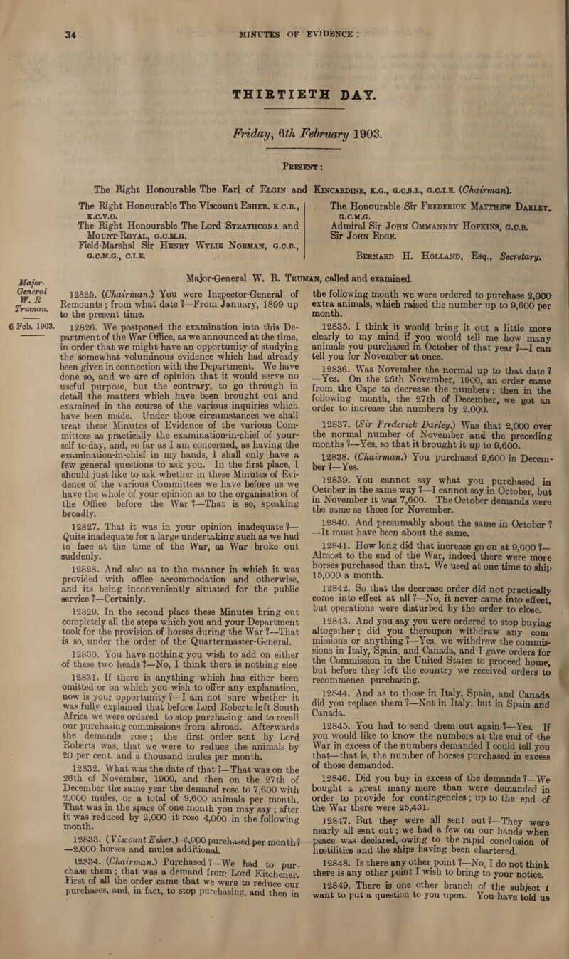 Major- W.R Truman.  The Right Honourable The Viscount EsHeEr, K.c.B., K.C.V.0. The Right Honourable The Lord Strratacona and Mount-Royat, G.C.M.c. Field-Marshal Sir Henry Wyte Norman, G.C.B., G.0.M.G., C.LE. ; The Honourable Sir FrepErick MatrHew Dar.ry, G.C.M.G. Admiral Sir Jonn Ommanney Hopkins, G.c.B. Sir Joun Enpce. Brernarp H. Horzanp, Esg., Secretary. 12825. (Chatrman.) You were Inspector-General of Remounts ; from what date 7—From January, 1899 up partment of the War Office, as we announced at the time, in order that we might have an opportunity of studying the somewhat voluminous evidence which had already been given in connection with the Department. We have done so, and we are of opinion that it would serve no useful purpose, but the contrary, to go through in detail the matters which have been brought out and examined in the course of the various inquiries which have been made. Under those circumstances we shall treat these Minutes of Evidence of the various Com- mittees as practically the examination-in-chief of your- self to-day, and, so far as I am concerned, as having the examination-in-chief in my hands, I shall only have a few general questions to ask you. In the first place, I should just like to ask whether in these Minutes of Evi- dence of the various Committees we have before us we have the whole of your opinion as to the organisation of the Office before the War ?—That is so, speaking broadly. 12827. That it was in your opinion inadequate ?— Quite inadequate for a large undertaking such as we had to face at the time of the War, as War broke out suddenly. 12828. And also as to the manner in which it was provided with office accommodation and otherwise, and its being inconveniently situated for the public service 1—Certainly. 12829. In the second place these Minutes bring out completely all the steps which you and your Department took for the provision of horses during the War ?--That is so, under the order of the Quartermaster-General. 12830. You have nothing you wish to add on either of these two heads ?—No, I think there is nothing else. 12831. If there is anything which has either been omitted or on which you wish to offer any explanation, now is your opportunity ?—-I am not sure whether it was fully explained that before Lord Roberts left South Africa we were ordered to stop purchasing and to recall our purchasing commissions from abroad. Afterwards the demands rose; the first order sent by Lord Roberts was, that we were to reduce the animals by 20 per cent. and a thousand mules per month. 12832. What was the date of that ?—-That was on the 26th of November, 1900, and then on the 27th of December the same year the demand rose to 7,600 with 2,000 mules, or a total of 9,600 animals per month. That was in the space of one month you may say ; after it ind reduced by 2,000 it rose 4,000 in the following month. 12833. (Viscount Esher.) 2,000 purchased per month? —2.000 horses and mules additional, . 12834, (Chairman.) Purchased ?—We had to pur- chase them ; that was a demand from Lord Kitchener. First of all the order came that we were to reduce ae purchases, and, in fact, to stop purchasing, and then in the following month we were ordered to purchase 2,000 extra Re which raised the number up to 9,600 per clearly to my mind if you would tell me how many animals you purchased in October of that year ?—I can tell you for November at once. 12836. Was November the normal up to that date? — Yes. On the 26th November, 1900, an order came from the Cape to decrease the numbers; then in the following month, the 27th of December, we got an order to increase the numbers by 2,000. - 12837. (Sir Frederick Darley.) Was that 2,000 over the normal number of November and the preceding months ?-—Yes, so that it brought it up to 9,600. 12838. (Chairman.) You purchased 9,600 in Decem- ber 3— Yes. 12839. You cannot say what you purchased in October in the same way ?—I cannot say in October, but in November it was 7,600. The October demands were the same as those for November. 12840. And presumably about the same in October ? —-It must have been about the same. 12841. How long did that increase go on at 9,600 7— Almost to the end of the War, indeed there were more horses purchased than that. We used at one time to ship 15,000 a month. 12842. So that the decrease order did not practically come into effect at all ?—No, it never came into effect, but operations were disturbed by the order to close. 12843. And you say you were ordered to stop buying altogether ; did you thereupon withdraw any com missions or anything ?—Yes, we withdrew the commis- sions in Italy, Spain, and Canada, and I gave orders for the Commission in the United States to proceed home, but before they left the country we received orders to recommence purchasing. 12844, And as to those in Italy, Spain, and Canada did you replace them ?—Not in Italy, but in Spain and Canada. 12845. You had to'send them out again ?—Yes, If you would like to know the numbers at the end of the War in excess of the numbers demanded I could tell you that—that is, the number of horses purchased in excess of those demanded. 12846. Did you buy in excess of the demands 7— We bought a great many more than were demanded jn order to provide for contingencies; up to the end of the War there were 25,431. 12847, But they were all sent out?—They were nearly all sent out ; we had a few on our hands when peace. was. declared, owing to the rapid conclusion of hostilities and the ships having been chartered. 12848. Is there any other point ?—No, I do not think there is any other point I wish to bring to your notice. 12849. There is one other branch of the subject 1 want to put a question to you upon. You have told us 