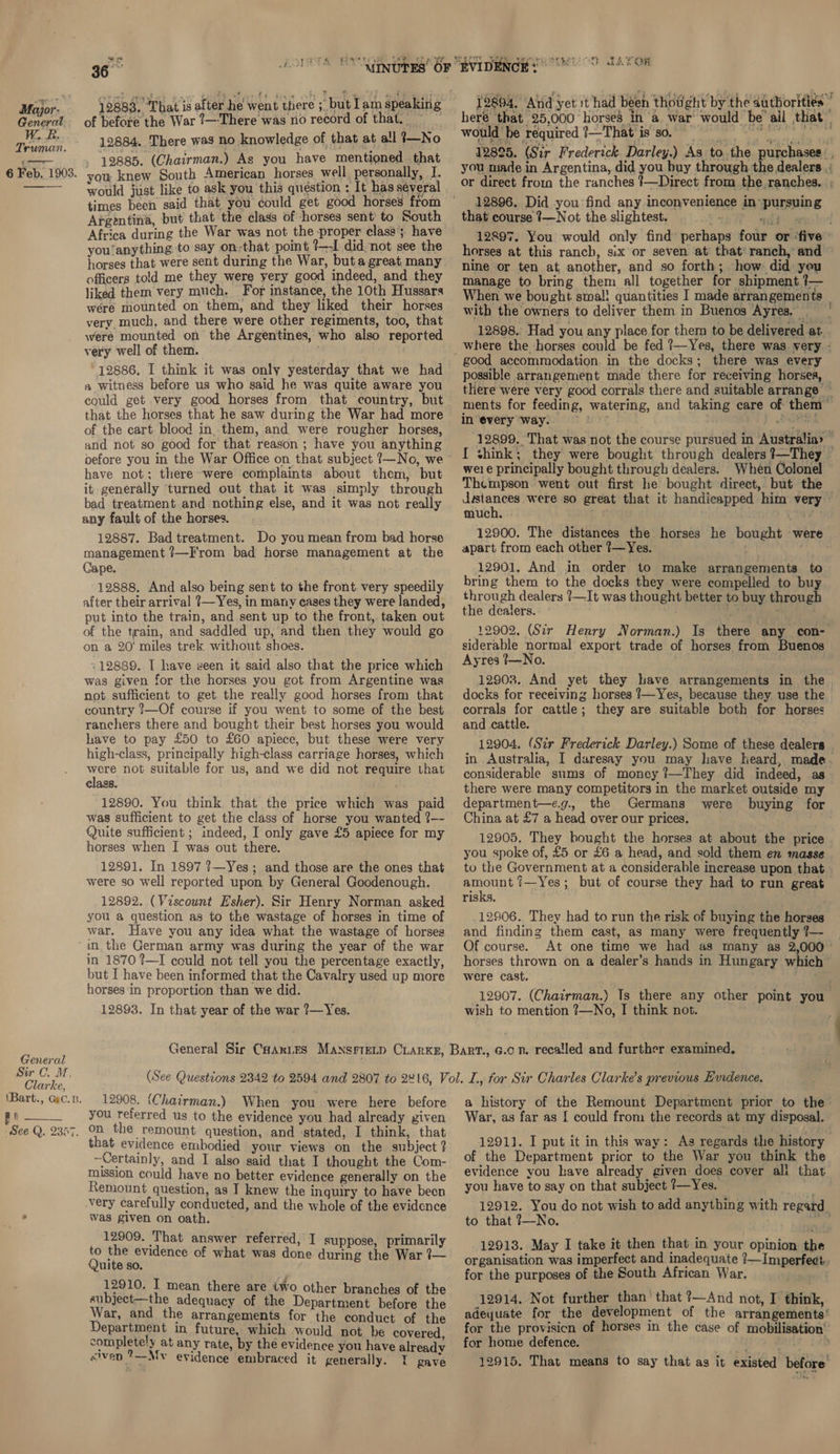 age me Major- General. W.R Truman.  General Sir C. M, Clarke, \Bart., Gec.B. | as See Q. 2357. “a we Srey Re PES 12883, That is after he went there ;_ but lam speaking of before the War ?—There was no record of that. &gt; 12884. There was no knowledge of that at all 3—No 12885. (Chairman.) As you have mentioned that you knew South American horses well, personally, I. would just like to ask you this question ; It has several times been said that you could get good horses from Argentina, but that the class of horses sent’ to South Africa during the War was not the proper clase’; have you’anything to say on-that point ?—-I did, not see the horses that were sent during the War, buta great many officers told me they were yery good indeed, and they liked them very much. For instance, the 10th Hussars were mounted on them, and they liked their horses very much, and there were other regiments, too, that were mounted on the Argentines, who also reported very well of them. , | ~ 12886. I think it was only yesterday that we had a witness before us who said he was quite aware you could get very good horses from that country, but that the horses that he saw during the War had more of the cart blood in. them, and were rougher horses, and not so good for that reason ; have you anything have not; there were complaints about them, but it generally ‘turned out that it was simply through bad treatment and nothing else, and it was not really any fault of the horses. 12887. Bad treatment. Do you mean from bad horse management ?—F'rom bad horse management at the Cape. 12888. And also being sent to the front. very speedily after their arrival ?—Yes, in many cases they were landed, put into the train, and sent up to the front, taken out of the train, and saddled up, and then they would go on a 20' miles trek without shoes. - 12889. IT have seen it said also that the price which was given for the horses you got from Argentine was not sufficient to get the really good horses from that country ?—Of course if you went to some of the best ranchers there and bought their best horses you would have to pay £50 to £60 apiece, but these were very high-class, principally high-class carriage horses, which were not suitable for us, and we did not require that class. 12890. You think that the price which was paid was sufficient to get the class of horse you wanted ?-- Quite sufficient ; indeed, I only gave £5 apiece for my horses when I was out there. 12891. In 1897 ?—Yes; and those are the ones that were so well reported upon by General Goodenough. 12892. (Viscount Esher). Sir Henry Norman asked you a question as to the wastage of horses in time of war. Have you any idea what the wastage of horses in the German army was during the year of the war in 1870 ?—I could not tell you the percentage exactly, but I have been informed that the Cavalry used up more horses ‘in proportion than we did. 12893. In that year of the war ?—Yes. EVIDED NCH: STRSEE cy LAR Oe e 15804. Aind yet it had béeh thotight by the autborities ” that 25,000 horses in ‘a. war’ would ‘be’ ail that” would be required ?—That'is so 8 12825. (Sir Frederick. Darley.) As to the purchases: , you made in Argentina, did you buy through the dealers |; or direct fromm the ranches !—Direct from the. ranches. ; 12896. Did you find any inconvenience in pursuing that course ?—Not the slightest. §- © «i: » | 12897. You would only find perhaps four or ‘five © horses at this ranch, six or seven at that’ ranch,’ and © nine or ten at, another, and so forth; . how did yeu manage to bring them all together for shipment }— When we bought smal! quantities I made arrangements with the owners to deliver them in Buenos Ayres. | 12898. Had you any place for them to be delivered at. good accommodation. in the docks; there was every possible arrangement made there for receiving horses, — there were very good corrals there and suitable arrange _ ments for feeding, watering, and taking care of them” in ‘every ‘way. wT . ) Dees 12899. That was not the course pursued in Australia» ~ [ shink; they were bought through dealers 3—They — wele principally bought through dealers. When Colonel Thempson. went out first he bought direct, but the — rien so great that it handicapped him very - much. -: sang 12900. The distances the horses he bought were apart from each other ?—Yes. ay 12901, And in order to make arrangements to bring them to the docks they were compelled to buy through dealers ?—It was thought better to buy through the dealers. = ; I 12902, (Sir Henry Norman.) Is there any con- siderable normal export trade of horses from Buenos | Ayres 1—No. 12908. And yet they have arrangements in. the docks for receiving horses ?—Yes, because they use the | corrals for cattle; they are suitable both for horses and cattle. 12904. (Sir Frederick Darley.) Some of these dealers . in Australia, I daresay you may have heard, made. considerable sums of money ?—They did indeed, as there were many competitors in the market outside my department—e.g., the Germans were buying for China at £7 a head over our prices. 12905. They hought the horses at about the price you spoke of, £5 or £6 a head, and sold them en masse to the Government at a considerable increase upon that. . eegy ?—Yes; but of course they had to run great risks. 12906. They had to run the risk of buying the horses and finding them cast, as many were frequently ?7—~ Of course. At one time we had as many as 2,000 ° horses thrown on a dealer’s hands in Hungary which” were cast. 12907. (Chairman.) Ts there any other point you wish to mention ?—No, I think not. 12908. (Chairman.) When you were here before you referred us to the evidence you had already given on the remount question, and stated, I think, that that evidence embodied your views on the subject ? ~Certainly, and I also said that I thought the Com- mission could have no better evidence generally on the Remount question, as I knew the inquiry to have becn very carefully conducted, and the whole of the evidence was given on oath. 12909. That answer referred, I suppose, primarily to the evidence of what was done during the War ?— Quite so. 12910. I mean there are two other branches of the subject—the adequacy of the Department before the War, and the arrangements for the conduct of the Department in future, which would not be covered completely at any rate, by the evidence you have already civen 7—Mv evidence embraced it generally. I gave a history of the Remount Department prior to the: War, as far as [ could from the records at my disposal. 1291}. I put it in this way: As regards the history of the Department prior to the War you think the evidence you have already given does cover ali that. you have to say on that subject ?—Yes. ae 12912. You do not wish to add anything with regard to that 7—No. se 12913. May I take it then that in your opinion the organisation was imperfect and inadequate ?—Imperfeet. for the purposes of the South African War. dl} 12914. Not further than’ that ?—And not, I think, adeyuate for the development of the arrangements’ for the provisicn of horses in the case of mobilisation’ for home defence. MA SD 12915. That means to say that as it existed before’