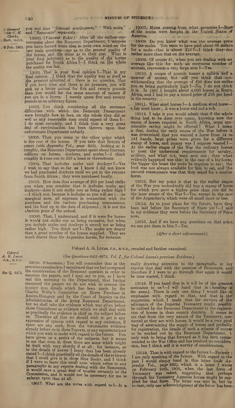 Clarke, * Bart.. G:C.B. . 6 Feb. 1903.  ue 40 Be aR Y EG : oy hy Sah -and.‘ Remounts”.separately:) &amp;: Gith gente 43000. (Viscount 'Esher.)’ After “all the endless*con- -you have formed! sonie idea.in your own mindsen the two main questions—one as to. the, general quality of the horses, and; the. other as .to their cost... What is purchased for South, Africa ?—I think on the whole the quality was fair. Me ienapte A apes: “43601. That. is. your final opinion ?—That is my final opinion. , J. think that the quality was as goodas ‘the. pressure admitted of ;. there is no question that pick up a better animal for five and twenty pounds : ‘and: twenty pounds as an arbitrary figure... ... ty difficulties with which: the.. Remount Department well as any reasonable man could’ expect of. them ?-- I do most certainly, and I. think that a very great deal of recrimination has been thrown upon that unfortunate Department unfairly. Msn 13008. Then you come to the other point whic is the cost of the horses. If you take that Return -of yours (vide Appendix Vol., page 258), roughly, the Remount Department spent about fourteen millions on horses, donkeys, and mules?--I think roughly it runs out to £23 a head or thereabouts. 13004. That includes mules ‘and donkeys ?—Yes J wish to say that so far as I know I did not know we had purchased donkeys until we got in the returns Colonel A. G. Lucas C.B., M.V.O. See Q. 6479. 13005. How does that average of £23 per head strike you when you consider that it includes mules. and donkeys—does it not strike you as being rather high ? —I think not, because it includes as you will see i. &lt;he purchase and the various purchasing commissicns, and the food up to the date of shipment ; it is not the vbsolute price of the animal. 13006. That, I understand, and:if it were for horses it would not strike one as being excessive, but when you include mules and donkeys it struck me as being rather high. You think not ?—-The mules are dearer than a great number of the horses supplied. They are much dearer than the Argentine horses, for instance. art a 1 rue wh Rade 6 TRE United States oF | America, | ta Jaysonttlocae'? aaau&amp; oda 13008. Do you know what was the average: price ‘for the mules. You seem to have paid about 80 dollars- for a mule—that is’about £159—I think *theys tan 13009. Of course £1, when you are dealing with an average like this for such’ an enormous number’ of 13010. A couple of pounds means a million ‘dnd’ a. quarter of money, ‘but ‘still you’ think -that’cnot- withstanding that the average of £23 does not ‘strike- it-is.. In 1881.1 bought about 4,000. horses in South. in the country. ..-. a fair sized horse.; it was a horse and not a COM: aot 13012. I take it you would admit that if the whote- siderable saving might he effected? What 1 mean is that, during the early stages of the War before. it. was determined that you wanted a horse from 14 to- stamp of horse, and money was I suppose wasted 7— At the earlier stages of the War the ordinary horses- ‘to meet the understood requirements for cavalry, . artillery, and what not, were sent out; then what. ood was not always available for him to eat, and the- horse. 13013, But my point is that in the earlier stages- of the War you undoubtedly did buy a stamp of horse- for which you gave a higher price than you did in the later stages of the War ?—Yes, except in the case- of the Argentine’s, which were all small more or less. been laid before the Secretary of State yet ?—I said* in my evidence they were hefore the Secretary of State- now. 13015. And if we have any questions on that point: we can put them to him ?—Yes. (After a short adjournment.) 13016. (Chairman.) You will remember that in the previous examination I mentioned that we had postponed the consideration of the Remount question in order. to examine the papers, and I may say to you, as I have said this morning to the Department, that having examined the papers we do not wish to resume the inquiry into details which has been made by Sir Charles Welby’s Committee on Horse Purchase in Austro-Hun gary and by the Court of Inquiry on the Administration of the Army Remount Department, but we shall take the evidence which was given before those Committees as evidence which we shall deal with as practically the evidence in chief on the subject before us. Therefore all that we should wish to get is any expression of opinion with regard to any omissions, if there are any such, from the voluminous evidence already before us in these Reports, or any representations which you wish to make with regard to thefuture. You have given us a précis of the subjects, but it seems to me that even in those there are some which micht be dealt with very shortly if at all; for instance, ag to the details of horses I fancy that has been already stated ?--I think practically all the details of the evidence that I could give is in those Blue Books. and I think if I were to leave this small note. which refers to any paragraphs in my reports dealing with the Remounts ri would save a great heey of trouble certainly to the mmission, and it would not s ) CHIE tira ee t be necessary for me to 13017. What are the notes with regard to?—It 1s really drawing attention to the paragrapho in my reports that deal with the question of Remounts, and® therefore if J were to go through that again it would be time wasted, 1 think. ; 13018. If you hand that in it will be of the greatest. assistance to us?—I will hand that in ( handing i the same.) There is only one thing ! would like t emphasise with regard to that, and that is the suggestion which I made that the services of the- adjutants of the Imperial Yeomanry might possibly be utilised by the Remount Department in the registra- tion of horses in their county districts. It seems to- me that from the very nature of the Yeomanry, con- | nected as they are with horses, it would be a very good | way of ascertaining the supply of horses and probably ~ for registration, the details of such a scheme of course - to be worked out by the Remount Department. \ only wish to bring that forward as it has been recom- - mended to the War Office and has received no considera . , 13019. That is with regard to the future ?—Fntirely ; . I am only speaking of the future. With regard to the past I would simpy hand in this letter (vide Ap-- pendix Vol., page 262), which is a letter I wrote — on February 24th, 1902, when the last force . of Yeomanry was raised, suggesting that perhaps through the Yeomanry Agencies horses might be sup- - plied for that force. The letter was sent in, but up. to date, only one acknowledgment of the letter has been»