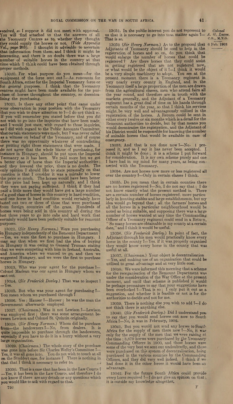 received, so I suppose it did not meet with approval. You will ‘find attached to that the answers of all the Yeomanry Centres as to, whether they thought they could aupply the horses or not. (Vide Appendix Vol., page 263). I thought it advisable to ascertain that information from them, and I think it might be interesting, and there is no doubt there was a large number of suitable horses in the country at that time which I ‘think could have been obtained through proper methods. 13020. For what purpose do you mean—for the equipment of the force sent out ?—-As remounts for South Africa, either for the Imperial Yeomanry force or for general purposes. I think that the Yeomanry centres might have been made available for the pur- chase of horses throughout the country, so decentra- lising the purchasing. 13021. Is there any other point that came under vour observation in your position with the Yeomanry that you wish to draw attention to ?—I do net think so. If you will remember you stated before that you did not wish to go into the inquiries that have been made, and I would just state, with regard to those inquiries, as J did with regard to the Public Accounts Committee, that certain statements were made, but I was never called as a witness on hehaif of the Yeomanry, and of course there was no opportunity whatever of contradicting or putting right those statements that were made. I do not agree that the whole blame of purchasing, for instance in Hungary, should be put upon the Imperial Yeomanry as it has been. We paid more but we got a better clase of horse than the Imperia! authorities ; and they lowered the price, there is no doubt. The only opinion J should like to state personally on that question is that I consider it was a mistake to lower the price so much. The horses would have been better if the price had been kept up naturally, and I think they were not paying sufficient. I think if they had paid a little more they would have got a large number of a good class of horses in this country in hard condition, and one horse in hard condition would certainly have lasted out two or three of those that were purchased from foreign countries off the grass. Hundreds of horses were being sold in this country all during the last three years to go into cabs and hard work that certainly would have been perfectly suitable for remount purposes. 13022. (Sir Henry Norman.) Were you purchasing in Hungary independently of the Reniount Department ? —Yes, we were the first to purchase in Hungary. | may say that when we first had the idea of buying in Hungary it was owing to General Truman stating that we were competing with him in Ireland, Australia, and America where we wanted to go, and then we suggested Hungary, and we were the first to purchase horses in Hungary. 13023. Who was your agent for the purchase ?— Colonel Maclean was our agent in Hungary whom we sent ont. 13024. (Sir Frederick Darley.) That was to inspect ? —Yes. 13025. But who was your agent for parchadng = You mean whom we purchased through 13026. Yes; Hauser ?—Hauser : he was the man the Government afterwards employed. 13027. (Chairman.) Was it not Lewison ?—Lewison was employed first ; there was some arrangement be- tween Lewison and Colonel St. Quintin originally. 13028. (Sir Henry Norman.) Whom did he purchase from—the landowners?—No, from dealers. It is quite impossible to purchase through the landowners, especially if you have to do it in a hurry without a very large organisation. 13029. (Chairman.) The whole story of the purchase was gone into before Sir Charles Welby’s Committee ?— Yes, it was all goneinto. You do not wish to touch at all on the Studdert case, for instance? There is nothing in that that I think it necessary to refer to. ed 13030. That is a case that has been in the Law Courts ? —Yes, it has been in the Law Courts, and therefore I do not know if there are any details or any questions which you would like to ask with regard to that. 72c 41. 13031. In the public interest you do not represent to Colonel That is so. C.B., M.V.0. Adjutants of Yeomanry should be used to help in the registration of horses and so on, do you think that would enlarge the number of horses that could be registered? Are there horses that they could assist in getting registered that are not registered now, or what would be the object of it ?—I think it would be a very simple machinery to adopt. You see at the present. moment there is a Yeomanry regiment in very nearly every county in England, and in the Yeomanry itself a large proportion of the men are drawn from the agricultural classes, men who attend fairs all the year round, and therefore are in touch with the markets generally, and the Adjutant of a Yeomanry regiment has a great deal of time on his hands through certain months of the year, so that I think his services might.be very well and advantageously utilised in the registration of the horses. A Return could be sent in either every twelve or six months which is a detail for the Remount. authorities to decide, but by that means you would decentralise the registration, and the Adjutant of his District would be responsible for knowing the number of suitable horses that would be available in case of emergency. 13033. And that is not done now?—No- 1 pro- posed it, and as I say it has never been accepted. I think it might be done; it is a scheme I put forward for consideration. It is my own scheme purely and one I have had in my mind for many years, as being con- nected with the Yeomanry. 13034. Are not horses now more or less registered all over the country ?—Only in certain classes T think. 13035. Do you mean that in certain counties there are no horses registered }—No, I do not say that; I do not know exactly what the present method is. There are a certain number of horses registered. more particu larly in hunting stables and large establishments, but my idea would go beyond that; all the farmers’ horses and all the horses in a particular neighbourhood would be noted as being suitable, and supposing there was a large number of horses wanted at any time the Commanding Officer of a Yeomanry regiment could send in a Return, ‘So many horses are obtainable in my county at a certain date,” and I think it would be useful. 13036. (Sir Frederick Darley.) In point of fact, the Adjutant through his men would practically know every horse in the county ?—Yes. if it was properly organised they would know every horse in the county that was useful at all. 13037. (Chairman.) Your object. is decentralisation —Yes, and making use of an organisation that could be utilised to great advantage and at very little cost. 13038. We were informed this morning that a scheme for the reorganisation of the Remount Department was under the consideration of the War Office at the present. moment, and until that scheme is published it would be perhaps premature to say that your suggestions have been overlooked ?—That is so; I only put it out asa suggestion, and whether it is feasible or not is for the authorities to decide and not for me. 13039. There is nothing else you wish to add ?—I do not think there is anything else. 13040. (Sir Frederick Darley.) Did I understand you to say that you would send horses out now to South Africa 2?—No, it was in February, 1902. 13041. But you would not send any horses to South Africa for the supply of men there now ?—No, it was only for the supply of the men that we were raising at the time ; 3,879 horses were purchased by the Yeomanry Commanding Officers in 1900, and those horses were some of the very best we sent out undoubtedly, and these were purchased on this system of decentralisation, being purchased in the various counties by the Commanding Officers, and they did very well indeed. I think if we had done it in the other forces it would have been an advantage. 13042. For the future South Africa could provide every horse required ?—IJ do not give an opinion on that ; it is outside my knowledge altogether, F 