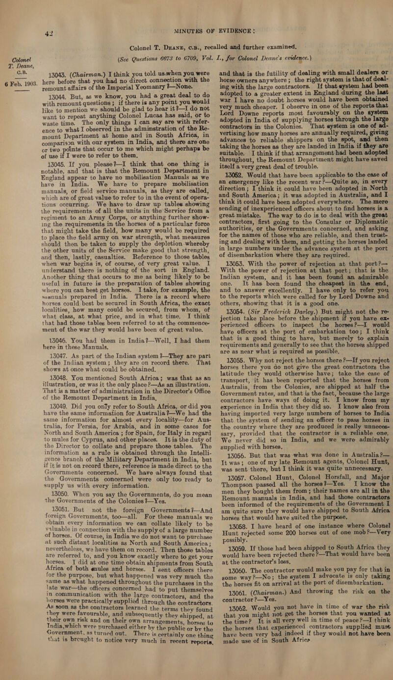 T. Deane, C.B. 6 Feb. 1903.  13043. (Chairman.) I think you told usawhen you were here before that you had no direct. connection with the remount affairs of the Imperial Yeomanry *—None. 13044. But, as we know, you had a great deal to do with remount questions ; if there is any point you would like to mention we should be glad to hear it?—I do not want to repeat anything Colonel Lucas has said, or to waste time. The only things I can say are with refer- ence to what I observed in the adminstration of the Re- mount Department at home and in South Africa, in comparison with our system in India, and there are one or two points that occur to me which might perhaps be of use if I were to refer to them. 13045. If you please?—I think that one thing is notable, and that is that the Remount Department in England appear to have no mobilisation Manuals as we have in India. We have to prepare mobilisation manuals, or field service manuals, as they are called, which are of great value to refer to in the event of opera- tions occurring. We have to draw up tables showing the requirements of all the units in the Service from a regiment to an Army Corps, or anything further show- ing the requirements in the horses of a particular force that might take the field, how many would be required to place the field army on war strength, what measures should then be taken to supply the depletion whereby the other units of the Service make good that strength, and then, lastly, casualties. Reference to those tables when war begins is, of course, of very great value. I understand there is nothing of the sort in England. Another thing that occurs to me as being likely to be useful in future is the preparation of tables showing where you can best get horses. I take, for example, the vaanuals prepared in India. There is a record where horses could best be secured in South Africa, the exact localities, how many could be secured, from whom, of what class, at what price, and in what time. I think that had those tables been referred to at the commence- ment of the war they would have been of great value. 13046. You had them in India ?—Well, I had them here in these Manuals. 13047. As part of the Indian system ?—They are part of the Indian system; they are on record there. That shows at once what could be obtained. 13048. You mentioned South Africa; was that as an illustration, or was it the only place P—As an illustration. That is a matter of administration in the Director’s Office of the Remount Department in India, 13049. Did you only refer to South Africa, or did you have the same information for Australia ?—We had the same information for almost every locality—for Aus- tralia, for Persia, for Arabia, and in some cases for North and South America ; for Spain, for Italy in regard to mules for Cyprus, and other places. It is the duty of the Director to collate and prepare those tables. The information as a rule is obtained through the Intelli- gence branch of the Military Department in India, but if it is not on record there, reference is made direct to the Governments concerned. We have always found that the Governments concerned were only too ready to supply us with every information. 15050. When you say the Governments, do you mean the Governments of the Colonies ?—Yes. 13051. But not the foreign Governments /—And foreign Governments, too—all. For these manuals we obtain every information we can collate likely to be valuable in connection with the supply of a large number of horses. _Of course, in India we do not want to purchase at such distant localities as North and South America; nevertheless, we have them on record. Then those tables are referred to, and you know exactly where to get your horses. J did at one time obtain shipments from South Africa of both gules and horses. I sent officers there for the purpose, but what happened was very much the same as what happened throughout the purchases in the late war—the officers concerned had to put themselves in communication with the large contractors. and the horses Were practically supplied through the contractors. As soon as the contractors learned the terms they found they were favourable, and subsequently they shipped at their own risk and on their own arrangements horses Lo India,which were purchased either by the public or ae the Government, as turned out. There is certainly one thine that is breught to notice very much in recent reporis, and that is the futility of dealing with small dealers or horse owners anywhere; the right system is that of deal- ing with the large contractors. If that system had been adopted to a greater extent in England during the last war I have no doubt horses would have been obtained very much cheaper. I observe in one of the reports that Lord Downe reports most favourably on the system adopted in India of supplying horses through the large contractors in the Colonies. That system is one of ad- vertising how many horses are annually required, giving advances to reliable shippers on the spot, amd then taking the horses as they are landed in India if they are suitable. I think if that arrangement had been adopted throughout, the Remount Department might have saved itself a very great deal of trouble. 13052. Would that have been applicable to the case of an emergency like the recent war ?—Quite so, in every direction ; I think it could have been adopted in North and South America; it was adopted in Australia, and I think it could have been adopted everywhere. The mere sending of inexperienced officers about to find horses is a great mistake. The way to do is to deal with the great contractors, first going to the Consular or Diplomatic authorities, or the Governments concerned, and asking for the names of those who are reliable, and then trust- ing and dealing with them, and getting the horses landed in large numbers under the advance system at the port of disembarkation where they are required. 13053. With the power of rejection at that port?— With the power of rejection at that port; that is the Indian system, and it has been found an admirable one. It has been found the cheapest in the end, and to answer excellently. I have only to refer you to the reports which were called for by Lord Downe and others, showing that it is a good one. 13054. (Sir Frederick Darley.) But might not the re- jection take place before the shipment if you have ex- perienced officers to inspect the horses?—I would have officers at the port of embarkation too; I think that is a good thing to have, but merely to explain requirements and generally to see that the horses shipped are as near what is required as possible, 13055. Why not reject the horses there &gt;—If you reject horses there you do not give the great contractors the latitude they would otherwise have; take the case of transport, it has been reported that the horses from Australia, from the Colonies, are shipped at half the Government rates, and that is the fact, because the large contractors have ways of doing it.. I know from my experience in India that they did so. I know also from having imported very large numbers of horses to India that the system of sending an officer to pass horses in the country where they are produced is really unneces- sary, provided that the contractor is a reliable one. We never did so in India, and we were admirably supplied with horses, 13056. But that was what was done in Australia ?— It was; one of my late Remount agents, Colonel Hunt, was sent there, but I think it was quite unnecessary. 13057. Colonel Hunt, Colonel Horsfall, and Major Thompson passed all the horses?—Yes. I know the men they bought them from ; their names are all in the Remount manuals in India, and had those contractors been informed of the requirements of the Government I am quite sure they would have shipped to South Africa horses that would have suited the purpose. 13058. I have heard of one instance where Colonel Hunt rejected some 200 horses out of one mob?—Very possibly. 13059. If those had been shipped to South Africa they would have been rejected there —That would have been at the contractor’s loss, 13060. The contractor would make you pay for that in some way ?—No; the system I advocate is only taking the horses fit on arrival at the port of disembarkation. 13061. (Chairman.) And throwing the risk on the contractor ?—Yes. uld you not have in time of war the risk ide Abeer Me get the horses that you wanted at the time? It is all very well in time of peace ?—I think the horses that experienced contractors supplied must have been very bad indeed if they would not have been made use of in South Africa.