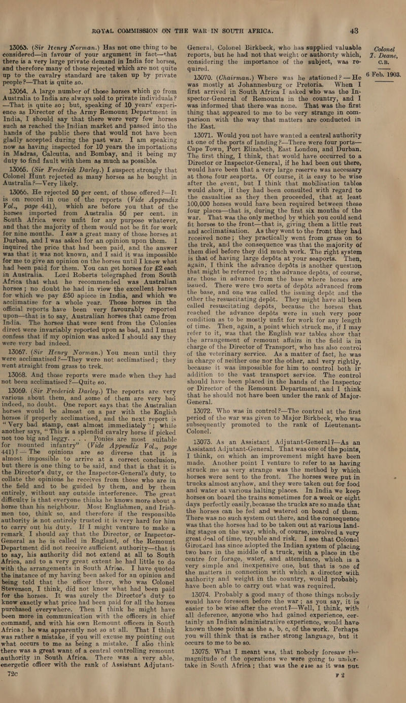 13063. (Sir Henry Norman.) Has not one thing to be considered—in favour of your argument in fact—that there is a very large private demand in India for horses, and therefore many of those rejected which are not quite up to the cavalry standard are taken up by private people P—That is quite so. 13064. A large number of those horses which go from Australia to India are always sold to private individuals ? —That is quite so; but, speaking of 10 years’ experi- ence as Director of the Army Remount Department in India, I should say that there were very few horses such as reached the Indian market and passed into the hands of the public there that would not have been gladly accepted during the past war. I am speaking now as having inspected for 10 years the importations in Madras, Calcutta, and Bombay, and it being my duty to find fault with them as much as possible. 15065. (Sir Frederick Darley.) I suspect strongly that Colonel Hunt rejected as many horses as he bought in Australia ?—Very likely. 13066. He rejected 50 per cent. of those offered ?—It is on record in oue of the reports (Vide Appendix Vol., page 441), which are before you that of the horses imported from Australia 50 per cent. in South Africa were unfit for any purpose whatever, and that the majority of them would not be fit for work for nine months. I saw a great many of those horses at Durban, and I was asked for an opinion upon them. I inquired the price that had been paid, and the answer was that it was not known, and IJ said it was impossible for me to give an opinion on the horses until I knew what had heen paid for them. You can get horses for £2 each in Australia. Lord Roberts telegraphed from South Africa that what he recommended was Australian horses ; no doubt he had in view the excellent horses for-which we pay £50 apiece in India, and which we acclimatise for a whole year. Those horses in the official reports have been very favourably reported upon—that is to say, Australian horses that came from India. The horses that were sent from the Colonies direct were invariably reported upon as bad, and I must confess that if my opinion was. asked I should say they were very bad indeed. 15067. (Sir Henry Norman.) You mean until they were acclimatised ?—They were not acclimatised; they went straight from grass to trek. 135068. And those reports were made when they had not been acclimatised ?—Quite so. 15069. (Sir Frederick Darley.) The reports are very various about them, and some of them are very bad indeed, no doubt. One report says that the Australian horses would be almost on a par with the English horses if properly acclimatised, and the next report is “Very bad stamp, cast almost immediately”; while another says, “ This is a splendid cavalry horse if picked not too big and leggy... . Ponies are most suitable for mounted infantry” (Vide Appendix Vol., page 441)?— The opinions are so diverse that it is almost impossible to arrive at a correct conclusion, but there is one thing to be said, and that is that it is the Director's duty, or the Inspector-General’s duty, to collate the opinions he receives from those who are in the field and to be guided by them, and by them entirely, without any outside interference. The great difficulty is that everyone thinks he knows more about a horse than his neighbour. Most Englishmen, and Irish- men too, think so, and therefore if the responsible authority is not entirely trusted it is very hard for him to carry out his duty. If I might venture to make a remark. I should say that the Director, or Inspector- General as he is called in England, of the Remount Department did not receive sufficient authority—that is to say, his authority did not extend at all to South Africa, and to a very great extent he had little to do with the arrangements in South Afriea. I have quoted the instance of my having been asked for an opinion and being told that the officer there, who was Colonel Stevenson, I think, did not know what had been paid for the horses. It was surely the Director’s duty to know exactly what price had been paid for all the horses purchased everywhere. Then I think he might have been more in communication with the officers in chief command, and with his own Remount officers in South Africa; he was apparently not so at all. That I think was rather a mistake, if you will excuse my pointing out what occurs to me as being a mistake. I also think there was a great want of a central controlling remount authority in South Africa. There was a very able, energetic officer with the rank of Assistant Adjutant- 72c 43 General, Colonel Birkbeck, who has supplied valuable reports, but he had not that weight or authority which, considering the importance of the subject, was re- quired. 15070. (Chairman.) Where was he stationed? — He was mostly at Johannesburg or Pretoria. When I first arrived in South Africa I asked who was the In- spector-General of Remounts in the country, and I was informed that there was none. That was the first thing that appeared to me to be very strange in com- parison with the way that matters are conducted in the East. 13071. Would you not have wanted a central authority at one of the ports of landing P—There were four ports— Cape Town, Port Elizabeth, East London, and Durban. The first thing, I think, that would have occurred to a Director or Inspector-General, if he had been out there, would have been that a very large reserve was necessary at those four seaports. Of course, it is easy to be wise after the event, but I think that mobilisation tables would show, if they had been consulted with regard to the casualties as they then proceeded, that at least 100,000 horses would have been required between these four places—that is, during the first six months of the war. That was the only method by which you could send fit horses to the front—that is, giving them a little rest and acclimatisation. As they went to the front they had received none; they practically went from grass on to the trek, and the consequence was that the majority of them died before they did much work. The right system is that of having large depdts at your seaports. Then, ayain, I think the advance depéts is another question that might be referred to; the advance depéts, of course, are those in advance from the base where horses are issued, There were two sorts of depdts advanced from the base, and one was called the issuing depét and the other the resuscitating depét. They might have all been called resuscitating depdts, because the horses that reached the advance depéts were in such very poor condition as to be mostly unfit for work for any length of time. Then, again, a point which struck me, if I may refer to it, was that the English war tables show that the arrangement of remount affairs in the field is in charge of the Director of Transport, who has also contro} of the veterinary service. As a matter of fact, he was in charge of neither one nor the other, and very rightly, because it was impossible for him to control both ir addition to the vast transport service. The control should have been placed in the hands of the Inspector or Director of the Remount Department, and I think that he should not have been under the rank of Major- General. 15072. Who was in control?—The control at the first period of the war was given to Major Birkbeck, who was. subsequently promoted to the rank of Lieutenant- Colonel. 13075. As an Assistant Adjutant-General?—As an Assistant Adjutant-General. That was one of the points, I think, on which an improvement might have been made. Another point I venture to refer to as having struck me as very strange was the method by which horses were sent to the front. The horses were put in trucks almost anyhow, and they were taken out for food and water at various halting places. In India we keep. horses on board the trains sometimes for a week or eight. days perfectly easily, because the trucks are so made that the horses can be fed and watered on board of them. There was no such system out there, and the consequence was that the horses had to be taken out at various land- ing stages on the way, which, of course, involved a very great dsal of time, trouble and risk. I see that Colonel Girov.ard has since adopted the Indian system of placing two bars in the middle of a truck, with a place in the centre for forage, water, and attendance, which is a very simple and inexpensive one, but that is o2e of the matters in connection with which a director with authority and weight in the country, would probably have been able to carry out what was required. 13074. Probably a good many of those things nobody would have foreseen before the war; as you say, it is: easier to be wise after the event ?—Well, I think, with all deference, anyone who had gained experience, cer- tainly an Indian administrative experience, would have known those points as the a, b, c, of the work. Perhaps. you will think that is rather strong language, but it occurs to me to be so. 13075. What I meant was, that nobody foresaw the magnitude of the operations we were going tu uniler- take in South Africa; that was the ease as it was put F2 Colonel T. Deane, C.B. 6 Feb. 1903. 