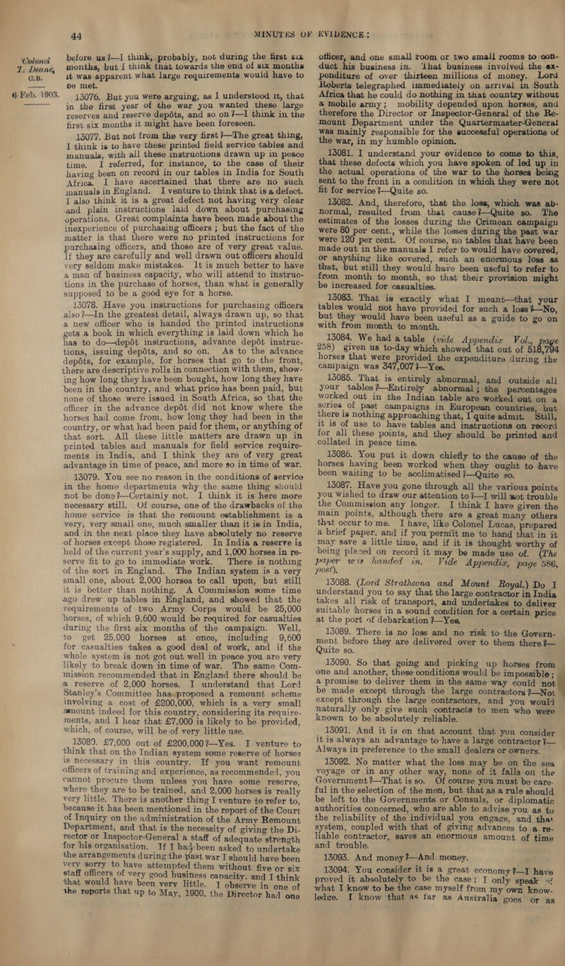 7. Deane, CB. 6 Feb. 1903.  44 before us ?—I think, probably, not during the first six months, but I think that towards the end of six months it was apparent what large requirements would have to be met. | 13076. But you were arguing, as 1 understood it, that in the first year of the war you wanted these large reserves and reserve depots, and so on ?—I think in the first six months it might have been foreseen. 13077. But not from the very first +—The great thing, I think is to have these printed field service tables and manuals, with all these instructions drawn up in peace time. I referred, for instance, to the case of their having been on record in our tables in India for South Africa. I have ascertained that there are no such manuals in England. I venture to think that is a defect. I also think it is a great defect not having very clear and plain instructions laid down about purchasing operations. Great complaints have been made about the inexperience of purchasing officers ; but the fact of the matter is that there were no printed instructions for purchasing officers, and those are of very great value. lf they are carefully and well drawn out officers should very seldom make mistakes. 1t is much better to have a man of business capacity, who will attend to instruc- tions in the purchase of horses, than what is generally supposed to be a good eye for a horse. 13078. Have you instructions for purchasing officers also ?—In the greatest detail, always drawn up, so that a new officer who is handed the printed instructions gets a book in which everything is laid down which he has to do—depét instructions, advance depét instruc- tions, issuing depdts, and so on. As to the advance depots, for example, for horses that go to the front, there are descriptive rolls in connection with them, show- ing how long they have been bought, how long they have been in the country, and what price has been paid, but none of those were issued in South Africa, so that the officer in the advance depét did not know where the horses had come from, how long they had been in the country, or what had been paid for them, or anything of that sort. All these little matters are drawn up in printed tables and manuals for field service require- ments in India, and J think they are of very great advantage in time of peace, and more so in time of war. 13079. You see no reason in the conditions of service in the home departments why the same thing should not be done ?—Certainly not. I think it is here more necessary still. Of course, one of the drawbacks of the home service is that the remount establishment is a very, very small one, much smaller than it is in India, and in the next place they have absolutely no reserve of horses except those registered. In India a reserve is held of the current year’s supply, and 1,000 horses in re- serve fit to go to immediate work. There is nothing of the sort in England. The Indian system is a very small one, about 2,000 horses to call upon, but still it is better than nothing. A Commission some time ago drew up tables in England, and showed that the requirements of two Army Corps would be 25,000 horses, of which 9,600 would be required for casualties during the first six months of the campaign. Well, to get 25,000 horses at once, including 9,600 for casualties takes a good deal of work, and if the whole system is not got out well in peace you are very likely to break down in time of war. The same Com- mission recommended that in England there should be a reserve of 2,000 horses. I understand that Lord Stanley’s Committee has»proposed a remount scheme involving a cost of £200,000, which is a very small #mount indeed for this country, considering its require- ments, and I hear that £7,000 is likely to be provided, which, of course, will be of very little use. 15089. £7,000 out of £200,000%—Yes. I venture to think that on the Indian system some reserve of horses is necessary in this country. If you want remount officers of training and experience, as recommended, you cannot procure them unless you have some reserve, where they are to be trained, and 2,000 horses is really very little. There is another thing I venture to refer to, because it has been mentioned in the report of the Court of Inquiry on the administration of the Army Remount Department, and that is the necessity of giving the Di- rector or Inspector-General a staff of adequate strength for his organisation. If I hadbeen asked to undertake the arrangements during the past war I should have been very sorry to have attempted them without five or six staff officers of very good business capacity, and I think that would have been very little. T observe in one of the reports that np to May, 1900, the Director had one officer, and one small room or two small rooms to con- duct his business in. ‘ihat business involved the ex- penditure of over thirteen millions of money. Lord Roberts telegraphed immediately on arrival in South Africa that he could do nothing in that country without a mobile army; mobility depended upon horses, and therefore the Director or Inspector-General of the Re- mount Department under the Quartermaster-General was mainly responsible for the successful operations uf the war, in my humble opinion. 13081. I understand your evidence to come to this, that these defects which you have spoken of led up in the actual operations of the war to the horses being sent to the front in a condition in which they were not fit for service 7—Quite so. 13082. And, therefore, that the loss, which was ab- normal, resulted from that cause %—Quite so. The estimates of the losses during the Crimean campaign were 80 per cent., while the losses during the past war were 120 per cent. Of course, no tables that have been made out in the manuals I refer to would have covered, or anything like covered, such an enormous loss as that, but still they would have been useful to refer to from month to month, so that their provision might be increased for casualties. 13083. That is exactly what I meant—that your tables would not have provided for such a loss?—No, but they would have been useful as a guide to go on with from month to month. 13084. We had a table (vide Appendix Vol., € 258) given us to-day which showed that out of 51 794 horses that were provided the expenditure during the campaign was 347,007 1—Yes. 13085. That is entirely abnormal, and outside all your tables ?—EKntirely abnormal ; the percentages worked out in the Indian table are worked out on a series of past campaigns in European countries, but there is nothing approaching that, I quite admit. Still, it is of use to have tables and instructions on record for all these points, and they should be printed and collated in peace time. 13086. You put it down chiefly to the cause of the horses having been worked when they ought to have been waiting to be acclimatised?7—Quite so. 15087. Have you gone through all the various points you Wished to draw our attention to?—I will mot trouble the Commission any longer. I think I have given the main points, although there are a great many others that occur tome. I have, like Colonel Lucas, prepared a brief paper, and if you permit me to hand that in it may save a little time, and if it is thought worthy of being plased on record it may be made use of. (The eae wis handed in. Vide Appendix, page 586, post), 15088. (Lord Strathcona and Mount Royal.) Do I understand you to say that the large contractor in India takes all risk of transport, and undertakes to deliver suitable horses in a sound condition for a certain price at the port of debarkation ?—Yes. 15089. There is no loss and no risk to the Govern- ment before they are delivered over to them there ?}— Quite so. 13090. So that going and picking up horses from one and another, these conditions would be impossible ; a promise to deliver them in the same way could not be made except through the large contractors ?—Not except through the large contractors, and you would naturally only give such contracts to men who were known to be absolutely reliable. 13091. And it is on that account that you consider it is always an advantage to have a large contractor 7 Always in preference to the small dealers or owners. 13092. No matter what the loss may be on the sea voyage or in any other way, none of it falls on the Government ?—That isso. Of course you must be care- ful in the selection of the men, but that as a rule should be left to the Governments or Consuls, or diplomatic authorities concerned, who are able to advise you as to the reliability of the individual you engage, and that. system, coupled with that of giving advances to:a re- liable contractor, saves an enormous amount of time and trouble. 13093. And money ?—And money. aiad 13094. You consider it is a great economy ?—I have proved it absolutely to be the case; I only speak +f what I know to be the case myself from my own know- ledge. I know that as far as Austrajia goes or as