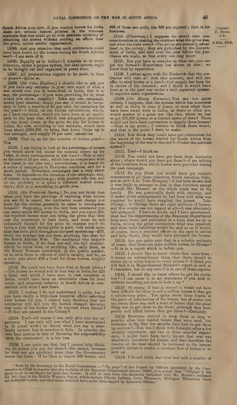 South Africa goes now, if you wanted horses for India there are certain names printed in the remount manuals that one could go to with absolute certainty of obtaining the horses without sending an officer near the place, under careful organisation. 13095. And you consider that such. contractors could have been found for the horses during the South African ‘war ?—I am sure of it. 13096. Equally as in India?—I consider so in every -directiou, under a proper system, but that system ought to be thought out and organised in peace time. 13097. All preparations require to be made in time -of peace ?—Quite s0. 13098. (Sir John Hopkins.) I should like to ask you 4f you have any estimate in your own mind of what a war would cost you in horse-flesh in India, that is to wsuy, the percentage: if you were providing for it, what would you allow, roughly? Take any one campaign, under your manual, would .you say it would be neces- sary to form a reserve of 50 per cent. for casualties for the year?—I think, on our Indian calculations, which, -as I have explained, would not have been at all applic- -able to the past war, which was altogether abnormal for one Army Corps, at the price we pay for horses in India, the cost, according to our estimate, would have been about £250,000, to bring that Army Corps up to war strength, and supply 15 per cent. casualties. eee That is, as far the number of horses goes 7— es. 135100. I am trying to look at the percentage of horses .you would allow for, under the manual drawn up for India, to meet contingencies in war time /—That is only -at the rate of 15 per cent., which has no comparison with the losses in the late war ; nevertheless, it is based on a series of campaigns in European countries, and for a short period. Nowadays campaigns last a very short ‘time. It depends on the duration of the campaign, and, -of course, how casualties go ; with modern rifle fire, and so on, probably it is quite a different matter nowa- -days ; still 1t is something to guide you. 13101. (Sir Frederick Darley.) Do you not think that -when you have the privilege of rejecting what horses you see fit to reject, the contractor must charge you more for the horses generally in order to’ recompense himself? Supposing, even the very best contractor you -can name sends 500 horses to India, and you reject 200, the rejected horses may not bring the price that they -cost the contractor to land there, and must he not indemnify himself for the price he charges you ?#—In ‘India a very high initial price is paid, very much more than has been paid throughout the past operations—£50, “while the average has not been anything like that for the South African War. The contractor who imports ‘horses to India, if he does not sell his full number, -which he never does, or anything like, sells them, as ‘Sir Henry Norman mentioned, in the public market, -or he sells them to officers of native cavalry, and he, as -a rule, gets about £25 a head for those horses, roughly «speaking. 13102. He could not have done that in South Africa? -—The horses he would sell in that way in India for £25 a head, and which I have seen in vast numbers in India, would have been an admirable class for local corps, and mounted infantry in South Africa in com- .parison with what I saw there. 15103. I confess I do not understand it quite, but if ~you have really .a first-class Imperial officer selecting ~your horses for you, I cannot help thinking that the “contractor will sell you the horses cheaper, knowing -that none of his horses will be rejected when landed ? -—If they are passed in the Colony? 13104. Yes?—Of course I can only give you my ex- “perience. I can only tell you what I have ascertained in 10 years’ work; in theory what you say is abso- “Yntely correct, but in practice it fails. In practice the very best system is that of throwing the responsibility “upon the contractor; it is his loss. 13105. I can quite see that, but I cannot help think- ing he makes you pay for them ?—He. cannot, because “he does not get anything more than the Government terms lay down. [If he likes to import 500 horses, and 45 499 of those are unfit, the 499 are rejected ; that is his business. a ; 13106. (Chairman.) I suppose he’ would take into consideration in making the contract what'the price was, and what his risks were #~The prices are annually adver- tised in the colony ; they are published by the Govern- ment of India, and sent over the year before the pur- chases are made, so that every one may know. 15107. But you have to consider at what rate you can get the horses? —Experience has shown us that; we know that by experience. 13108. I rather agree with Sir Frederick that the con- tractor will take all that into account, and will not offer to send horses at a loss ?—Our supply has been far in excess of the demand; and I think it would have been so in the past war under a well organised system. It requires some, organisation. 13109. (Sir Henry Norman.) You are not quite certain, I suppose, that the system which has answered so well in India in time of peace, or even when there have been small wars in India, as there so often are, would answer in a great war like this, where we had to get 370,000 horses in a limited space of time? There would not have been contractors to supply those horses / —That is my point; I venture to think there would, and that is the point I want to make. Colonel PF. Deane, C.B. 6 Feb. 1903.  the whole of the horses wanted for South Africa from the beginning of the war to the end ?—Under the contract system ? 13111. Yes?—I think so. 13112. You could not have got them from Australia alone ; where would you have got them ?—I am talking of the localities from which horses were provided during the past campaign. 13113. Do you think you would have got reliable contractors in all these countries, South America, Italy, and so on ?—I do. Take Hungary ; it has been shown that it was futile to attempt to deal in that direction except through Mr. Hauser, as the whole trade was in his hands. He was practically dealt with entirely, and if under given arrangements he had been told what was required he would have supplied the horses. Take Chicago ; in Chicago there are eight millions of horses, and that source was not tapped at all—it was absolutely left untapped. I have no doubt, and I have ascertained, that had the requirements of the Remount Department been sent there, and published in a form that we do in India, telling the great contractors what was required, and what their liabilities would be, and so on (I would, of course, have a remount officer on the spot to advise and help them), they would have procured the horses. 13114. Are you quite sure that is a reliable estimate of yours, that there are eight million horses in Chicago ? —It is in a report which is before you. 13115. I should like to know where that came from ; it seems an extraordinary thing that there should be about six or seven horses to every person ?—I think you will find it in Major-General Stewart’s report as well us I remember, but at any rate it is in one of those reports. 13116. I should like to know where he got his statis- tics P—I can enter it in my statement if you wish it, without troubling you now to look it up.* 13117. Of course, if that is correct it would not have been difficult for them to sell a million horses if they got a satisfactory price. You spoke about these depdts at the ports of debarkation of the horses, but of course you are aware there was such a want of horses that the great thing was to get them to the front, although they were pretty well killed before they got there ?—Certainly. 13118. Everyone wanted to keep them as long as possible after they landed before they were used, but certainly in the first few months they had to get them up anyhow ?—Yes, but I think with foresight after a few months’ experience, say two or three months’ experi- ence, it might have been fairly known that rest was absolutely necessary for horses, and that therefore the reserve at the base should be increased to the largest possible extent to enable a constant flow of horses to be sent up. 13119. I do not think they ever had such a number of  * Note by the Secretary to the Royal Commission :— mander-in-Chief to inquire into the working of the Remou great mart ia cne States for high-class horses. 