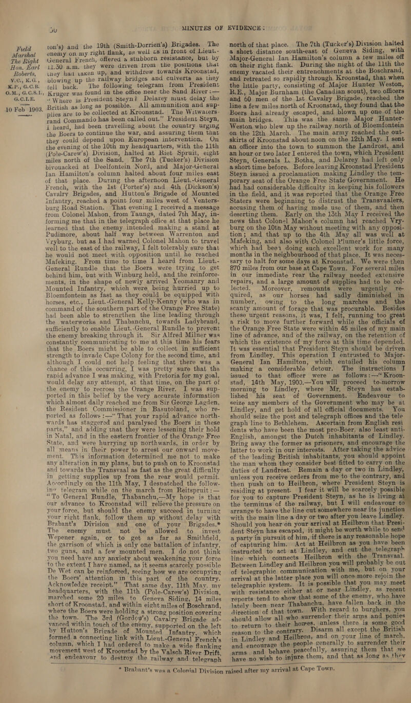 iarshal The Right Hon. karl Roberts, V.C., K.G., K.P., G.C.B. O.M., G.C.S.I., G.C.1.E. 10 Feb 1903. es QU ton’s) and the 19th (Smith-Dorrien’s) Brigades. The enemy on my right flank, as well cs in front of Lieut. - General French, offered a stubborn resistance, but by 11.30 a.m. they were driven trom the positions that uney had vaken Up, and withdrew towards Kroonstad, plowing up the railway bridges and culverts as tney fell back. The following telegram from President Kruger was found in the office near the Sand River: “Where is President Steyn / Delarey must delay the British as long as possible. All ammunition and sup- plies are to be collected at Kroonstad. The Witwaters- rand Commando has been called out.” President Steyn, { heard, had been travelling about the country urging the Boers to continue the war, and assuring them that they could depend upon European intervention. On the evening of the 10th my headquarters, with the 11th (Pole-Carew’s) Division, halted at Riet Spruit, eight miles north of the Sand. The 7th (Tucker’s) Division bivouacked at Deelfontein Nord, and Major-General Jan Hamilton’s column halted about four miles east of that place. During the afternoon Lieut.-General French, with the 1st (Porter’s) and 4th (Dickson’s) Cavalry Brigades, and Hutton’s Brigade of Mounted infantry, reached a point four miles west of Venters- burg Road Station. That evening I received a message from Colonel Mahon, from Taungs, dated 7th May, in- forming me that in the telegraph olfice at that place he learned that the enemy intended making a stand at Pudimore, about half way between Warrenton and Vryburg, but as I had warned Colonel Mahon to travel well to the east of the railway, I felt tolerably sure that he would not meet with opposition until he reached Mafeking. From time to time I heard from Lieut.- General Rundle that the Boers were trying to get behind him, put with Winburg held, and the reinforce- ments, in the shape of newly arrived Yeomanry and Mounted Infantry, which were being hurried up to Bloemfontein as fast as they could be equipped with horses, etc., Lieut.-General Kelly-Kenny (who was in command of the southern part of the Orange Free State) had been able to strengthen the line leading through the waterworks and Thabanchu, towards Ladybrand, sufficiently to enable Lieut.-General Rundle to prevent the enemy breaking through it. Sir Alfred Milner was constantly communicating to me at this time his fears that the Boers might be able to collect in sufficient strength to invade Cape Colony for the second time, and although I could mot help feeling that there was a chance of this occurring, I was pretty sure that the rapid advance I was making, with Pretoria for my goal, would delay any attempt, at that time, on the part of the enemy to recross the Orange River. I was sup- ported in this belief by the very accurate information which almost daily reached me from Sir George Lagden, the Resident Commissioner in Basutoland, who re- ported as follows :—‘‘ That your rapid advance north- wards has staggered and paralysed the Boers in these parts,” and adding that they were lessening their hold in Natal, and in the eastern frontier of the Orange Free State, and were hurrying up northwards, in order by all means in their power to arrest our onward move- ment. This information determined me not to make any alteration in my plans, but to push on to Kroonstad and towards the Transvaal as fast as the great difficulty in getting supplies up from the rear would permit. Accordingly on the 11th May, I despatched the follow- ine telegram while on the march from Reitspruit : — “To General Rundle, Thabanchu,—My hope is that our advance to Kroonstad will relieve the pressure on your force, but should the enemy succeed in turning vour right flank, follow them up without delay with Brabant’s Division and one of your _ Brigades.* The enemy must not be allowed to _ invest Wepener again, or to get as far as Smithfield, the garrison of which is only one battalion of infantry, two guns, and a few mounted men. I do not think you need have any anxiety about weakening your force to the extent I have named, as it seems scarcely possible De Wet can be reinforced, seeing how we are occupying the Boers’ attention in this part of the country. Acknowledge receipt.” That same day, 11th May. my headquarters, with the 11th (Pole-Carew’s) Division, marched some 20 miles to Geneva Siding, 14 miles short of Kroonstad, and within eight miles of Boschrand where the Boers were holding a strong position covering the town. The 3rd (Gordcy’s) Cavalry Brigade ad- vanced within touch of the enemy, supported on the left by Hutton’s Brigade of Mounted Infantry, which formed a connecting link with Lieut.-General French’s column, which I had ordered to make a wide flankine movement west of Kroonstad by the Valsch River Drift. and endeavour to destroy the railway and telecraph    north of that place. The 7th (Tucker’s) Division halted — a short distance south-east of Geneva Siding, with Major-General Ian Hamilton’s column a tew miles off on their right flank. During the night of the 11th the enemy vacated their entrenchments at the Boschrand, and retreated so rapidly through Kroonstad, that when ~ the little party, consisting of Major Hunter Weston, ~ R.E., Major Burnham (the Canadian scout), two officers and 60 men of the 1st Cavalry Brigade, reached the line a few miles north of Kroonstad, they found that the Boers had already escaped, and blown up one of the © main bridges. ‘this was the same Major Hunter- Weston who blew up the railway north of Bloemfontein on the 12th March. The main army reached the out- skirts of Kroonstad about noon on the 12th May. I sent an officer into the town to summon the Landrost, and an hour or two later I entered the town, which President Steyn, Generals L. Botha, and Delarey had left only a short time before. Before leaving Kroonstad President Steyn issued a proclamation making Lindley the tem- porary seat of the Orange Free State Government. He had had considerable difficulty in keeping his followers in the field, and it was reported that the Orange Free Staters were beginning to distrust the Transvaalers, accusing them of having made use of them, and then deserting them. Early on the 13th May I received the news that Colonel Mahon’s column had reached Vry- burg on the 10th May without meeting with any opposi- tion; and that up to the 4th May all was well at Mafeking, and also with Colonel Plumer’s little force, which had bee1 doing such exceilent work for many months in the neighbourhood of that place. It was neces- sary to halt for some days at Kroonstad. We were then 870 miles from our base at Cape Town. For several miles in our immediate rear the railway needed extensive repairs, and a large amount of supplies had to be col- lected. Moreover, remounts were urgently re quired, as our horses had sadly diminished in number, owing to the long marches and the scanty amount of forage that was procurable. Besides these urgent reasons, it was, I felt, running too great a risk to move further forward while the officials of the Orange Free State were within 45 miles of my main line of advance, and of the railway, on the retention of which the existence of my force at this time depended. It was essential that President Steyn should be driven from Lindley, This operation I entrusted to Major- General Ian Hamilton, which entailed his column making a considerable detour.. The instructions J issued to that officer were as follows :—‘ Kroon- stad, 14th May, 1900.—You will proceed to-morrow morning to Lindley, where Mr. Steyn has estab- lished his seat of Government. Endeavour to seize any members of the Government who may be at Lindley, and get hold of all official documents. You should seize the post and telegraph offices and the tele graph line to Bethlehem. Ascertain from English resi dents who have been the most pro-Boer, also least anti- English, amongst the Dutch inhabitants of Lindley. Bring away the former as prisoners, and encourage the latter to work in our interests. After taking the advice | of the leading British inhabitants, you should appoint the man whom they consider best fitted to carry on the duties of Landrost. Remain a day or two in Lindley, unless you receive orders from me to the contrary, and then push on to Heilbron, where President Steyn is — residing at present. I fear it will be scarcely possible for you to capture President Steyn, as he is living 7 the terminus of the railway, but I will endeavour to ~ arrange to have the line cut somewhere near its junction with the main line a day or two after you leave Lindley. Should you hear on your arrival at Heilbron that Presi- dent Steyn has escaped, it might be worth while to send a party in pursuit of him, if there is any reasonable hope of capturing him. Act at Heilbron as you have been instructed to act at Lindley, and cut the telegraph line which connects Heilbron with the Transvaal. Between Lindley and Heilbron you will probably be out of telegraphic communication with me, but on your arrival at the latter place you will once more rejoin the telegraphic system. It is possible that you may meet with resistance either at or near Lindley, as recent reports tend to show that some of the enemy, who have lately been near Thabanchu, have fallen back in the direction of that town. With regard to burghers, you should allow all who surrender their arms and ponies to return to their homes, \anless there is some good reason to the contrary. Disarm all except the British and on your line of march, and encourage the people generally to surrender their arms . and behave peacefully, assuring them that we have no wish to injure them, and that as long as thev
