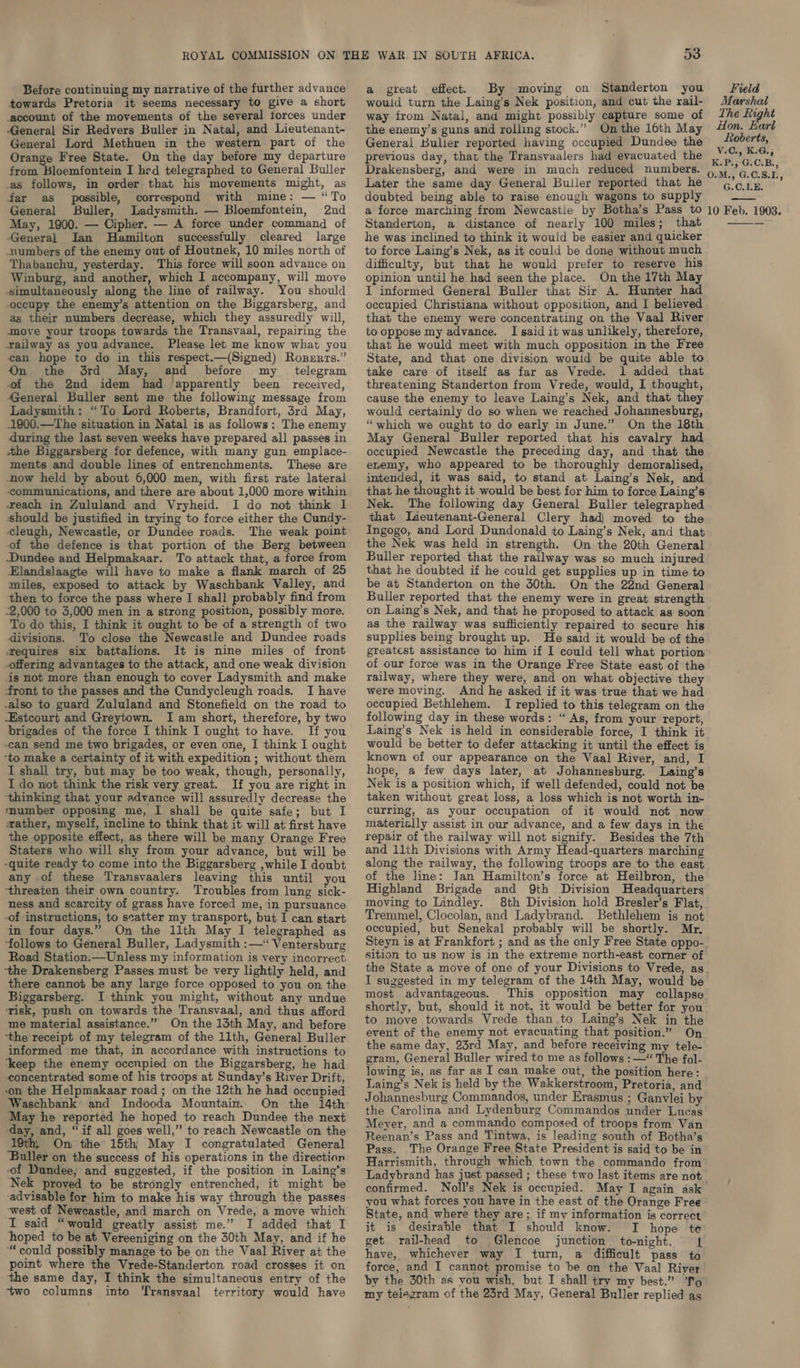 Before continuing my narrative of the further advance towards Pretoria it seems necessary to give a short account of the movements of the several forces under General Sir Redvers Buller in Natal, and Lieutenant- General Lord Methuen in the western part of the Orange Free State. On the day before my departure iysad Bioomfuttein I hed telegraphed to General Buller as follows, in order that his movements might, as far as possible, correspond with mine: — “To General Buller, Ladysmith. — Bloemfontein, 2nd May, 1900. — Cipher. — A force under command of General Ian Hamilton successfully cleared large numbers of the enemy out of Houtnek, 10 miles north of Thabanchu, yesterday. This force will soon advance on Winburg, and another, which I accompany, will move simultaneously along the line of railway. You should occupy the enemy’s attention on the Biggarsberg, and as their numbers decrease, which they assuredly will, move your troops towards the Transvaal, repairing the railway as you advance. Please let me know what you can hope to do in this respect.—(Signed) Roszrts.” On the drd May, and before my _ telegram of the 2nd idem had apparently been received, General Buller sent me the following message from Ladysmith: “To Lord Roberts, Brandfort, 3rd May, 1900.—The situation in Natal is as follows: The enemy during the last seven weeks have prepared all passes in the Biggarsberg for defence, with many gun emplace- ments and double lines of entrenchments. These are now held by about 6,000 men, with first rate lateral communications, and there are about 1,000 more within each in Zululand and Vryheid. I do not think I should be justified in trying to force either the Cundy- cleugh, Newcastle, or Dundee roads. The weak point of the defence is that portion of the Berg between Dundee and Helpmakaar. To attack that, a force from Elandslaagte will have to make a flank march of 25 miles, exposed to attack by Waschbank Valley, and then to force the pass where I shall probably find from -2,000 to 3,000 men in a strong position, possibly more. To do this, I think it ought to be of a strength of two divisions. To close the Newcastle and Dundee roads Tequires six battalions. It is nine miles of front offering advantages to the attack, and one weak division is not more than enough to cover Ladysmith and make front to the passes and the Cundycleugh roads. I have .also to guard Zululand and Stonefield on the road to Estcourt and Greytown. I am short, therefore, by two brigades of the force I think I ought to have. If you -can send me two brigades, or even one, I think I ought ‘to make a certainty of it with expedition ; without them I shall try, but may be too weak, though, personally, I do not think the risk very great. If you are right in ‘thinking that your advance will assuredly decrease the mumber opposing me, I shall be quite safe; but I azather, myself, incline to think that it will at first have the opposite effect, as there will be many Orange Free Staters who will shy from your advance, but will be -quite ready to come into the Biggarsberg ,while I doubt any of these Transvaalers leaving this until you ‘threaten their own country. Troubles from lung sick- ness and scarcity of grass have forced me, in pursuance -of instructions, to scatter my transport, but I can start in four days.” On the 11th May I telegraphed as ‘follows to General Buller, Ladysmith :—“ Ventersburg Road Station.—Unless my information is very incorrect ‘the Drakensberg Passes must be very lightly held, and there cannot be any large force opposed to you on the Biggarsberg. I think you might, without any undue tisk, push on towards the Transvaal, and thus afford me material assistance.” On the 13th May, and before ‘the receipt of my telegram of the 11th, General Buller informed me that, in accordance with instructions to ‘keep the enemy occnpied on the Biggarsberg, he had concentrated some of his troops at Sunday’s River Drift, -on the Helpmakaar road; on the 12th he had occupied Waschbank’ and Indooda Mountain. On the 14th May he reported he hoped to reach Dundee the next ‘day, and, “if all goes well,” to reach Newcastle on the 19th, On the 15th} May I congratulated General ‘Buller on the success of his operations in the direction of Dundee, and suggested, if the position in Laing’s Nek proved to be strongly entrenched, it might be ‘advisable for him to make his way through the passes -west of Newcastle, and march on Vrede, a move which I said “would greatly assist me.” I added that I hoped to be at Vereeniging on the 30th May, and if he “could possibly manage to be on the Vaal River at the point where the Vrede-Standerton road crosses it on the same day, I think the simultaneous entry of the two columns into Transvaal territory would have 53 a great effect. By moving on Standerton you would turn the Laing’s Nek position, and cut the rail- way from Natal, and might possibly capture some of the enemy’s guns and rolling stock.” Onthe 16th May General Buller reported having occupied Dundee the previous day, that the Transvaalers had evacuated the Drakensberg, and were in much reduced numbers. Later the same day General Buller reported that he doubted being able to raise enough wagons to supply a force marching from Newcastle by Botha’s Pass to Standerton, a distance of nearly 100 miles; that he was inclined to think it would be easier and quicker to force Laing’s Nek, as it could be done without much difficulty, but that he would prefer to reserve his opinion until he had seen the place. On the 17th May I informed General Buller that Sir A. Hunter had occupied Christiana without opposition, and I believed that the enemy were concentrating on the Vaal River to oppose my advance. I said it was unlikely, therefore, that he would meet with much opposition in the Free State, and that one division would be quite able to take care of itself as far as Vrede. 1 added that threatening Standerton from Vrede, would, I thought, cause the enemy to leave Laing’s Nek, and that they would certainly do so when we reached Johannesburg, “which we ought to do early in June.” On the 18th May General Buller reported that his cavalry had occupied Newcastle the preceding day, and that the enemy, who appeared to be thoroughly demoralised, intended, it was said, to stand at Laing’s Nek, and that he thought it would be best for him to force Laing’s Nek. The following day General Buller telegraphed that Imneutenant-General Clery had} moved to the Ingogo,, and Lord Dundonald to Laing’s Nek, and that the Nek was held in strength. On the 20th General Buller reported that the railway was so much injured that he doubted if he could get supplies up in time to be at Standerton on the 30th. On the 22nd General Buller reported that the enemy were in great strength on Laing’s Nek, and that he proposed to attack as soon as the railway was sufficiently repaired to secure his supplies being brought up. He said it would be of the greatest assistance to him if I could tell what portion of our force was in the Orange Free State east of the railway, where they were, and on what objective they were moving. And he asked if it was true that we had occupied Bethlehem. I replied to this telegram on the following day in these words: “As, from your report, Laing’s Nek is held in considerable force, I think it known of our appearance on the Vaal River, and, I hope, a few days later, at Johannesburg. Laing’s Nek is a position which, if well defended, could not be taken without great loss, a loss which is not worth in- curring, as your occupation of it would not now materially assist in our advance, and a few days in the repair of the railway will not signify. Besides the 7th and 11th Divisions with Army Head-quarters marching along the railway, the following troops are to the east of the line: Jan Hamilton’s force at Heilbron, the Highland Brigade and 9th Division Headquarters moving to Lindley. 8th Division hold Bresler’s Flat, Tremmel, Clocolan, and Ladybrand. Bethlehem is not occupied, but Senekal probably will be shortly. Mr. Steyn is at Frankfort ; and as the only Free State oppo- sition to us now is in the extreme north-east corner of Field Marshal The Right Hon. Karl Roberts, V.C., K.G.; K.P., G.C.B., O.M., G.C.8.1., G.C.LE. —— 10 Feb. 1903.  I suggested in my telegram of the 14th May, would be most advantageous. shortly, but, should it not, it would be better for you to move towards Vrede than ,to Laing’s Nek in the event of the enemy not evacuating that position.” On the same day, 23rd May, and before receiving my tele- gram, General Buller wired to me as follows :—“ The fol- Laing’s Nek is held by the Wakkerstroom, Pretoria, and Johannesburg Commandos, under Erasmus ; Ganvlei by the Carolina and Lydenburg Commandos under Lucas Meyer, and a commando composed of troops from Van Reenan’s Pass and Tintwa, is leading south of Botha’s Pass. The Orange Free State President is said to be in Harrismith, through which town the commando from confirmed. Noll’s Nek is occupied. May I again ask you what forces you have in the east of the Orange Free State, and where they are; if my information is correct it is desirable that I should know. I hope te get rail-head to Glencoe junction to-night. 1 have, whichever way I turn, a difficult pass to force, and I cannot promise to be on the Vaal River by the 30th as you wish, but I shall try my best.” ‘To’ my telegram of the 23rd May, General Buller replied as