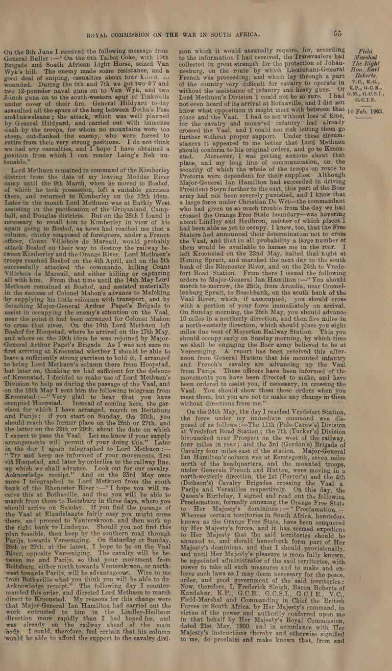 Qn the 8th June I received the following message from General Buller :—‘“ On the 6th Talbot Coke, with 10th Brigade and South African Light Horse, seized Van Wyk’s hill. The enemy made some resistance, and a good deal of sniping, casualties about four kited, 14 wounded. During the 6th and 7th we got two 47 and two 12-pounder naval guns on to Van Wyk, and two 5-inch guns on to the south-western spur of ‘Linkwells under cover of their fire. General Hildyard to-day assaulted all the spurs of the berg between Botha’s Pass and@Inkwelsane ; the attack, which was well planned by General Hildyard, and carried out with immense dash by the troops, for whom no mountains were too steep, out-flanked the enemy, who were forced to retire from their very strong positions. I do not think we had any casualties, and I hope I have obtained a position from which I can render Laing’s Nek un- tenable.” Lord Methuen remained in command of the Kimberley district from the date of my leaving Modder River camp umtil the 9th March, when he moved to Boshof, of which he took possession, left a suitable garrison there, and returned to Kimberley on the 13th idem. Later in the month Lord Methuen was at Barkly West assisting in the pacification of the Griqualand, Camp- ‘bell, and Douglas districts. But on the 28th I found it mecessary to recall him to Kimberley in view of his again going to Boshof, as news had reached me that a column, chiefiy composed of foreigners, under a French officer, Count Villebois de Mareuil, would probably attack Boshof on their way to destroy the railway be- tween Kimberley and the Orange River. Lord Methuen’s ‘troops reached Boshof on the 4th April, and on the 5th successfully attacked the commando, killing Count Villebois de Mareuil, and either killing or capturing all with him. From that time until the 14th May Lord Methuen remained at Boshof, and assisted materially in the success of Colonel Mahon’s advance to Mafeking by supplying his little coloumn with transport, and by detaching Major-General Arthur Paget’s Brigade to -assist in occupying the enemy’s attention on the Vaal, near the point it had been arranged for Colonel Mahon ‘to cross that river. On the 14th Lord Methuen left Boshof for Hoopstad, where he arrived on the 17th May, and where on the 19th idem he was rejoined by Major- ‘General Arthur Paget’s Brigade As I was not sure on first arriving at Kroonstad whether I should be able to ‘leave a sufficiently strong garrison to hold it, I arranged ‘to bring Lord Methuen’s column there from Hoopstad, ‘but later on, thinking we had sufficient for the defence -of Kroonstad, I decided to make use of Lord Methuen’s ‘Division to help us during the passage of the Vaal, and on the 18th May I sent him the following telegram from ‘Kroonstad :—“ Very glad to hear that you have occupied Hoopstad. Instead of coming here, the gar- rison for which I have arranged, march on Reitzbury and Parijs; if you start on Sunday, the 20th, you should reach the former place on the 26th or 27th, and the latter on the 28th or 29th, about the date on which T expect to pass the Vaal. Let me know if your supply ‘arrangements will permit of your doing this.” Later ‘in the day I again telegraphed to Lord Methuen :— “Try and keep me informed of your movements, first vid Hoopstad, and later by orderlies to the railway line, ‘up which we shall advance. Look out for our cavalry. Acknowledge receipt.” And on the 23rd May once more I telegraphed to Lord Methuen from the south ‘bank of the Rhenoster River :—“TI hope you will re- ceive this at Bothaville, and that you will be able to ‘march from there to Reitzburg in three days, where you ‘should arrive on Sunday. If you find the passage of the Vaal at Elandslaagte fairly easy you might cross -there, and proceed to Venterskroon, and then work up the right bank to Lindeque. Should you not find this ‘plan feasible, then keep by the southern road through Parijs, towards Vereeniging. On Saturday or Sunday, “26th or 27th, at the latest, I hope to be on the Vaal River, opposite Vereeniging. The cavalry will be be- tween me and Parijs, so that your movement from Reitzburg, either north towards Ventersk:won, or north- -west towards Parijs, will be advantageow. Wire to me ‘from Bothaville what you think you will be able to do. Acknowledge receipt.” The following day I counter- manded this order, and directed Lord Methuen to march direct to Kroonstad. My reasons for this change were ‘that Major-General Ian Hamilton had carried out the work entrusted to him in the Lindley-Heilbron ‘direction more rapidly than I had hoped for, and was already on the railway ahead of the main ‘pody. I conld, therefore, feel certain that his column -would be able to afford the support to the cavalry divi- VO sion which it would assuredly require, for, according to the information I had received, the Tramsvaalers had collected in great strength for the protection of J ohan- nesburg, on the route by which Lieutenant-General French was proceeding, and which lay through a part of the country very difficult for cavalry to operate in without the assistance of infantry and heavy guns. Of Lord Methuen’s Division I could not be so sure. I had not even heard of its arrival at Bothaville, and I did not know what opposition it might meet with between that place and the Vaal. I had to act without loss of time, for the cavalry and mounted infantry had already crossed the Vaal, and I could not risk letting them go further without proper support. Under these circum- stances it appeared to me better that Lord Methuen should conform to his original orders, and go to Kroon- stad. Moreover, I was getting anxious about that place, and my long line of communication, on the security of which the whole of the troops en route to Pretoria were dependent for their supphes. Although Major-General Ian Hamilton had succeeded in driving President Steyn further to the east, this part of the Boer army had not been severely punished, and I knew that a large force under Christian De Wet—the commandant who had given us so much trouble from the day we had crossed the Orange Free State boundary—was hovering about Lindley and Heilbron, neither of which places 1 had been able as yet to occupy. I knew, too, that the Free Staters had announced their determination not to cross the Vaal, and that in all probability a large number of them would be available to harass me in the rear. I left Kroonstad on the 22nd May, halted that night at Honing Spruit, and marched the next day to the south bank of the Rhenoster River, and on the 24th to Vrede- fort Road Station. From there I issued the following orders to Major-General Ian Hamilton :—“ You should march to-morrow, the 25th, from Arcadia, near Cromel- lenburg Spruit, to Boschbank, on the south bank of the Vaal River, which, if unoccupied, you should cross with a portion of your force immediately on arrival. On Sunday morning, the 26th May, you should advance 10 miles in a northerly direction, and then five miles in a north-easterly direction, which should place you eight miles due west of Meyerton Railway Station. This you should occupy early on Sunday morning, by which time we shall be engaging the Boer army believed to be at Vereeniging. A report has been received this after- noon from General Hutton that his mounted infantry and French’s cavalry are advancing up the Vaal from Parijs. These officers have been informed of the movements you have been directed to make, and have been ordered to assist you, if necessary, in crossing the Vaal. You should show them these orders when you meet them, but you are not to make any change in them without directions from me.” On the 24th May, the day I reached Vredefort Station, the force under my immediate command was dis- posed of as follows :—The 11th (Pole-Carew’s) Division at Vredefort Road Station ; the 7th (Tucker’s) Division bivouacked near Prospect on the west of the railway, four miles in rear; and the 5rd (Gordon’s) Brigade of Cavalry four miles east of the station. Major-General Ian Hamilton’s column was at Eerstegenik, seven miles north of the headquarters, and the mounted troops, under Generals French and Hutton, were moving in a north-westerly direction, the 1st (Porter’s) and the 4th (Dickson’s) Cavalry Brigades crossing the Vaal. a Parijs and Versailles respectively. On this day, the Queen’s Birthday, I signed and read out the following Proclamation, formally annexing the Orange Free State to Her Majesty’s dominions :— “ Proclamation. -- Whereas certain territories in South Africa, heretofor, known as the Orange Free State, have been conquered by Her Majesty’s forces, and it has. seemed expedient to Her Majesty that the said territories should be annexed to, and should henceforth form part of Her Majesty’s dominions, and that I should provisionally, and until Her Majesty’s pleasure is more fully known, be appointed administrator of the said territories, with power to take all such measures and to make and en- force such laws as I may deem necessary for the peace, order, and good government of the said territories: Now, therefore, I, Frederick Sleigh, Baron Roberts of Kandahar, K.P., GCB., G.C.S.1, GOLE., V.C., Field-Marshal and Commanding in Chief the British Forces in South Africa, by Her Majesty’s command, in virtue of the power and authority conferred upon me in that behalf by Her Majesty’s Royal Commission, dated 21st May, 1900, and in accordance with Wer Majesty’s instructions thereby and otherwise signified to me, do proclaim and make known that, from and Field. Marshal The Right Hon. Earl Roberts, V.C., K.G., K.P., G:C.B., 0.M., G.C.8.1L, G.C.1.E. ——— 10 Feb. 1908. 