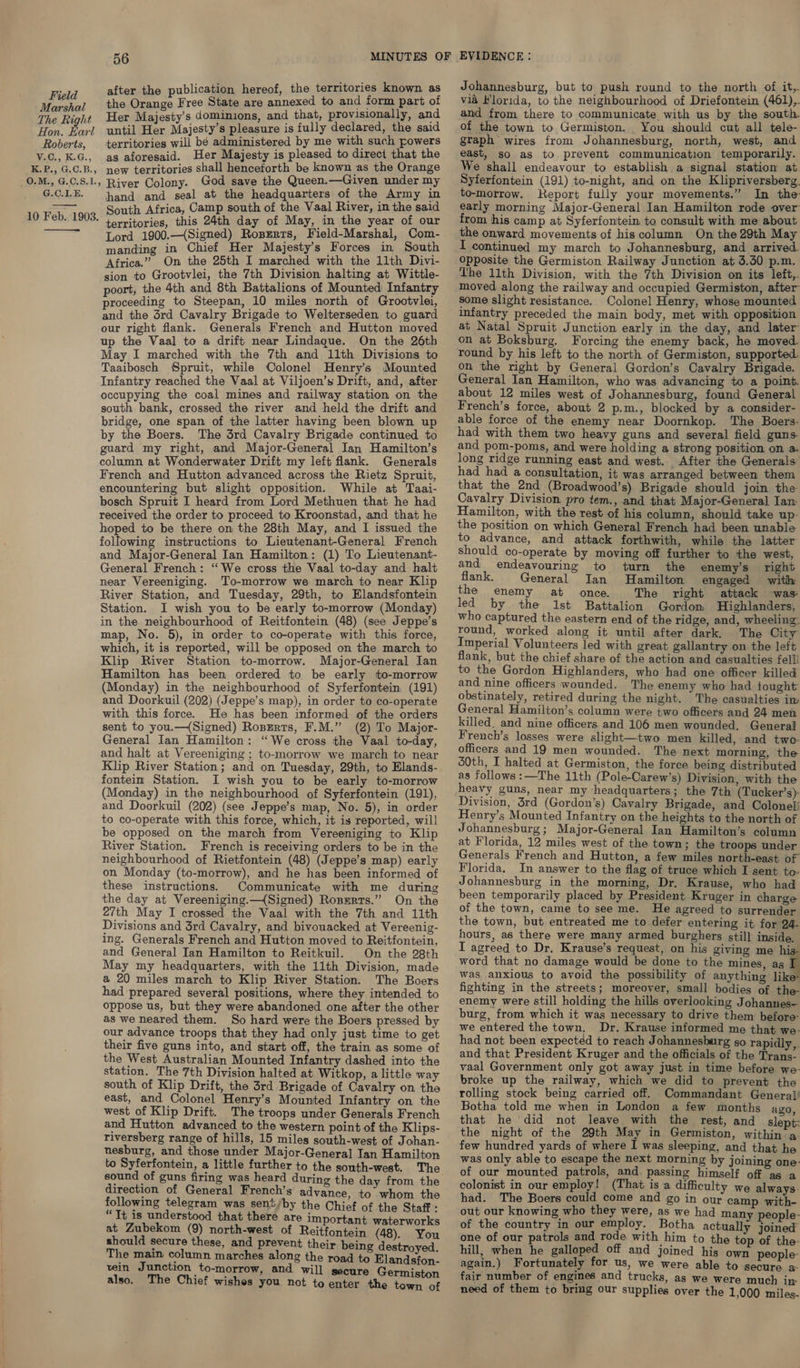 after the publication hereof, the territories known as Johannesburg, but to push round to the north of it,. Field Fl ; ree State are annexed to and form part of via Florida, to the neighbourhood of Driefontein (461),. ney oat ce ee dominions, and that, provisionally, and and from there to communicate with us by the south. y/o Pourl until Her Majesty’s pleasure is fully declared, the said of the town to Germiston. You should cut all tele- Roberts, territories will bé administered by me with such rowers gtaph wires from Johannesburg, north, west, and V.C.,K.G., as aforesaid. Her Majesty is pleased to direct that the east, so as to prevent communication temporarily. We shall endeavour to establish a signal station at K.P.,G.C.B., itories shall henceforth be known as the Orange | st il ue Syferfontein (191) to-night, and on the Klipriversberg 0.M., G.C.S.L, River Colony. God save the Queen.—Given under my G.C.LE. hand and seal at the headquarters of the Army in South Africa, Camp south of the Vaal River, in the said territories, this 24th day of May, in the year of our Lord 1900.—(Signed) Ropzrrs, Field-Marshal, Com- manding in Chief Her Majesty’s Forces in South Africa.” On the 25th I marched with the 11th Divi- sion to Grootvlei, the 7th Division halting at Wittle- poort, the 4th and 8th Battalions of Mounted Infantry proceeding to Steepan, 10 miles north of Grootvlei, and the 3rd Cavalry Brigade to Welterseden to guard our right flank. Generals French and Hutton moved up the Vaal to a drift near Lindaque. On the 26th May I marched with the 7th and 11th Divisions to Taaibosch Spruit, while Colonel Henry's Mounted Infantry reached the Vaal at Viljoen’s Drift, and, after occupying the coal mines and railway station on the south bank, crossed the river and held the drift and bridge, one span of the latter having been blown up by the Boers. The 3rd Cavalry Brigade continued to guard my right, and Major-General Ian Hamilton’s column at Wonderwater Drift my left flank. Generals French and Hutton advanced across the Rietz Spruit, encountering but slight opposition. While at Taai- bosch Spruit I heard from Lord Methuen that he had received the order to proceed to Kroonstad, and that he hoped to be there on the 28th May, and I issued the following instructions to Lieutenant-General French and Major-General Ian Hamilton: (1) To Lieutenant- General French: “We cross the Vaal to-day and halt near Vereeniging. To-morrow we march to near Klip River Station, and Tuesday, 29th, to Elandsfontein Station. I wish you to be early to-morrow (Monday) in the neighbourhood of Reitfontein (48) (see Jeppe’s map, No. 5), in order to co-operate with this force, which, it is reported, will be opposed on the march to Klip River Station to-morrow. Major-General Ian Hamilton has been ordered to be early to-morrow (Monday) in the neighbourhood of Syferfontein. (191) and Doorkuil (202) (Jeppe’s map), in order to co-operate with this force. He has been informed of the orders sent to you.—(Signed) Rosrrts, F.M.” (2) To Major- General Jan Hamilton: “We cross the Vaal to-day, and halt at Vereeniging ; to-morrow we march to near Klip River Station; and on Tuesday, 29th, to Elands- fontein Station. I wish you to be early to-morrow (Monday) in the neighbourhood of Syferfontein (191), and Doorkuil (202) (see Jeppe’s map, No. 5), in order to co-operate with this force, which, it is reported, will be opposed on the march from Vereeniging to Klip River Station. French is receiving orders to be in the neighbourhood of Rietfontein (48) (Jeppe’s map) early on Monday (to-morrow), and he has been informed of these instructions. Communicate with me during the day at Vereeniging.—(Signed) Roszrts.” On the 27th May I crossed the Vaal with the 7th and 11th Divisions and 3rd Cavalry, and bivouacked at Vereenig- ing. Generals French and Hutton moved to Reitfontein, and General Ian Hamilton to Reitkuil. On the 28th May my headquarters, with the 11th Division, made a 20 miles march to Klip River Station. The Boers had prepared several positions, where they intended to oppose us, but they were abandoned one after the other as we neared them. So hard were the Boers pressed by our advance troops that they had only just time to get their five guns into, and start off, the train as some of the West Australian Mounted Infantry dashed into the station. The 7th Division halted at. Witkop, a little way south of Klip Drift, the 3rd Brigade of Cavalry on the east, and Colonel Henry’s Mounted Infantry on the west of Klip Drift. The troops under Generals French and Hutton advanced to the western point of the Klips- riversberg range of hills, 15 miles south-west of Johan- nesburg, and those under Major-General Ian Hamilton to Syferfontein, a little further to the south-west. The sound of guns firing was heard during the day from the direction of General French’s advance, to whom the following telegram was sent/by the Chief of the Staff : 73 s . = It is understood that there are important waterworks at Zubekom (9) north-west of Reitfontein (48). You should secure these, and prevent their being destroyed The main column marches along the road to Elandsfon- vein Junction to-morrow, and will secure Germiston also. The Chief wishes you not to enter the town of to-morrow. Report fully your movements.” In the early morning Major-General lan Hamilton rode over from his camp at Syferfontein to consult with me about I continued my march to Johannesburg, and arrived. Opposite the Germiston Railway Junction at 3.30 p.m. The 11th Division, with the 7th Division on its left,. moved along the railway and occupied Germiston, after some slight resistance. Colonel Henry, whose mounted infantry preceded the main body, met with opposition at Natal Spruit Junction early in the day, and later on at Boksburg. Forcing the enemy back, he moved. round by his left to the north of Germiston, supported. on the right by General Gordon’s Cavalry Brigade. General Ian Hamilton, who was advancing to a point. about 12 miles west of Johannesburg, found General French’s force, about 2 p.m., blocked by a consider- able force of the enemy near Doornkop. The Boers: had with them two heavy guns and several field guns. and pom-poms, and were holding a strong position on a. long ridge running east and west. After the Generals: had had a consultation, it was arranged between them that the 2nd (Broadwood’s) Brigade should join the Cavalry Division pro tem., and that Major-General Iam Hamilton, with the rest of his column, should take up- the position on which General French had been unable to advance, and attack forthwith, while the latter should co-operate by moving off further to the west, and endeavouring to turn the enemy's right flank. General Ian Hamilton engaged with the enemy at once. The right attack was led by the 1st Battalion Gordon Highlanders, who captured the eastern end of the ridge, and, wheeling: round, worked along it until after dark. The City Imperial Volunteers led with great gallantry on the left flank, but the chief share of the action and casualties fell! to the Gordon Highlanders, who had one officer killed and nine officers wounded. The enemy who had tought obstinately, retired during the night. The casualties in: General Hamilton’s column were two officers and 24 men killed. and nine officers and 106 men wounded, General French’s losses were slight—two men killed, and two officers and 19 men wounded. The next morning, the 50th, I halted at Germiston, the force being distributed as follows :—The 11th (Pole-Carew’s) Division, with the Division, 3rd (Gordon’s) Cavalry Brigade, and Colonel! Henry’s Mounted Infantry on the heights to the north of Johannesburg; Major-General Ian Hamilton’s column at Florida, 12 miles west of the town; the troops under Generals French and Hutton, a few miles north-east of Florida, In answer to the flag of truce which I sent to- Johannesburg in the morning, Dr. Krause, who had been temporarily placed by President Kruger in charge of the town, came to see me. He agreed to surrender the town, but entreated me to defer entering it for 24- hours, as there were many armed burghers still inside, I agreed to Dr. Krause’s request, on his giving me his- word that no damage would be done to the mines, as I was anxious to avoid the possibility of anything lik fighting in the streets; moreover, small bodies of the- enemy were still holding the hills overlooking Johannes— burg, from which it was necessary to drive them before: we entered the town. Dr. Krause informed me that we- had not been expected to reach Johannesburg so rapidly, and that President Kruger and the officials of the Trans- vaal Government only got away just in time before we: broke up the railway, which we did to prevent the rolling stock being carried off. Commandant General! Botha told me when in London a few months ago, that he did not leave with the rest, and slept: the night of the 29th May in Germiston, within a. few hundred yards of where I was sleeping, and that he was only able to escape the next morning by joining one of our mounted patrols, and. passing himself off as a colonist in our employ! (That is a difficulty we always. had. The Boers could come and go in our camp with- out our knowing who they were, as we had many people- of the country in our employ. Botha actually joined one of our patrols and rode with him to the top of the hill, when he galloped off and joined his own people again.) Fortunately for us, we were able to secure a: fair number of engines and trucks, as we were much in need of them to bring our supplies over the 1,000 miles.