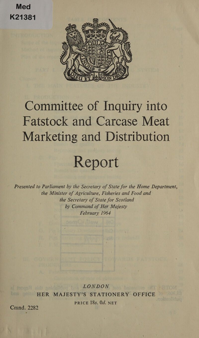 Med K21381  Committee of Inquiry into Fatstock and Carcase Meat Marketing and Distribution Report Presented to Parliament by the Secretary of State for the Home Department, the Minister of Agriculture, Fisheries and Food and the Secretary of State for Scotland by Command of Her Majesty February 1964 LONDON HER MAJESTY’S STATIONERY OFFICE PRICE 18s. Od. NET Cmnd. 2282