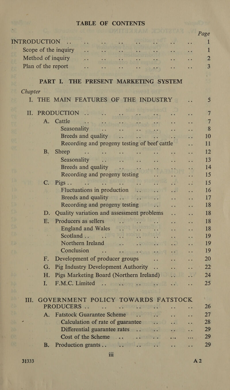 TABLE OF CONTENTS INTRODUCTION Scope of the inquiry Method of inquiry Plan of the report PART I. THE PRESENT MARKETING SYSTEM Chapter I. THE MAIN FEATURES OF THE INDUSTRY II. PRODUCTION A. Cattle Seasonality Breeds and quality Recording and progeny eats of beef cattle B. Sheep Seasonality Breeds and quality ; Recording and progeny testing CMyPigs Fluctuations in BF aeiction Breeds and quality Recording and progeny testing D. Quality variation and assessment problems E. Producers as sellers England and Wales Scotland .. Northern Ireland Conclusion i: ; Development of producer groups Pig Industry Development Authority Pigs Marketing Board (Northern Ireland) F.M.C. Limited meaner PRODUCERS . A. Fatstock Geettenpe Scheie “ Calculation of rate of guarantee Differential guarantee rates Cost of the Scheme B. Production grants .. iii 31333 Page Ww NO — 10 11 12 13 14 15 15 16 17 18 18 18 18 19 19 19 20 22 24 ae 26 27 28 29 29 29