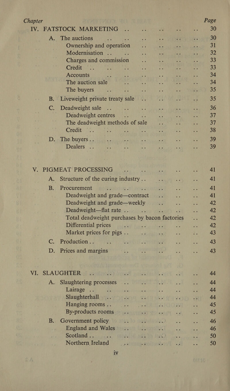 IV. FATSTOCK MARKETING Aw The auctions Ownership and Seeeation Modernisation .. Charges and commission Credit Accounts The auction sale The buyers B. Liveweight private treaty sale C. Deadweight sale Deadweight centres The deadweight methods of dale Credit : igh D. The buyers.. Dealers .. V. PIGMEAT PROCESSING A. Structure of the curing industry .. B. Procurement Deadweight and Dead inteies Deadweight and grade—weekly Deadweight—flat rate .. Total deadweight purchases by Hes Figtories Differential prices Market prices for pigs .. C. Production .. D. Prices and margins VI. SLAUGHTER A. Slaughtering processes Lairage .. Slaughterhall Hanging rooms .. By-products rooms B. Government policy England and Wales Scotland .. Northern, Ireland iV 30 30 31 SF 33 oS 34 34 35 35 36 | ay 38 39 39 41 4] 41 41 42 42 42 42 43 43 43 44 44 44 44 45 45 46 46 50 50