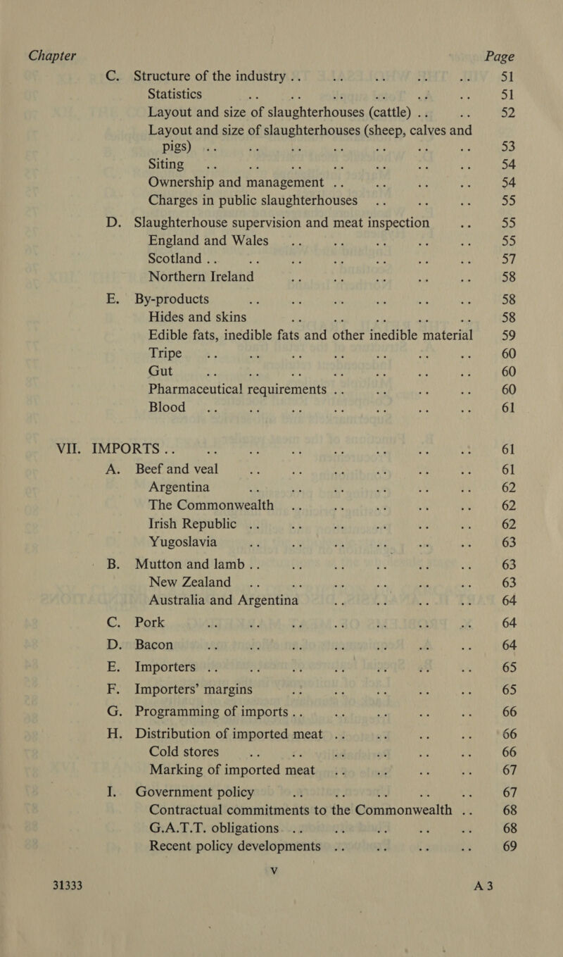 Structure of the industry .. Statistics Layout and size of pee ohteionies feat)” Layout and size of slaughterhouses (sheep, ohlvee and pigs) a 4 Siting bi Ownership and fansterent iy Charges in public slaughterhouses Slaughterhouse supervision and meat inspection England and Wales Scotland .. Northern Ireland By-products Hides and skins Edible fats, inedible fats and Bther Padiple: a feria Tripe Gut ays Pharmaceutical peaTnretnenit ue Blood 31333 ad a pe ea ow. Ss Beef and veal Argentina The Commonwealth Irish Republic Yugoslavia Mutton and lamb .. New Zealand Australia and Argentina Pork Bacon Importers Importers’ margins Programming of imports .. Distribution of imported meat .. Cold stores Marking of imported ipa Government policy Contractual commitments to the @anchonwealihes G.A.T.T. obligations Recent policy developments v 51 51 52 53 54 54 55 55 a 57 58 58 58 oe 60 60 60 61 61 61 62 62 62 63 63 63 64 64 64 65 65 66 66 66 67 67 68 68 69