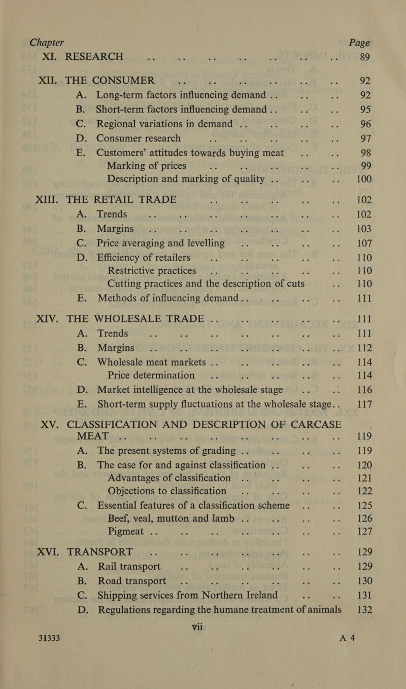 XI. RESEARCH XII. THE CONSUMER Long-term factors sinueneiy eitaties Short-term factors influencing demand .. Regional variations in demand .. Consumer research ie Customers’ attitudes towards buying meat Marking of prices ae Description and marking of weaan ie OO. Bro XIN. THE RETAIL TRADE A. Trends B. Margins / C. Price averaging wid levelling D. Efficiency of retailers Restrictive practices ; Cutting practices and the A coreTiateTe: of aes E. Methods of influencing demand.. XIV. THE WHOLESALE TRADE .. A Trends B. Margins ae ae C. Wholesale meat markets .. Price determination ne D. Market intelligence at the vihiléeule stage : E. Short-term supply fluctuations at the wholesale stage. . XV. CLASSIFICATION AND DESCRIPTION OF CARCASE MEAT A. The present sytictis of Wiens foi B. The case for and against eiaaimeation ; Advantages of classification Objections to classification C. Essential features of a classification vile Beef, veal, mutton and lamb .. Pigmeat .. XVI. TRANSPORT Rail transport Road transport Shipping services from oe reser Regulations regarding the humane treatment of animals BI pe o> Vii 89 92 92 95 96 97 98 99 100 102 102 103 107 110 110 110 111 111 {11 112 114 114 116 117 119 119 120 121 122 ba 126 127 129 129 130 131 132
