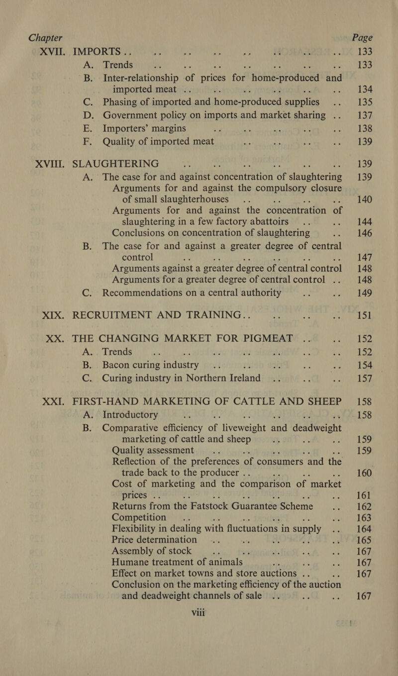 XVII. IMPORTS. Trends , Inter-relationship of prices for Riimesreoudowd knd imported meat .. st Phasing of imported and home- ated Reet Government policy on imports and market sharing .. Importers’ margins Quality of imported meat Tmya wo > XVII. SLAUGHTERING A. The case for and against SRA OR of slavchterets Arguments for and against the compulsory closure of small slaughterhouses Arguments for and against the concentration of slaughtering in a few factory abattoirs Conclusions on concentration of slaughtering B. The case for and against a greater degree of central control Arguments against a greater degree of central control Arguments for a greater degree of central control .. C. Recommendations on a central authority XIX. RECRUITMENT AND TRAINING... XX. THE CHANGING MARKET FOR PIGMEAT A. Trends B. Bacon curing ancy C. Curing industry in Northern Insland XXI. FIRST-HAND MARKETING OF CATTLE AND SHEEP A. Introductory B. Comparative efficiency ae iverelent and ‘ealWelaht marketing of cattle and sheep Quality assessment trade back to the producer .. “ie Cost of marketing and the comparison of ‘market prices .. Returns from the Fatstock Guarantee Scheme Competition ; Flexibility in dealing with fluctuations i in supply Price determination ans Assembly of stock } Humane treatment of animals ‘b Effect on market towns and store auctions .. : Conclusion on the marketing efficiency of the auction and deadweight channels of sale Vili 133 133 134 135 ish 138 139 tay 139 140 144 146 147 148 148 149 bod 152 152 154 157 158 158 159 159 160 161 162 163 164 165 167 167 167 167