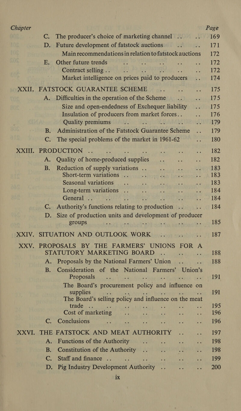 C. The producer’s choice of marketing channel D. Future development of fatstock auctions 3. Main recommendations in relation to fatstock auctions E. Other future trends Contract selling . Market intelligence on prices Haid to Chaba et XXII. FATSTOCK GUARANTEE SCHEME A. Difficulties in the operation of the Scheme Size and open-endedness of Exchequer liability Insulation of producers from market forces. . Quality premiums ui) i Mi B. Administration of the Fatstock Guarantee Scheme C. The special problems of the market in 1961-62 XXII. PRODUCTION A. Quality of oneal mapeies B. Reduction of supply variations . Short-term variations .. Seasonal variations Long-term variations General .. ae is C. Authority’s functions nies to production i D. Size of production units and development of producer groups XXIV. SITUATION AND OUTLOOK WORK XXV. PROPOSALS BY THE FARMERS’ UNIONS FOR A STATUTORY MARKETING BOARD A. Proposals by the National Farmers’ Union B. Consideration of the National Farmers’ Union’s Proposals The Board’s procurement Batic? uid influence on supplies ; The Board’s selling policy and influence on the meat trade : 4 a Cost of marketing C. Conclusions XXVI. THE FATSTOCK AND MEAT AUTHORITY A. Functions of the Authority B. Constitution of the Authority C. Staffand finance .. : D. Pig Industry Development ‘ABtnoeRY 1X 169 171 172 172 172 174 175 175 175 176 179 179 180 182 182 183 183 183 184 184 184 185 187 188 188 191 191 195 196 196 197 198 198 199 200