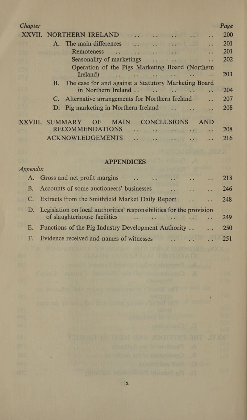 XXVII. NORTHERN IRELAND A. The main differences Remoteness Seasonality of rarer: Operation of the Pigs Markets Roord (Northern Ireland) a B. The case for and against a Serco Marketing Boat in Northern Ireland . Ys “4 C. Alternative arrangements for Northern Tidland D. Pig marketing in Northern Ireland XXVIII. SUMMARY OF MAIN CONCLUSIONS AND RECOMMENDATIONS ‘ +d ACKNOWLEDGEMENTS _.. ~f 50 a(t .° APPENDICES Appendix A. Gross and net profit margins B. Accounts of some auctioneers’ businesses C. Extracts from the Smithfield Market Daily Report D Legislation on local authorities’ responsibilities for the provision of slaughterhouse facilities tH Functions of the Pig Industry Development Authority .. Evidence received and names of witnesses a 200 201 201 202 203 204 207 208 208 216 218 246 248 249 250 251