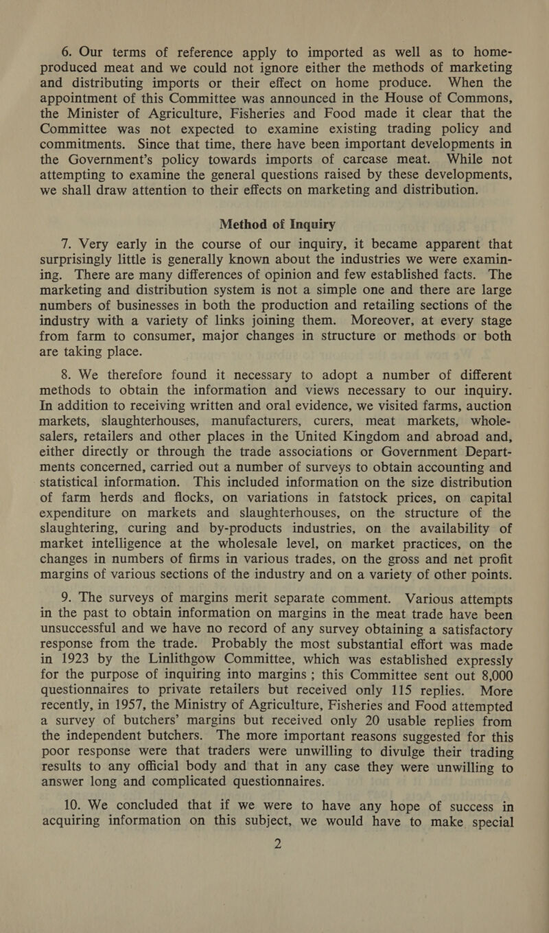 6. Our terms of reference apply to imported as well as to home- produced meat and we could not ignore either the methods of marketing and distributing imports or their effect on home produce. When the appointment of this Committee was announced in the House of Commons, the Minister of Agriculture, Fisheries and Food made it clear that the Committee was not expected to examine existing trading policy and commitments. Since that time, there have been important developments in the Government’s policy towards imports of carcase meat. While not attempting to examine the general questions raised by these developments, we shall draw attention to their effects on marketing and distribution. Method of Inquiry 7. Very early in the course of our inquiry, it became apparent that surprisingly little is generally known about the industries we were examin- ing. There are many differences of opinion and few established facts. The marketing and distribution system is not a simple one and there are large numbers of businesses in both the production and retailing sections of the industry with a variety of links joining them. Moreover, at every stage from farm to consumer, major changes in structure or methods or both are taking place. 8. We therefore found it necessary to adopt a number of different methods to obtain the information and views necessary to our inquiry. In addition to receiving written and oral evidence, we visited farms, auction markets, slaughterhouses, manufacturers, curers, meat markets, whole- salers, retailers and other places in the United Kingdom and abroad and, either directly or through the trade associations or Government Depart- ments concerned, carried out a number of surveys to obtain accounting and statistical information. This included information on the size distribution of farm herds and flocks, on variations in fatstock prices, on capital expenditure on markets and slaughterhouses, on the structure of the slaughtering, curing and by-products industries, on the availability of market intelligence at the wholesale level, on market practices, on the changes in numbers of firms in various trades, on the gross and net profit margins of various sections of the industry and on a variety of other points. 9. The surveys of margins merit separate comment. Various attempts in the past to obtain information on margins in the meat trade have been unsuccessful and we have no record of any survey obtaining a satisfactory response from the trade. Probably the most substantial effort was made in 1923 by the Linlithgow Committee, which was established expressly for the purpose of inquiring into margins ; this Committee sent out 8,000 questionnaires to private retailers but received only 115 replies. More recently, in 1957, the Ministry of Agriculture, Fisheries and Food attempted a survey of butchers’ margins but received only 20 usable replies from the independent butchers. The more important reasons suggested for this poor response were that traders were unwilling to divulge their trading results to any official body and that in any case they were unwilling to answer long and complicated questionnaires. 10. We concluded that if we were to have any hope of success in acquiring information on this subject, we would have to make special