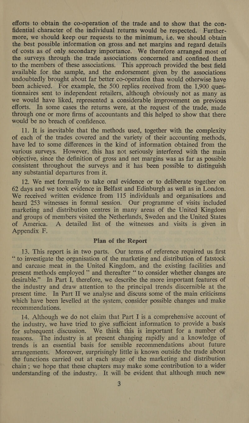 efforts to obtain the co-operation of the trade and to show that the con- fidential character of the individual returns would be respected. Further- more, we should keep our requests to the minimum, i.e. we should obtain the best possible information on gross and net margins and regard details of costs as of only secondary importance. We therefore arranged most of the surveys through the trade associations concerned and confined them to the members of these associations. This approach provided the best field available for the sample, and the endorsement given by the associations undoubtedly brought about far better co-operation than would otherwise have been achieved. For example, the 500 replies received from the 1,900 ques- tionnaires sent to independent retailers, although obviously not as many as we would have liked, represented a considerable improvement on previous efforts. In some cases the returns were, at the request of the trade, made through one or more firms of accountants and this helped to show that there would be no breach of confidence. 11. It is inevitable that the methods used, together with the complexity of each of the trades covered and the variety of their accounting methods, have led to some differences in the kind of information obtained from the various surveys. However, this has not seriously interfered with the main objective, since the definition of gross and net margins was as far as possible consistent throughout the surveys and it has been possible to distinguish any substantial departures from it. 12. We met formally to take oral evidence or to deliberate together on 62 days and we took evidence in Belfast and Edinburgh as well as in London. We received written evidence from 115 individuals and organisations and heard 253 witnesses in formal session. Our programme of visits included marketing and distribution centres in many areas of the United Kingdom and groups of members visited the Netherlands, Sweden and the United States of America. A detailed list of the witnesses and visits is given in Appendix F. Plan of the Report 13. This report is in two parts. Our terms of reference required us first “‘ to investigate the organisation of the marketing and distribution of fatstock and carcase meat in the United Kingdom, and the existing facilities and present methods employed ”’ and thereafter ‘‘ to consider whether changes are desirable.” In Part I, therefore, we describe the more important features of the industry and draw attention to the principal trends discernible at the present time. In Part II we analyse and discuss some of the main criticisms which have been levelled at the system, consider possible changes and make recommendations. 14. Although we do not claim that Part I is a comprehensive account of the industry, we have tried to give sufficient information to provide a basis for subsequent: discussion. We think this is important for a number of reasons. The industry is at present changing rapidly and a knowledge of trends is an essential basis for sensible recommendations about future arrangements. Moreover, surprisingly little is known outside the trade about the functions carried out at each stage of the marketing and distribution chain ; we hope that these chapters may make some contribution to a wider understanding of the industry. It will be evident that although much new