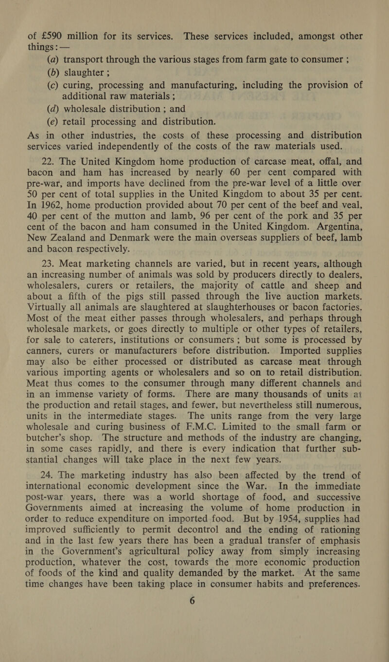 of £590 million for its services. These services included, amongst other things : — (a) transport through the various stages from farm gate to consumer ; (b) slaughter ; (c) curing, processing and manufacturing, including the provision of additional raw materials ; (d) wholesale distribution ; and (e) retail processing and distribution. As in other industries, the costs of these processing and distribution services varied independently of the costs of the raw materials used. 22. The United Kingdom home production of carcase meat, offal, and bacon and ham has increased by nearly 60 per cent compared with pre-war, and imports have declined from the pre-war level of a little over 50 per cent of total supplies in the United Kingdom to about 35 per cent. In 1962, home production provided about 70 per cent of the beef and veal, 40 per cent of the mutton and lamb, 96 per cent of the pork and 35 per cent of the bacon and ham consumed in the United Kingdom. Argentina, New Zealand and Denmark were the main overseas suppliers of beef, lamb and bacon respectively. 23. Meat marketing channels are varied, but in recent years, although an increasing number of animals was sold by producers directly to dealers, wholesalers, curers or retailers, the majority of cattle and sheep and about a fifth of the pigs still passed through the live auction markets. Virtually all animals are slaughtered at slaughterhouses or bacon factories. Most of the meat either passes through wholesalers, and perhaps through wholesale markets, or goes directly to multiple or other types of retailers, for sale to caterers, institutions or consumers; but some is processed by canners, curers or manufacturers before distribution. Imported supplies may also be either processed or distributed as carcase meat through various importing agents or wholesalers and so on to retail distribution. Meat thus comes to the consumer through many different channels and in an immense variety of forms. There are many thousands of units at the production and retail stages, and fewer, but nevertheless still numerous, units in the intermediate stages. The units range from the very large wholesale and curing business of F.M.C. Limited to the small farm or butcher’s shop. The structure and methods of the industry are changing, in some cases rapidly, and there is every indication that further sub- stantial changes will take place in the next few years. 24. The marketing industry has also been affected by the trend of international economic development since the War. In the immediate post-war years, there was a world shortage of food, and successive Governments aimed at increasing the volume of home production in order to reduce expenditure on imported food. But by 1954, supplies had improved sufficiently to permit decontrol and the ending of rationing and in the last few years there has been a gradual transfer of emphasis in the Government’s agricultural policy away from simply increasing production, whatever the cost, towards the more economic production of foods of the kind and quality demanded by the market. At the same time changes have been taking place in consumer habits and preferences.