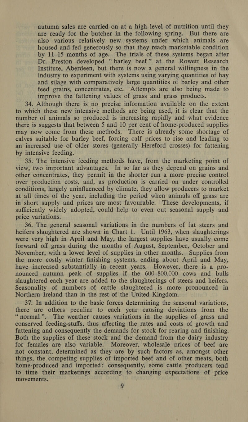 autumn sales are carried on at a high level of nutrition until they are ready for the butcher in the following spring. But there are also various relatively new systems under which animals are housed and fed generously so that they reach marketable condition by 11-15 months of age. The trials of these systems began after Dr. Preston developed “barley beef” at the Rowett Research Institute, Aberdeen, but there is now a general willingness in the industry to experiment with systems using varying quantities of hay and silage with comparatively large quantities of barley and other feed grains, concentrates, etc. Attempts are also being made to improve the fattening values of grass and grass products. 34. Although there is no precise information available on the extent to which these new intensive methods are being used, it is clear that the number of animals so produced is increasing rapidly and what evidence there is suggests that between 5 and 10 per cent of home-produced supplies may now come from these methods. There is already some shortage of calves suitable for barley beef, forcing calf prices to rise and leading to an increased use of older stores (generally Hereford crosses) for fattening by intensive feeding. 35. The intensive feeding methods have, from the marketing point of view, two important advantages. In so far as they depend on grains and other concentrates, they permit in the shorter run a more precise control over production costs, and, as production is carried on under controlled conditions, largely uninfluenced by climate, they allow producers to market at all times of thé year, including the period when animals off grass are in short supply and prices are most favourable. These developments, if sufficiently widely adopted, could help to even out seasonal supply and price variations. 36. The general seasonal variations in the numbers of fat steers and heifers slaughtered are shown in Chart 1. Until 1963, when slaughterings were very high in April and May, the largest supplies have usually come forward off grass during the months of August, September, October and November, with a lower level of supplies in other months. Supplies from the more costly winter finishing systems, ending about April and May, have increased substantially in recent years. However, there is a pro- nounced autumn peak of supplies if the 600-800,000 cows and _ bulls slaughtered each year are added to the slaughterings of steers and heifers. Seasonality of numbers of cattle slaughtered is more pronounced in Northern Ireland than in the rest of the United Kingdom. 37. In addition to the basic forces determining the seasonal variations, there are others peculiar to each year causing deviations from the “normal”. The weather causes variations in the supplies of grass and conserved feeding-stuffs, thus affecting the rates and costs of growth and fattening and consequently the demands for stock for rearing and finishing. Both the supplies of these stock and the demand from the dairy industry for females are also variable. Moreover, wholesale prices of beef are not constant, determined as they are by such factors as, amongst other things, the competing supplies of imported beef and of other meats, both home-produced and imported: consequently, some cattle producers tend to time their marketings according to changing expectations of price movements.