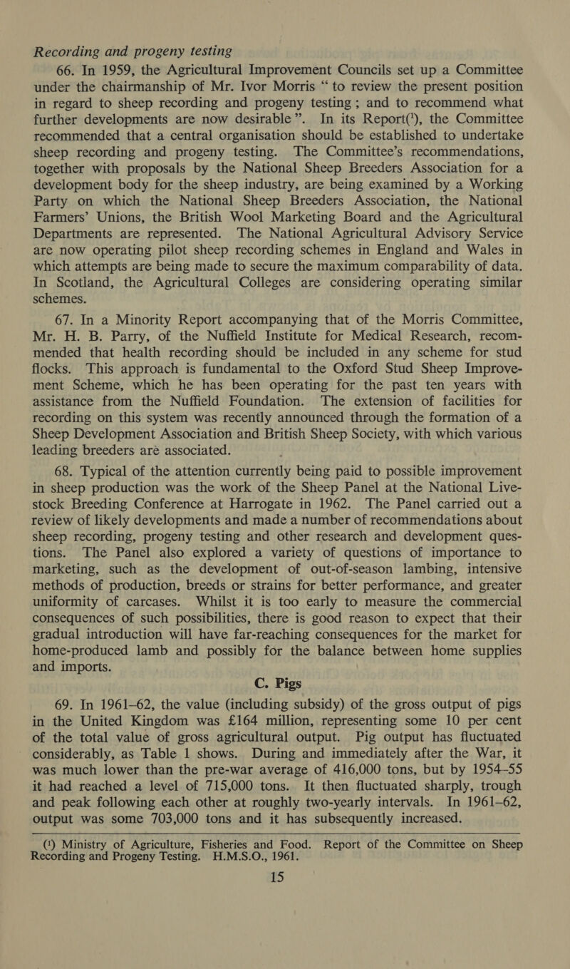 Recording and progeny testing 66. In 1959, the Agricultural Improvement Councils set up a Committee under the chairmanship of Mr. Ivor Morris “to review the present position in regard to sheep recording and progeny testing ; and to recommend what further developments are now desirable”. In its Report(’), the Committee recommended that a central organisation should be established to undertake sheep recording and progeny testing. The Committee’s recommendations, together with proposals by the National Sheep Breeders Association for a development body for the sheep industry, are being examined by a Working Party on which the National Sheep Breeders Association, the National Farmers’ Unions, the British Wool Marketing Board and the Agricultural Departments are represented. ‘The National Agricultural Advisory Service are now operating pilot sheep recording schemes in England and Wales in which attempts are being made to secure the maximum comparability of data. In Scotland, the Agricultural Colleges are considering operating similar schemes. 67. In a Minority Report accompanying that of the Morris Committee, Mr. H. B. Parry, of the Nuffield Institute for Medical Research, recom- mended that health recording should be included in any scheme for stud flocks. This approach is fundamental to the Oxford Stud Sheep Improve- ment Scheme, which he has been operating for the past ten years with assistance from the Nuffield Foundation. The extension of facilities for recording on this system was recently announced through the formation of a Sheep Development Association and British Sheep Society, with which various leading breeders are associated. 68. Typical of the attention currently being paid to possible improvement in sheep production was the work of the Sheep Panel at the National Live- stock Breeding Conference at Harrogate in 1962. The Panel carried out a review of likely developments and made a number of recommendations about sheep recording, progeny testing and other research and development ques- tions. The Panel also explored a variety of questions of importance to marketing, such as the development of out-of-season lambing, intensive methods of production, breeds or strains for better performance, and greater uniformity of carcases. Whilst it is too early to measure the commercial consequences of such possibilities, there is good reason to expect that their gradual introduction will have far-reaching consequences for the market for home-produced lamb and possibly for the balance between home supplies and imports. C. Pigs 69. In 1961-62, the value (including subsidy) of the gross output of pigs in the United Kingdom was £164 million, representing some 10 per cent of the total value of gross agricultural output. Pig output has fluctuated considerably, as Table 1 shows. During and immediately after the War, it was much lower than the pre-war average of 416,000 tons, but by 1954-55 it had reached a level of 715,000 tons. It then fluctuated sharply, trough and peak following each other at roughly two-yearly intervals. In 1961-62, output was some 703,000 tons and it has subsequently increased. (‘) Ministry of Agriculture, Fisheries a Food. Report of the Committee on Sheep Recording and Progeny Testing. H.M.S.O., 1961.