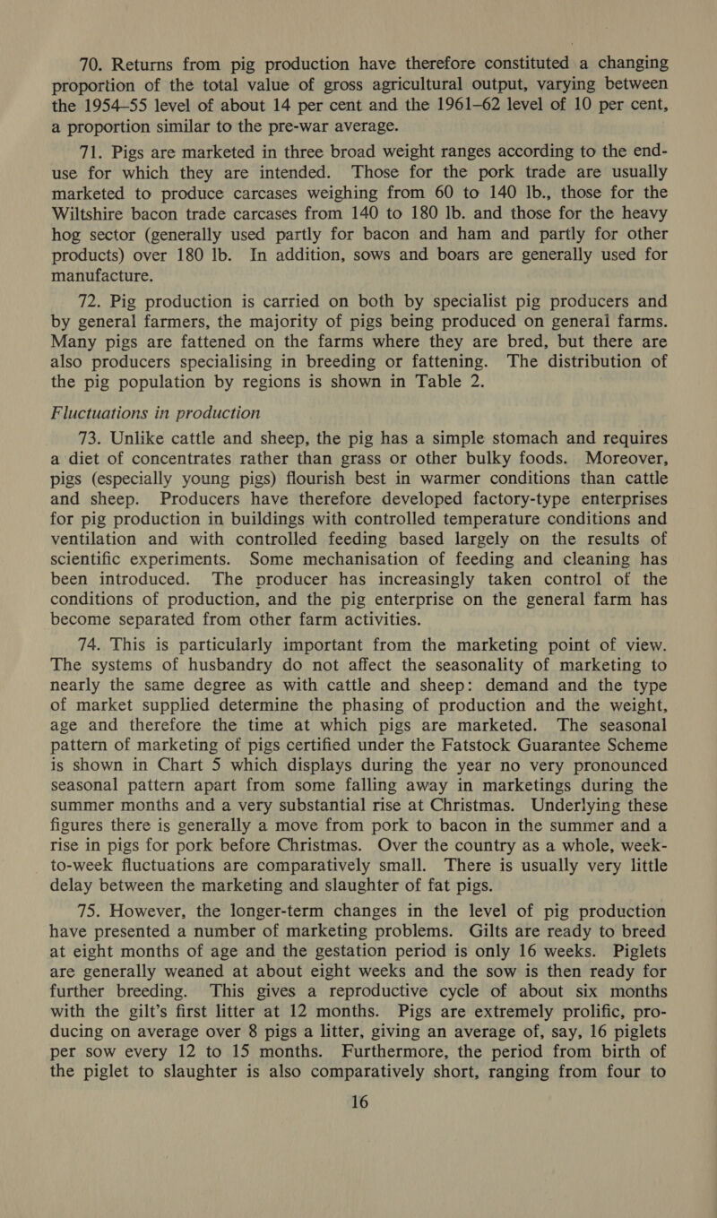 70. Returns from pig production have therefore constituted a changing proportion of the total value of gross agricultural output, varying between the 1954-55 level of about 14 per cent and the 1961-62 level of 10 per cent, a proportion similar to the pre-war average. 71. Pigs are marketed in three broad weight ranges according to the end- use for which they are intended. ‘Those for the pork trade are usually marketed to produce carcases weighing from 60 to 140 Ib., those for the Wiltshire bacon trade carcases from 140 to 180 lb. and those for the heavy hog sector (generally used partly for bacon and ham and partly for other products) over 180 lb. In addition, sows and boars are generally used for manufacture. 72. Pig production is carried on both by specialist pig producers and by general farmers, the majority of pigs being produced on general farms. Many pigs are fattened on the farms where they are bred, but there are also producers specialising in breeding or fattening. The distribution of the pig population by regions is shown in Table 2. Fluctuations in production 73. Unlike cattle and sheep, the pig has a simple stomach and requires a diet of concentrates rather than grass or other bulky foods. Moreover, pigs (especially young pigs) flourish best in warmer conditions than cattle and sheep. Producers have therefore developed factory-type enterprises for pig production in buildings with controlled temperature conditions and ventilation and with controlled feeding based largely on the results of scientific experiments. Some mechanisation of feeding and cleaning has been introduced. The producer has increasingly taken control of the conditions of production, and the pig enterprise on the general farm has become separated from other farm activities. 74. This is particularly important from the marketing point of view. The systems of husbandry do not affect the seasonality of marketing to nearly the same degree as with cattle and sheep: demand and the type of market supplied determine the phasing of production and the weight, age and therefore the time at which pigs are marketed. The seasonal pattern of marketing of pigs certified under the Fatstock Guarantee Scheme is shown in Chart 5 which displays during the year no very pronounced seasonal pattern apart from some falling away in marketings during the summer months and a very substantial rise at Christmas. Underlying these figures there is generally a move from pork to bacon in the summer and a rise in pigs for pork before Christmas. Over the country as a whole, week- to-week fluctuations are comparatively small. There is usually very little delay between the marketing and slaughter of fat pigs. 75. However, the longer-term changes in the level of pig production have presented a number of marketing problems. Gilts are ready to breed at eight months of age and the gestation period is only 16 weeks. Piglets are generally weaned at about eight weeks and the sow is then ready for further breeding. This gives a reproductive cycle of about six months with the gilt’s first litter at 12 months. Pigs are extremely prolific, pro- ducing on average over 8 pigs a litter, giving an average of, say, 16 piglets per sow every 12 to 15 months. Furthermore, the period from birth of the piglet to slaughter is also comparatively short, ranging from four to