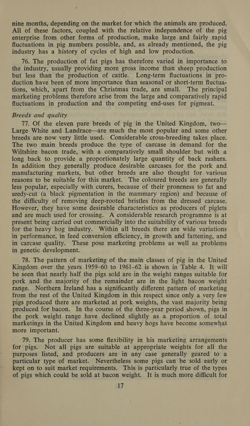 nine months, depending on the market for which the animals are produced. All of these factors, coupled with the relative independence of the pig enterprise from other forms of production, make large and fairly rapid fluctuations in pig numbers possible, and, as already mentioned, the pig industry has a history of cycles of high and low production. 76. The production of fat pigs has therefore varied in importance to the industry, usually providing more gross income than sheep production but less than the production of cattle. Long-term fluctuations in pro- duction have been of more importance than seasonal or short-term fluctua- tions, which, apart from the Christmas trade, are small. The principal marketing problems therefore arise from the large and comparatively rapid fluctuations in production and the competing end-uses for pigmeat. Breeds and quality 77. Of the eleven pure breeds of pig in the United Kingdom, two— Large White and Landrace—are much the most popular and some other breeds are now very little used. Considerable cross-breeding takes place. The two main breeds produce the type of carcase in demand for the Wiltshire bacon trade, with a comparatively small shoulder but with a long back to provide a proportionately large quantity of back rashers. In addition they generally produce desirable carcases for the pork and manufacturing markets, but other breeds are also thought for various reasons to be suitable for this market. The coloured breeds are generally less popular, especially with curers, because of their proneness to fat and seedy-cut (a black pigmentation in the mammary region) and because of the difficulty of removing deep-rooted bristles from the dressed carcase. However, they have some desirable characteristics as producers of piglets and are much used for crossing. A considerable research programme is at present being carried out commercially into the suitability of various breeds for the heavy hog industry. Within all breeds there are wide variations in performance, in feed conversion efficiency, in growth and fattening, and in carcase quality. These pose marketing problems as well as problems in genetic development. 78. The pattern of marketing of the main classes of pig in the United Kingdom over the years 1959-60 to 1961-62 is shown in Table 4. It will be seen that nearly half the pigs sold are in the weight ranges suitable for pork and the majority of the remainder are in the light bacon weight range. Northern Ireland has a significantly different pattern of marketing from the rest of the United Kingdom in this respect since only a very few pigs produced there are marketed at pork weights, the vast majority being produced for bacon. In the course of the three-year period shown, pigs in the pork weight range have declined slightly as a proportion of total marketings in the United Kingdom and heavy hogs have become somewhat more important. 79. The producer has some flexibility in his marketing arrangements for pigs. Not all pigs are suitable at appropriate weights for all the purposes listed, and producers are in any case generally geared to a particular type of market. Nevertheless some pigs can be sold early or kept on to suit market requirements. This is particularly true of the types of pigs which could be sold at bacon weight. It is much more difficult for