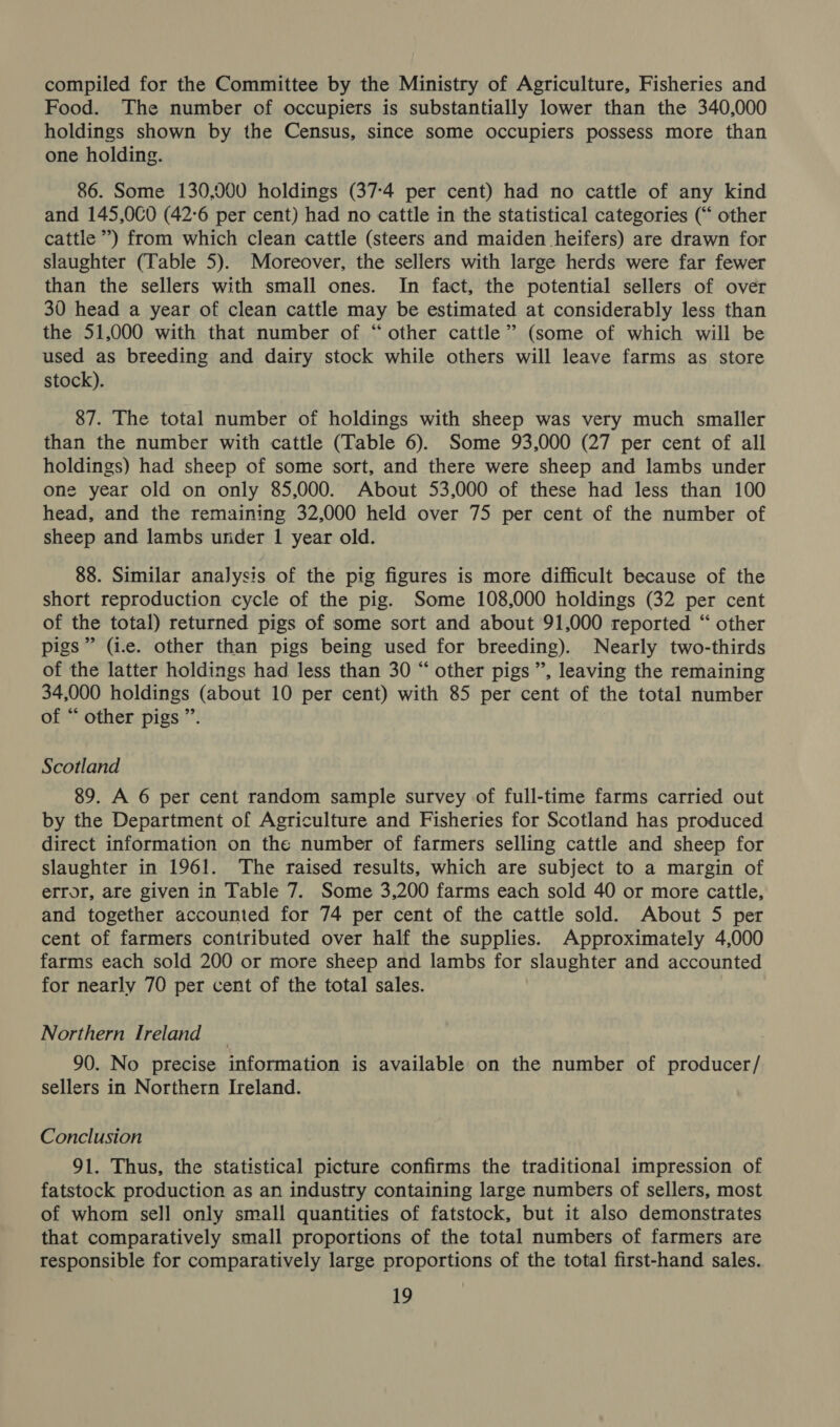 compiled for the Committee by the Ministry of Agriculture, Fisheries and Food. The number of occupiers is substantially lower than the 340,000 holdings shown by the Census, since some occupiers possess more than one holding. 86. Some 130,000 holdings (37-4 per cent) had no cattle of any kind and 145,0C0 (42:6 per cent) had no cattle in the statistical categories (“ other cattle ’) from which clean cattle (steers and maiden heifers) are drawn for slaughter (Table 5). Moreover, the sellers with large herds were far fewer than the sellers with small ones. In fact, the potential sellers of over 30 head a year of clean cattle may be estimated at considerably less than the 51,000 with that number of “other cattle” (some of which will be used as breeding and dairy stock while others will leave farms as store stock). 87. The total number of holdings with sheep was very much smaller than the number with cattle (Table 6). Some 93,000 (27 per cent of all holdings) had sheep of some sort, and there were sheep and lambs under one year old on only 85,000. About 53,000 of these had less than 100 head, and the remaining 32,000 held over 75 per cent of the number of sheep and lambs under 1 year old. 88. Similar analysis of the pig figures is more difficult because of the short reproduction cycle of the pig. Some 108,000 holdings (32 per cent of the total) returned pigs of some sort and about 91,000 reported “ other pigs” (i.e. other than pigs being used for breeding). Nearly two-thirds of the latter holdings had less than 30 “ other pigs”, leaving the remaining 34,000 holdings (about 10 per cent) with 85 per cent of the total number of “ other pigs ”. Scotland 89. A 6 per cent random sample survey of full-time farms carried out by the Department of Agriculture and Fisheries for Scotland has produced direct information on the number of farmers selling cattle and sheep for slaughter in 1961. The raised results, which are subject to a margin of error, are given in Table 7. Some 3,200 farms each sold 40 or more cattle, and together accounted for 74 per cent of the cattle sold. About 5 per cent of farmers contributed over half the supplies. Approximately 4,000 farms each sold 200 or more sheep and lambs for slaughter and accounted for nearly 70 per cent of the total sales. Northern Ireland 90. No precise information is available on the number of producer/ sellers in Northern Ireland. Conclusion 91. Thus, the statistical picture confirms the traditional impression of fatstock production as an industry containing large numbers of sellers, most of whom sell only small quantities of fatstock, but it also demonstrates that comparatively small proportions of the total numbers of farmers are responsible for comparatively large proportions of the total first-hand sales.
